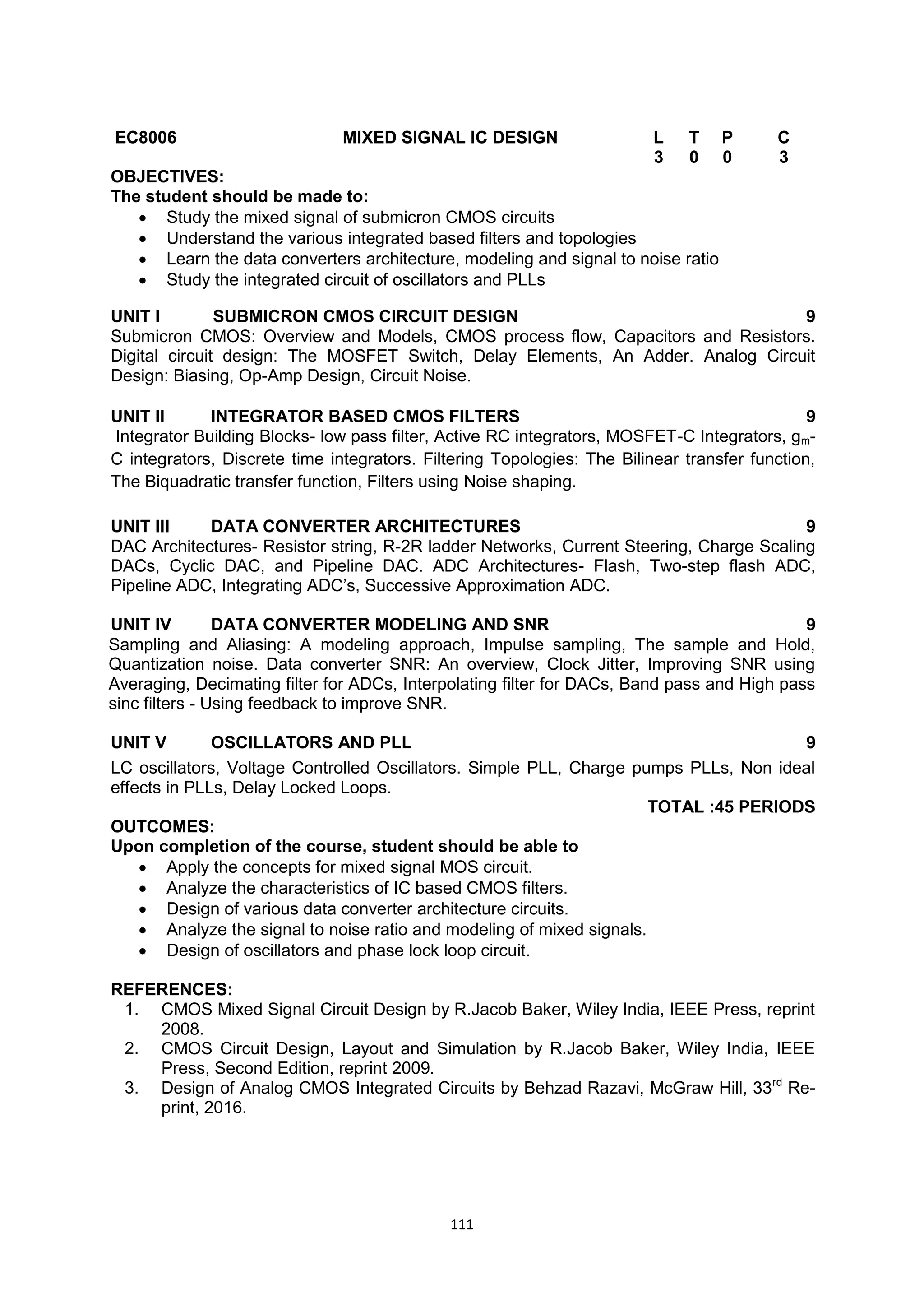 111
EC8006 MIXED SIGNAL IC DESIGN L T P C
3 0 0 3
OBJECTIVES:
The student should be made to:
 Study the mixed signal of submicron CMOS circuits
 Understand the various integrated based filters and topologies
 Learn the data converters architecture, modeling and signal to noise ratio
 Study the integrated circuit of oscillators and PLLs
UNIT I SUBMICRON CMOS CIRCUIT DESIGN 9
Submicron CMOS: Overview and Models, CMOS process flow, Capacitors and Resistors.
Digital circuit design: The MOSFET Switch, Delay Elements, An Adder. Analog Circuit
Design: Biasing, Op-Amp Design, Circuit Noise.
UNIT II INTEGRATOR BASED CMOS FILTERS 9
Integrator Building Blocks- low pass filter, Active RC integrators, MOSFET-C Integrators, gm-
C integrators, Discrete time integrators. Filtering Topologies: The Bilinear transfer function,
The Biquadratic transfer function, Filters using Noise shaping.
UNIT III DATA CONVERTER ARCHITECTURES 9
DAC Architectures- Resistor string, R-2R ladder Networks, Current Steering, Charge Scaling
DACs, Cyclic DAC, and Pipeline DAC. ADC Architectures- Flash, Two-step flash ADC,
Pipeline ADC, Integrating ADC‘s, Successive Approximation ADC.
UNIT IV DATA CONVERTER MODELING AND SNR 9
Sampling and Aliasing: A modeling approach, Impulse sampling, The sample and Hold,
Quantization noise. Data converter SNR: An overview, Clock Jitter, Improving SNR using
Averaging, Decimating filter for ADCs, Interpolating filter for DACs, Band pass and High pass
sinc filters - Using feedback to improve SNR.
UNIT V OSCILLATORS AND PLL 9
LC oscillators, Voltage Controlled Oscillators. Simple PLL, Charge pumps PLLs, Non ideal
effects in PLLs, Delay Locked Loops.
TOTAL :45 PERIODS
OUTCOMES:
Upon completion of the course, student should be able to
 Apply the concepts for mixed signal MOS circuit.
 Analyze the characteristics of IC based CMOS filters.
 Design of various data converter architecture circuits.
 Analyze the signal to noise ratio and modeling of mixed signals.
 Design of oscillators and phase lock loop circuit.
REFERENCES:
1. CMOS Mixed Signal Circuit Design by R.Jacob Baker, Wiley India, IEEE Press, reprint
2008.
2. CMOS Circuit Design, Layout and Simulation by R.Jacob Baker, Wiley India, IEEE
Press, Second Edition, reprint 2009.
3. Design of Analog CMOS Integrated Circuits by Behzad Razavi, McGraw Hill, 33rd
Re-
print, 2016.
 