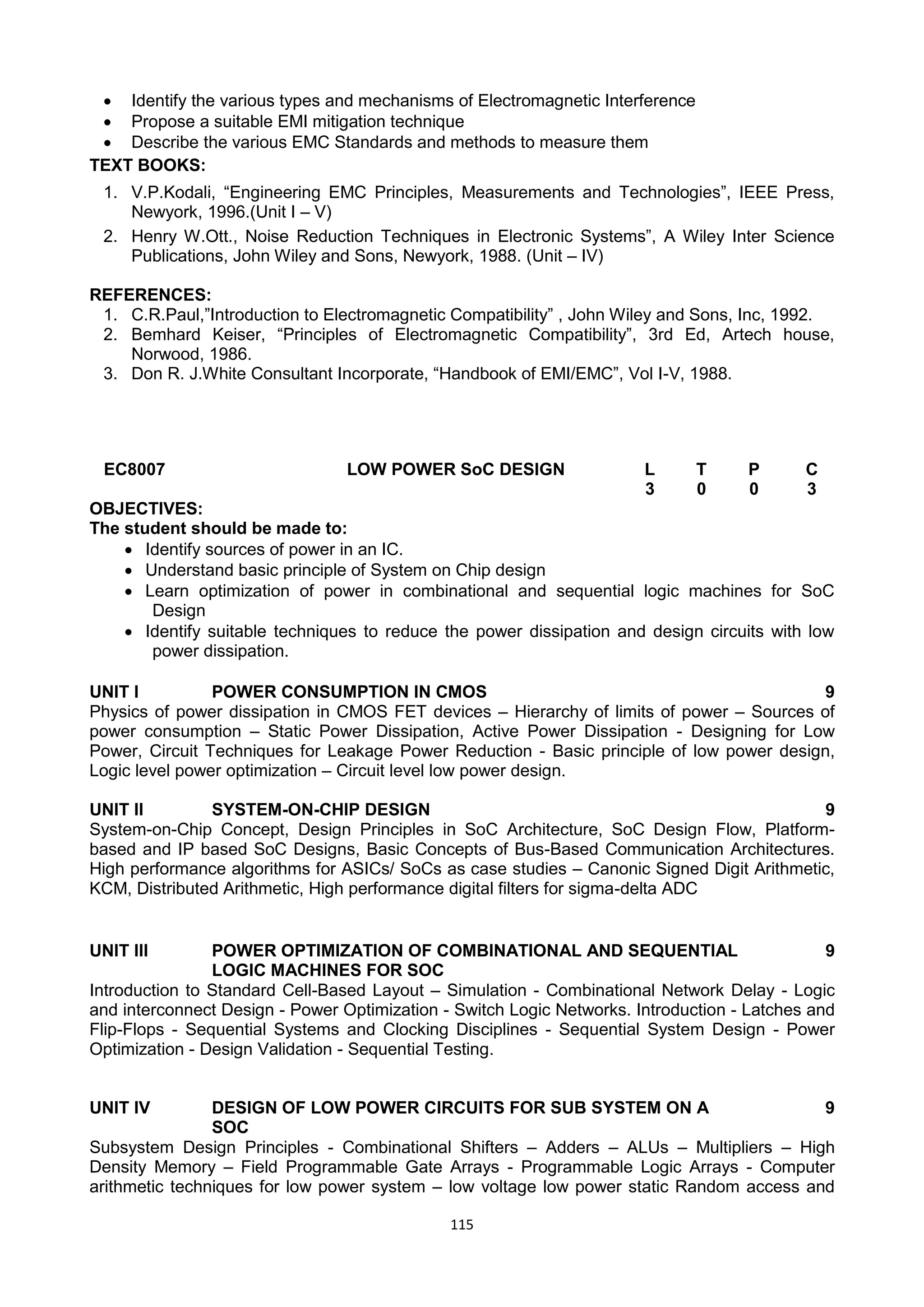 115
 Identify the various types and mechanisms of Electromagnetic Interference
 Propose a suitable EMI mitigation technique
 Describe the various EMC Standards and methods to measure them
TEXT BOOKS:
1. V.P.Kodali, ―Engineering EMC Principles, Measurements and Technologies‖, IEEE Press,
Newyork, 1996.(Unit I – V)
2. Henry W.Ott., Noise Reduction Techniques in Electronic Systems‖, A Wiley Inter Science
Publications, John Wiley and Sons, Newyork, 1988. (Unit – IV)
REFERENCES:
1. C.R.Paul,‖Introduction to Electromagnetic Compatibility‖ , John Wiley and Sons, Inc, 1992.
2. Bemhard Keiser, ―Principles of Electromagnetic Compatibility‖, 3rd Ed, Artech house,
Norwood, 1986.
3. Don R. J.White Consultant Incorporate, ―Handbook of EMI/EMC‖, Vol I-V, 1988.
EC8007 LOW POWER SoC DESIGN L T P C
3 0 0 3
OBJECTIVES:
The student should be made to:
 Identify sources of power in an IC.
 Understand basic principle of System on Chip design
 Learn optimization of power in combinational and sequential logic machines for SoC
Design
 Identify suitable techniques to reduce the power dissipation and design circuits with low
power dissipation.
UNIT I POWER CONSUMPTION IN CMOS 9
Physics of power dissipation in CMOS FET devices – Hierarchy of limits of power – Sources of
power consumption – Static Power Dissipation, Active Power Dissipation - Designing for Low
Power, Circuit Techniques for Leakage Power Reduction - Basic principle of low power design,
Logic level power optimization – Circuit level low power design.
UNIT II SYSTEM-ON-CHIP DESIGN 9
System-on-Chip Concept, Design Principles in SoC Architecture, SoC Design Flow, Platform-
based and IP based SoC Designs, Basic Concepts of Bus-Based Communication Architectures.
High performance algorithms for ASICs/ SoCs as case studies – Canonic Signed Digit Arithmetic,
KCM, Distributed Arithmetic, High performance digital filters for sigma-delta ADC
UNIT III POWER OPTIMIZATION OF COMBINATIONAL AND SEQUENTIAL
LOGIC MACHINES FOR SOC
9
Introduction to Standard Cell-Based Layout – Simulation - Combinational Network Delay - Logic
and interconnect Design - Power Optimization - Switch Logic Networks. Introduction - Latches and
Flip-Flops - Sequential Systems and Clocking Disciplines - Sequential System Design - Power
Optimization - Design Validation - Sequential Testing.
UNIT IV DESIGN OF LOW POWER CIRCUITS FOR SUB SYSTEM ON A
SOC
9
Subsystem Design Principles - Combinational Shifters – Adders – ALUs – Multipliers – High
Density Memory – Field Programmable Gate Arrays - Programmable Logic Arrays - Computer
arithmetic techniques for low power system – low voltage low power static Random access and
 