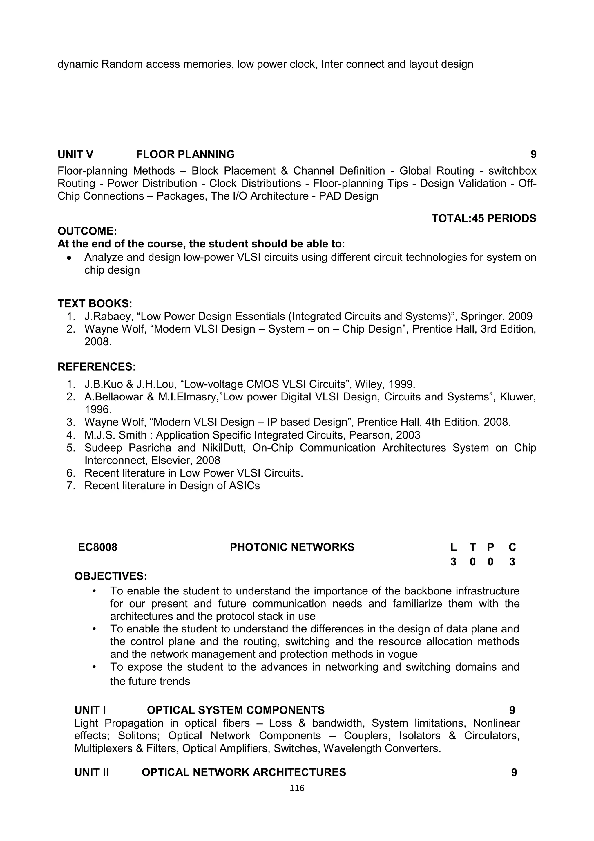 116
dynamic Random access memories, low power clock, Inter connect and layout design
UNIT V FLOOR PLANNING 9
Floor-planning Methods – Block Placement & Channel Definition - Global Routing - switchbox
Routing - Power Distribution - Clock Distributions - Floor-planning Tips - Design Validation - Off-
Chip Connections – Packages, The I/O Architecture - PAD Design
TOTAL:45 PERIODS
OUTCOME:
At the end of the course, the student should be able to:
 Analyze and design low-power VLSI circuits using different circuit technologies for system on
chip design
TEXT BOOKS:
1. J.Rabaey, ―Low Power Design Essentials (Integrated Circuits and Systems)‖, Springer, 2009
2. Wayne Wolf, ―Modern VLSI Design – System – on – Chip Design‖, Prentice Hall, 3rd Edition,
2008.
REFERENCES:
1. J.B.Kuo & J.H.Lou, ―Low-voltage CMOS VLSI Circuits‖, Wiley, 1999.
2. A.Bellaowar & M.I.Elmasry,‖Low power Digital VLSI Design, Circuits and Systems‖, Kluwer,
1996.
3. Wayne Wolf, ―Modern VLSI Design – IP based Design‖, Prentice Hall, 4th Edition, 2008.
4. M.J.S. Smith : Application Specific Integrated Circuits, Pearson, 2003
5. Sudeep Pasricha and NikilDutt, On-Chip Communication Architectures System on Chip
Interconnect, Elsevier, 2008
6. Recent literature in Low Power VLSI Circuits.
7. Recent literature in Design of ASICs
EC8008 PHOTONIC NETWORKS L T P C
3 0 0 3
OBJECTIVES:
• To enable the student to understand the importance of the backbone infrastructure
for our present and future communication needs and familiarize them with the
architectures and the protocol stack in use
• To enable the student to understand the differences in the design of data plane and
the control plane and the routing, switching and the resource allocation methods
and the network management and protection methods in vogue
• To expose the student to the advances in networking and switching domains and
the future trends
UNIT I OPTICAL SYSTEM COMPONENTS 9
Light Propagation in optical fibers – Loss & bandwidth, System limitations, Nonlinear
effects; Solitons; Optical Network Components – Couplers, Isolators & Circulators,
Multiplexers & Filters, Optical Amplifiers, Switches, Wavelength Converters.
UNIT II OPTICAL NETWORK ARCHITECTURES 9
 