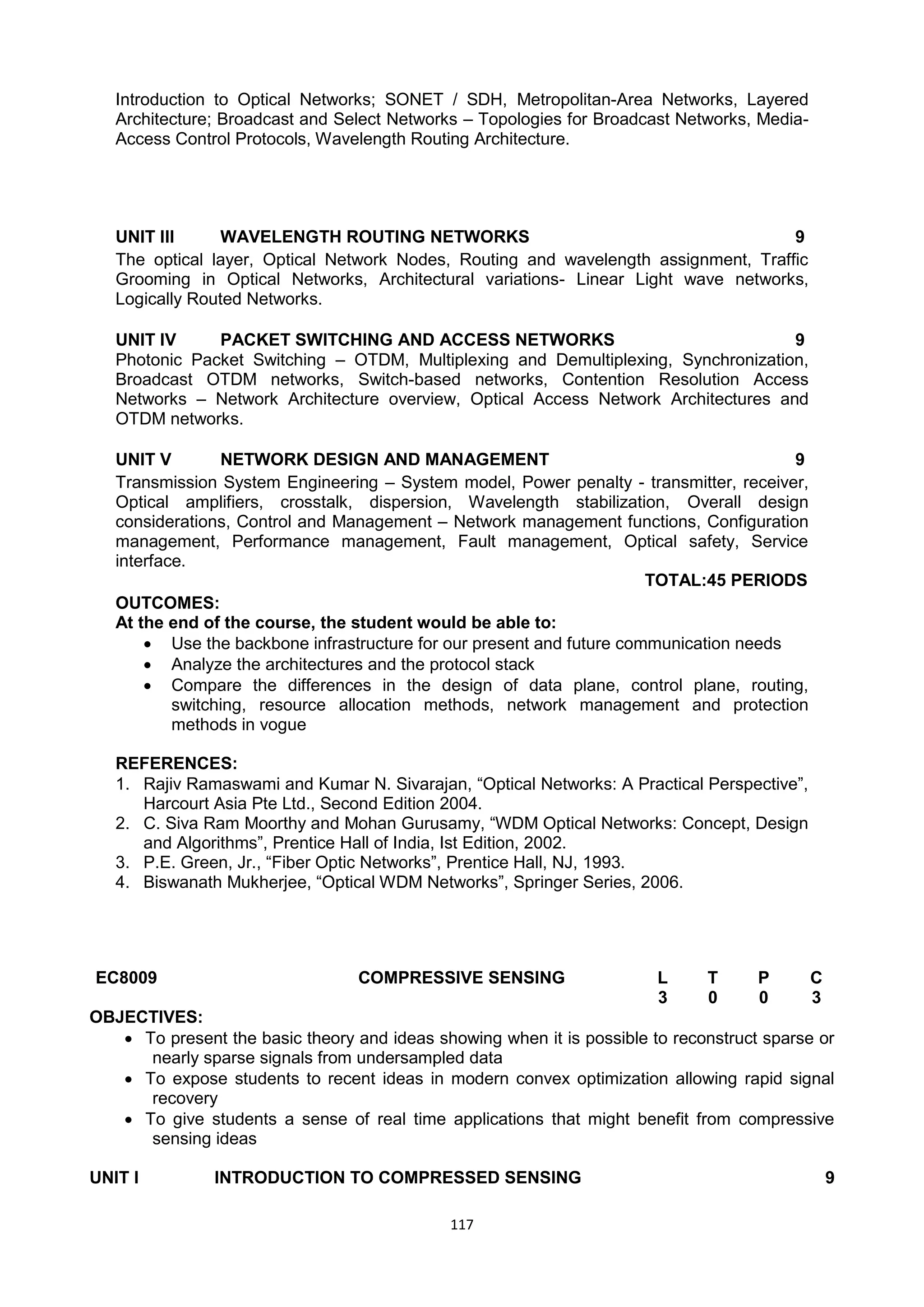 117
Introduction to Optical Networks; SONET / SDH, Metropolitan-Area Networks, Layered
Architecture; Broadcast and Select Networks – Topologies for Broadcast Networks, Media-
Access Control Protocols, Wavelength Routing Architecture.
UNIT III WAVELENGTH ROUTING NETWORKS 9
The optical layer, Optical Network Nodes, Routing and wavelength assignment, Traffic
Grooming in Optical Networks, Architectural variations- Linear Light wave networks,
Logically Routed Networks.
UNIT IV PACKET SWITCHING AND ACCESS NETWORKS 9
Photonic Packet Switching – OTDM, Multiplexing and Demultiplexing, Synchronization,
Broadcast OTDM networks, Switch-based networks, Contention Resolution Access
Networks – Network Architecture overview, Optical Access Network Architectures and
OTDM networks.
UNIT V NETWORK DESIGN AND MANAGEMENT 9
Transmission System Engineering – System model, Power penalty - transmitter, receiver,
Optical amplifiers, crosstalk, dispersion, Wavelength stabilization, Overall design
considerations, Control and Management – Network management functions, Configuration
management, Performance management, Fault management, Optical safety, Service
interface.
TOTAL:45 PERIODS
OUTCOMES:
At the end of the course, the student would be able to:
 Use the backbone infrastructure for our present and future communication needs
 Analyze the architectures and the protocol stack
 Compare the differences in the design of data plane, control plane, routing,
switching, resource allocation methods, network management and protection
methods in vogue
REFERENCES:
1. Rajiv Ramaswami and Kumar N. Sivarajan, ―Optical Networks: A Practical Perspective‖,
Harcourt Asia Pte Ltd., Second Edition 2004.
2. C. Siva Ram Moorthy and Mohan Gurusamy, ―WDM Optical Networks: Concept, Design
and Algorithms‖, Prentice Hall of India, Ist Edition, 2002.
3. P.E. Green, Jr., ―Fiber Optic Networks‖, Prentice Hall, NJ, 1993.
4. Biswanath Mukherjee, ―Optical WDM Networks‖, Springer Series, 2006.
EC8009 COMPRESSIVE SENSING L T P C
3 0 0 3
OBJECTIVES:
 To present the basic theory and ideas showing when it is possible to reconstruct sparse or
nearly sparse signals from undersampled data
 To expose students to recent ideas in modern convex optimization allowing rapid signal
recovery
 To give students a sense of real time applications that might benefit from compressive
sensing ideas
UNIT I INTRODUCTION TO COMPRESSED SENSING 9
 