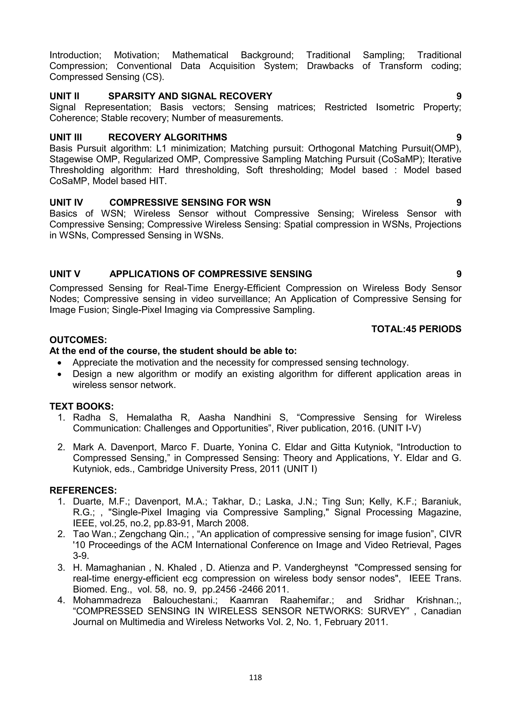 118
Introduction; Motivation; Mathematical Background; Traditional Sampling; Traditional
Compression; Conventional Data Acquisition System; Drawbacks of Transform coding;
Compressed Sensing (CS).
UNIT II SPARSITY AND SIGNAL RECOVERY 9
Signal Representation; Basis vectors; Sensing matrices; Restricted Isometric Property;
Coherence; Stable recovery; Number of measurements.
UNIT III RECOVERY ALGORITHMS 9
Basis Pursuit algorithm: L1 minimization; Matching pursuit: Orthogonal Matching Pursuit(OMP),
Stagewise OMP, Regularized OMP, Compressive Sampling Matching Pursuit (CoSaMP); Iterative
Thresholding algorithm: Hard thresholding, Soft thresholding; Model based : Model based
CoSaMP, Model based HIT.
UNIT IV COMPRESSIVE SENSING FOR WSN 9
Basics of WSN; Wireless Sensor without Compressive Sensing; Wireless Sensor with
Compressive Sensing; Compressive Wireless Sensing: Spatial compression in WSNs, Projections
in WSNs, Compressed Sensing in WSNs.
UNIT V APPLICATIONS OF COMPRESSIVE SENSING 9
Compressed Sensing for Real-Time Energy-Efficient Compression on Wireless Body Sensor
Nodes; Compressive sensing in video surveillance; An Application of Compressive Sensing for
Image Fusion; Single-Pixel Imaging via Compressive Sampling.
TOTAL:45 PERIODS
OUTCOMES:
At the end of the course, the student should be able to:
 Appreciate the motivation and the necessity for compressed sensing technology.
 Design a new algorithm or modify an existing algorithm for different application areas in
wireless sensor network.
TEXT BOOKS:
1. Radha S, Hemalatha R, Aasha Nandhini S, ―Compressive Sensing for Wireless
Communication: Challenges and Opportunities‖, River publication, 2016. (UNIT I-V)
2. Mark A. Davenport, Marco F. Duarte, Yonina C. Eldar and Gitta Kutyniok, ―Introduction to
Compressed Sensing,‖ in Compressed Sensing: Theory and Applications, Y. Eldar and G.
Kutyniok, eds., Cambridge University Press, 2011 (UNIT I)
REFERENCES:
1. Duarte, M.F.; Davenport, M.A.; Takhar, D.; Laska, J.N.; Ting Sun; Kelly, K.F.; Baraniuk,
R.G.; , "Single-Pixel Imaging via Compressive Sampling," Signal Processing Magazine,
IEEE, vol.25, no.2, pp.83-91, March 2008.
2. Tao Wan.; Zengchang Qin.; , ―An application of compressive sensing for image fusion‖, CIVR
'10 Proceedings of the ACM International Conference on Image and Video Retrieval, Pages
3-9.
3. H. Mamaghanian , N. Khaled , D. Atienza and P. Vandergheynst "Compressed sensing for
real-time energy-efficient ecg compression on wireless body sensor nodes", IEEE Trans.
Biomed. Eng., vol. 58, no. 9, pp.2456 -2466 2011.
4. Mohammadreza Balouchestani.; Kaamran Raahemifar.; and Sridhar Krishnan.;,
―COMPRESSED SENSING IN WIRELESS SENSOR NETWORKS: SURVEY‖ , Canadian
Journal on Multimedia and Wireless Networks Vol. 2, No. 1, February 2011.
 
