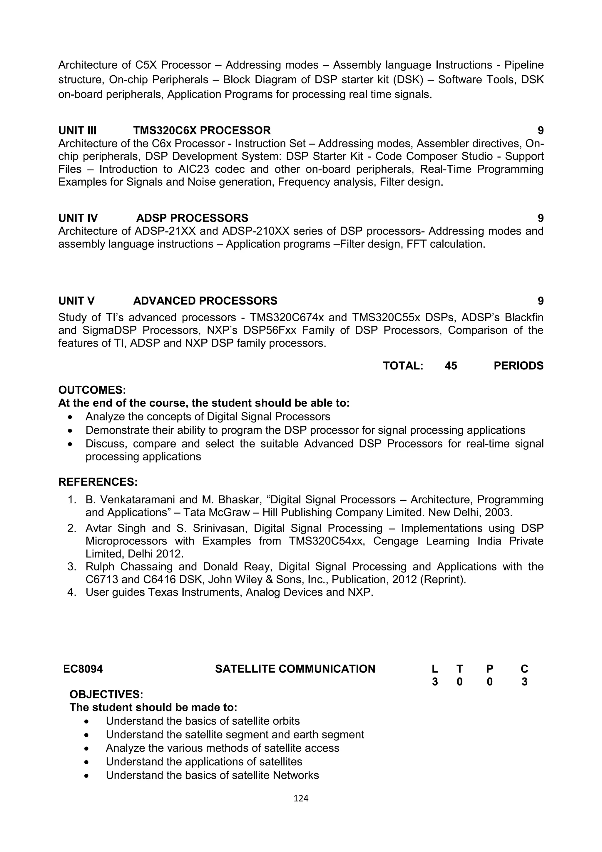 124
Architecture of C5X Processor – Addressing modes – Assembly language Instructions - Pipeline
structure, On-chip Peripherals – Block Diagram of DSP starter kit (DSK) – Software Tools, DSK
on-board peripherals, Application Programs for processing real time signals.
UNIT III TMS320C6X PROCESSOR 9
Architecture of the C6x Processor - Instruction Set – Addressing modes, Assembler directives, On-
chip peripherals, DSP Development System: DSP Starter Kit - Code Composer Studio - Support
Files – Introduction to AIC23 codec and other on-board peripherals, Real-Time Programming
Examples for Signals and Noise generation, Frequency analysis, Filter design.
UNIT IV ADSP PROCESSORS 9
Architecture of ADSP-21XX and ADSP-210XX series of DSP processors- Addressing modes and
assembly language instructions – Application programs –Filter design, FFT calculation.
UNIT V ADVANCED PROCESSORS 9
Study of TI‘s advanced processors - TMS320C674x and TMS320C55x DSPs, ADSP‘s Blackfin
and SigmaDSP Processors, NXP‘s DSP56Fxx Family of DSP Processors, Comparison of the
features of TI, ADSP and NXP DSP family processors.
TOTAL: 45 PERIODS
OUTCOMES:
At the end of the course, the student should be able to:
 Analyze the concepts of Digital Signal Processors
 Demonstrate their ability to program the DSP processor for signal processing applications
 Discuss, compare and select the suitable Advanced DSP Processors for real-time signal
processing applications
REFERENCES:
1. B. Venkataramani and M. Bhaskar, ―Digital Signal Processors – Architecture, Programming
and Applications‖ – Tata McGraw – Hill Publishing Company Limited. New Delhi, 2003.
2. Avtar Singh and S. Srinivasan, Digital Signal Processing – Implementations using DSP
Microprocessors with Examples from TMS320C54xx, Cengage Learning India Private
Limited, Delhi 2012.
3. Rulph Chassaing and Donald Reay, Digital Signal Processing and Applications with the
C6713 and C6416 DSK, John Wiley & Sons, Inc., Publication, 2012 (Reprint).
4. User guides Texas Instruments, Analog Devices and NXP.
EC8094 SATELLITE COMMUNICATION L T P C
3 0 0 3
OBJECTIVES:
The student should be made to:
 Understand the basics of satellite orbits
 Understand the satellite segment and earth segment
 Analyze the various methods of satellite access
 Understand the applications of satellites
 Understand the basics of satellite Networks
 