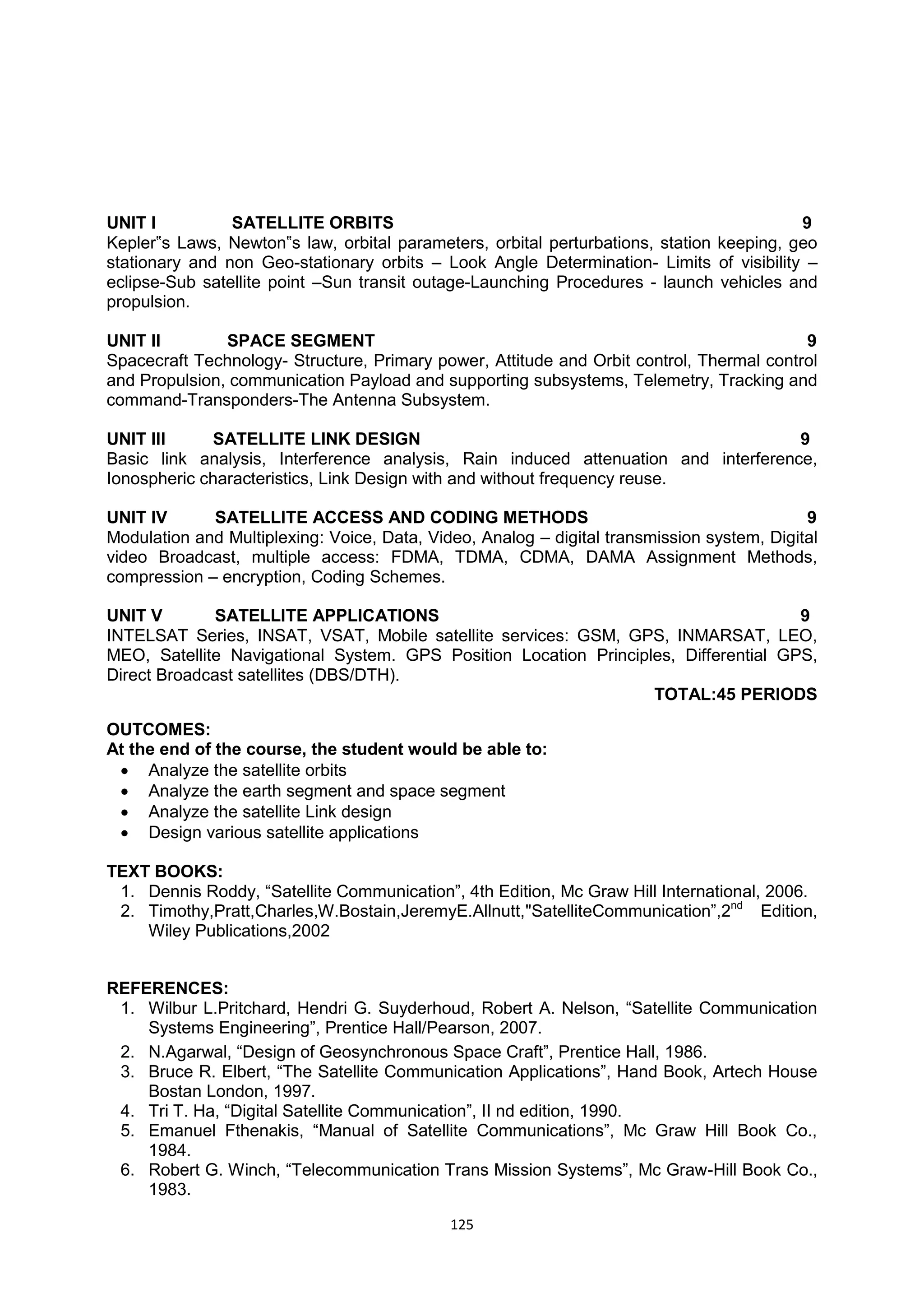 125
UNIT I SATELLITE ORBITS 9
Kepler‟s Laws, Newton‟s law, orbital parameters, orbital perturbations, station keeping, geo
stationary and non Geo-stationary orbits – Look Angle Determination- Limits of visibility –
eclipse-Sub satellite point –Sun transit outage-Launching Procedures - launch vehicles and
propulsion.
UNIT II SPACE SEGMENT 9
Spacecraft Technology- Structure, Primary power, Attitude and Orbit control, Thermal control
and Propulsion, communication Payload and supporting subsystems, Telemetry, Tracking and
command-Transponders-The Antenna Subsystem.
UNIT III SATELLITE LINK DESIGN 9
Basic link analysis, Interference analysis, Rain induced attenuation and interference,
Ionospheric characteristics, Link Design with and without frequency reuse.
UNIT IV SATELLITE ACCESS AND CODING METHODS 9
Modulation and Multiplexing: Voice, Data, Video, Analog – digital transmission system, Digital
video Broadcast, multiple access: FDMA, TDMA, CDMA, DAMA Assignment Methods,
compression – encryption, Coding Schemes.
UNIT V SATELLITE APPLICATIONS 9
INTELSAT Series, INSAT, VSAT, Mobile satellite services: GSM, GPS, INMARSAT, LEO,
MEO, Satellite Navigational System. GPS Position Location Principles, Differential GPS,
Direct Broadcast satellites (DBS/DTH).
TOTAL:45 PERIODS
OUTCOMES:
At the end of the course, the student would be able to:
 Analyze the satellite orbits
 Analyze the earth segment and space segment
 Analyze the satellite Link design
 Design various satellite applications
TEXT BOOKS:
1. Dennis Roddy, ―Satellite Communication‖, 4th Edition, Mc Graw Hill International, 2006.
2. Timothy,Pratt,Charles,W.Bostain,JeremyE.Allnutt,"SatelliteCommunication‖,2nd
Edition,
Wiley Publications,2002
REFERENCES:
1. Wilbur L.Pritchard, Hendri G. Suyderhoud, Robert A. Nelson, ―Satellite Communication
Systems Engineering‖, Prentice Hall/Pearson, 2007.
2. N.Agarwal, ―Design of Geosynchronous Space Craft‖, Prentice Hall, 1986.
3. Bruce R. Elbert, ―The Satellite Communication Applications‖, Hand Book, Artech House
Bostan London, 1997.
4. Tri T. Ha, ―Digital Satellite Communication‖, II nd edition, 1990.
5. Emanuel Fthenakis, ―Manual of Satellite Communications‖, Mc Graw Hill Book Co.,
1984.
6. Robert G. Winch, ―Telecommunication Trans Mission Systems‖, Mc Graw-Hill Book Co.,
1983.
 