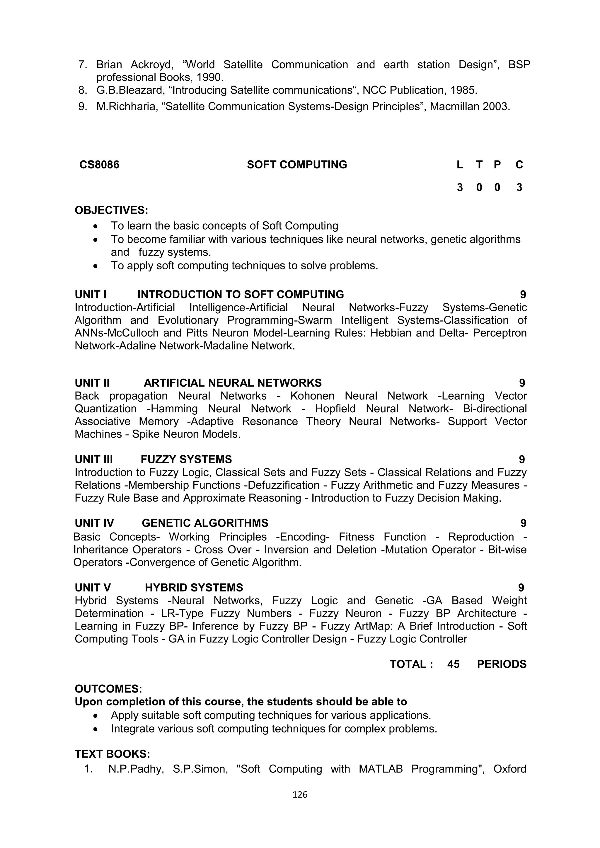 126
7. Brian Ackroyd, ―World Satellite Communication and earth station Design‖, BSP
professional Books, 1990.
8. G.B.Bleazard, ―Introducing Satellite communications―, NCC Publication, 1985.
9. M.Richharia, ―Satellite Communication Systems-Design Principles‖, Macmillan 2003.
CS8086 SOFT COMPUTING L T P C
3 0 0 3
OBJECTIVES:
 To learn the basic concepts of Soft Computing
 To become familiar with various techniques like neural networks, genetic algorithms
and fuzzy systems.
 To apply soft computing techniques to solve problems.
UNIT I INTRODUCTION TO SOFT COMPUTING 9
Introduction-Artificial Intelligence-Artificial Neural Networks-Fuzzy Systems-Genetic
Algorithm and Evolutionary Programming-Swarm Intelligent Systems-Classification of
ANNs-McCulloch and Pitts Neuron Model-Learning Rules: Hebbian and Delta- Perceptron
Network-Adaline Network-Madaline Network.
UNIT II ARTIFICIAL NEURAL NETWORKS 9
Back propagation Neural Networks - Kohonen Neural Network -Learning Vector
Quantization -Hamming Neural Network - Hopfield Neural Network- Bi-directional
Associative Memory -Adaptive Resonance Theory Neural Networks- Support Vector
Machines - Spike Neuron Models.
UNIT III FUZZY SYSTEMS 9
Introduction to Fuzzy Logic, Classical Sets and Fuzzy Sets - Classical Relations and Fuzzy
Relations -Membership Functions -Defuzzification - Fuzzy Arithmetic and Fuzzy Measures -
Fuzzy Rule Base and Approximate Reasoning - Introduction to Fuzzy Decision Making.
UNIT IV GENETIC ALGORITHMS 9
Basic Concepts- Working Principles -Encoding- Fitness Function - Reproduction -
Inheritance Operators - Cross Over - Inversion and Deletion -Mutation Operator - Bit-wise
Operators -Convergence of Genetic Algorithm.
UNIT V HYBRID SYSTEMS 9
Hybrid Systems -Neural Networks, Fuzzy Logic and Genetic -GA Based Weight
Determination - LR-Type Fuzzy Numbers - Fuzzy Neuron - Fuzzy BP Architecture -
Learning in Fuzzy BP- Inference by Fuzzy BP - Fuzzy ArtMap: A Brief Introduction - Soft
Computing Tools - GA in Fuzzy Logic Controller Design - Fuzzy Logic Controller
TOTAL : 45 PERIODS
OUTCOMES:
Upon completion of this course, the students should be able to
 Apply suitable soft computing techniques for various applications.
 Integrate various soft computing techniques for complex problems.
TEXT BOOKS:
1. N.P.Padhy, S.P.Simon, "Soft Computing with MATLAB Programming", Oxford
 