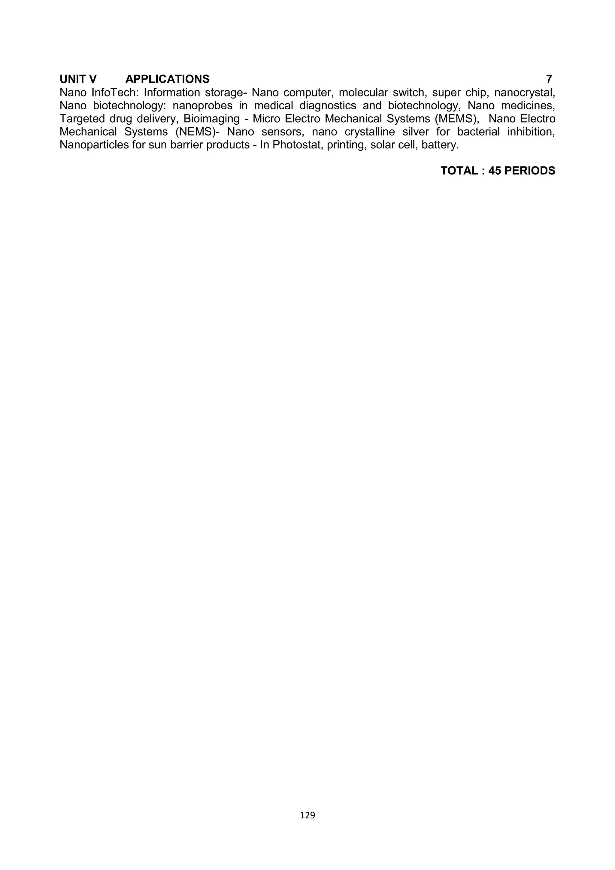 129
UNIT V APPLICATIONS 7
Nano InfoTech: Information storage- Nano computer, molecular switch, super chip, nanocrystal,
Nano biotechnology: nanoprobes in medical diagnostics and biotechnology, Nano medicines,
Targeted drug delivery, Bioimaging - Micro Electro Mechanical Systems (MEMS), Nano Electro
Mechanical Systems (NEMS)- Nano sensors, nano crystalline silver for bacterial inhibition,
Nanoparticles for sun barrier products - In Photostat, printing, solar cell, battery.
TOTAL : 45 PERIODS
 
