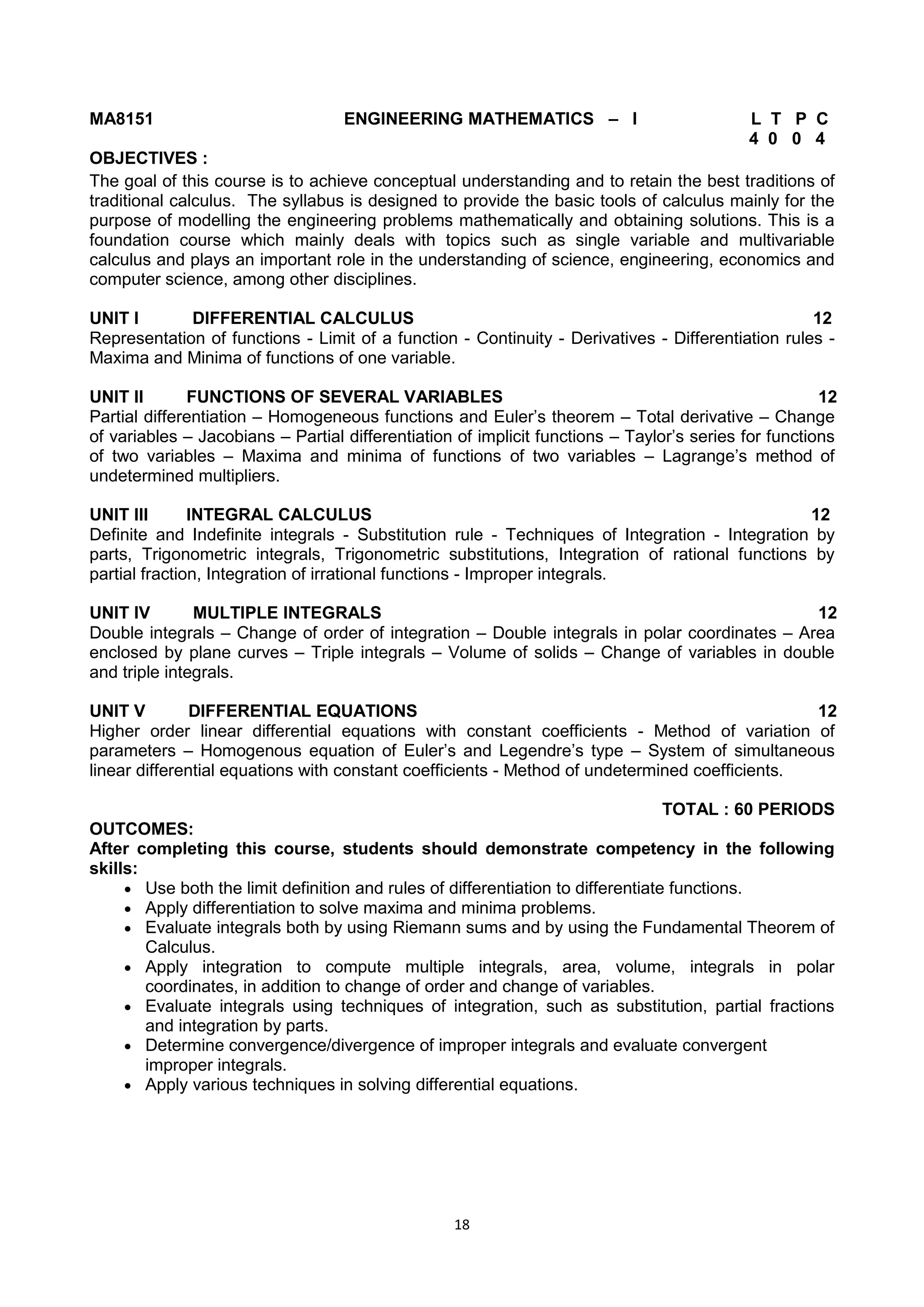 18
MA8151 ENGINEERING MATHEMATICS – I L T P C
4 0 0 4
OBJECTIVES :
The goal of this course is to achieve conceptual understanding and to retain the best traditions of
traditional calculus. The syllabus is designed to provide the basic tools of calculus mainly for the
purpose of modelling the engineering problems mathematically and obtaining solutions. This is a
foundation course which mainly deals with topics such as single variable and multivariable
calculus and plays an important role in the understanding of science, engineering, economics and
computer science, among other disciplines.
UNIT I DIFFERENTIAL CALCULUS 12
Representation of functions - Limit of a function - Continuity - Derivatives - Differentiation rules -
Maxima and Minima of functions of one variable.
UNIT II FUNCTIONS OF SEVERAL VARIABLES 12
Partial differentiation – Homogeneous functions and Euler‘s theorem – Total derivative – Change
of variables – Jacobians – Partial differentiation of implicit functions – Taylor‘s series for functions
of two variables – Maxima and minima of functions of two variables – Lagrange‘s method of
undetermined multipliers.
UNIT III INTEGRAL CALCULUS 12
Definite and Indefinite integrals - Substitution rule - Techniques of Integration - Integration by
parts, Trigonometric integrals, Trigonometric substitutions, Integration of rational functions by
partial fraction, Integration of irrational functions - Improper integrals.
UNIT IV MULTIPLE INTEGRALS 12
Double integrals – Change of order of integration – Double integrals in polar coordinates – Area
enclosed by plane curves – Triple integrals – Volume of solids – Change of variables in double
and triple integrals.
UNIT V DIFFERENTIAL EQUATIONS 12
Higher order linear differential equations with constant coefficients - Method of variation of
parameters – Homogenous equation of Euler‘s and Legendre‘s type – System of simultaneous
linear differential equations with constant coefficients - Method of undetermined coefficients.
TOTAL : 60 PERIODS
OUTCOMES:
After completing this course, students should demonstrate competency in the following
skills:
 Use both the limit definition and rules of differentiation to differentiate functions.
 Apply differentiation to solve maxima and minima problems.
 Evaluate integrals both by using Riemann sums and by using the Fundamental Theorem of
Calculus.
 Apply integration to compute multiple integrals, area, volume, integrals in polar
coordinates, in addition to change of order and change of variables.
 Evaluate integrals using techniques of integration, such as substitution, partial fractions
and integration by parts.
 Determine convergence/divergence of improper integrals and evaluate convergent
improper integrals.
 Apply various techniques in solving differential equations.
 