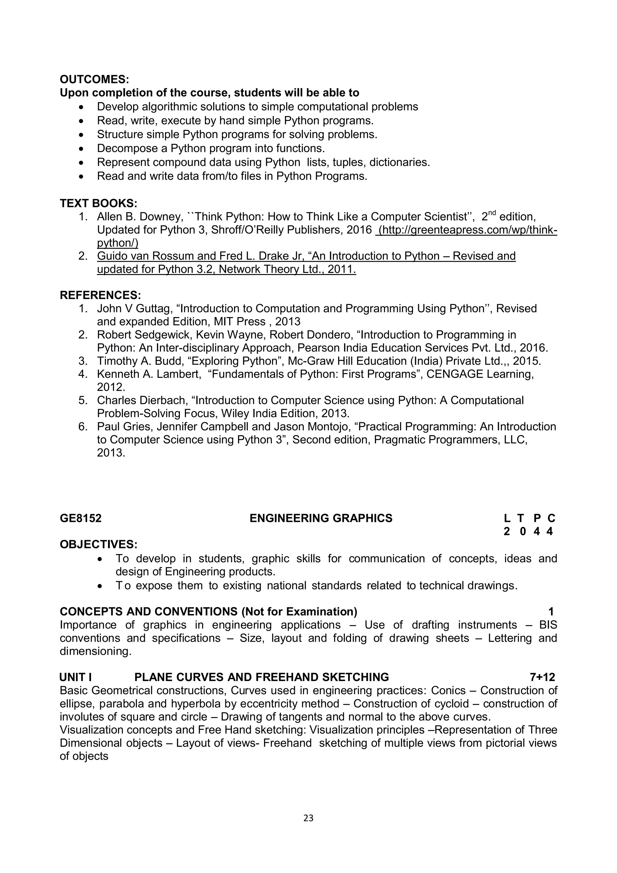 23
OUTCOMES:
Upon completion of the course, students will be able to
 Develop algorithmic solutions to simple computational problems
 Read, write, execute by hand simple Python programs.
 Structure simple Python programs for solving problems.
 Decompose a Python program into functions.
 Represent compound data using Python lists, tuples, dictionaries.
 Read and write data from/to files in Python Programs.
TEXT BOOKS:
1. Allen B. Downey, ``Think Python: How to Think Like a Computer Scientist‘‘, 2nd
edition,
Updated for Python 3, Shroff/O‘Reilly Publishers, 2016 (http://greenteapress.com/wp/think-
python/)
2. Guido van Rossum and Fred L. Drake Jr, ―An Introduction to Python – Revised and
updated for Python 3.2, Network Theory Ltd., 2011.
REFERENCES:
1. John V Guttag, ―Introduction to Computation and Programming Using Python‘‘, Revised
and expanded Edition, MIT Press , 2013
2. Robert Sedgewick, Kevin Wayne, Robert Dondero, ―Introduction to Programming in
Python: An Inter-disciplinary Approach, Pearson India Education Services Pvt. Ltd., 2016.
3. Timothy A. Budd, ―Exploring Python‖, Mc-Graw Hill Education (India) Private Ltd.,, 2015.
4. Kenneth A. Lambert, ―Fundamentals of Python: First Programs‖, CENGAGE Learning,
2012.
5. Charles Dierbach, ―Introduction to Computer Science using Python: A Computational
Problem-Solving Focus, Wiley India Edition, 2013.
6. Paul Gries, Jennifer Campbell and Jason Montojo, ―Practical Programming: An Introduction
to Computer Science using Python 3‖, Second edition, Pragmatic Programmers, LLC,
2013.
GE8152 ENGINEERING GRAPHICS L T P C
2 0 4 4
OBJECTIVES:
 To develop in students, graphic skills for communication of concepts, ideas and
design of Engineering products.
 T o expose them to existing national standards related to technical drawings.
CONCEPTS AND CONVENTIONS (Not for Examination) 1
Importance of graphics in engineering applications – Use of drafting instruments – BIS
conventions and specifications – Size, layout and folding of drawing sheets – Lettering and
dimensioning.
UNIT I PLANE CURVES AND FREEHAND SKETCHING 7+12
Basic Geometrical constructions, Curves used in engineering practices: Conics – Construction of
ellipse, parabola and hyperbola by eccentricity method – Construction of cycloid – construction of
involutes of square and circle – Drawing of tangents and normal to the above curves.
Visualization concepts and Free Hand sketching: Visualization principles –Representation of Three
Dimensional objects – Layout of views- Freehand sketching of multiple views from pictorial views
of objects
 