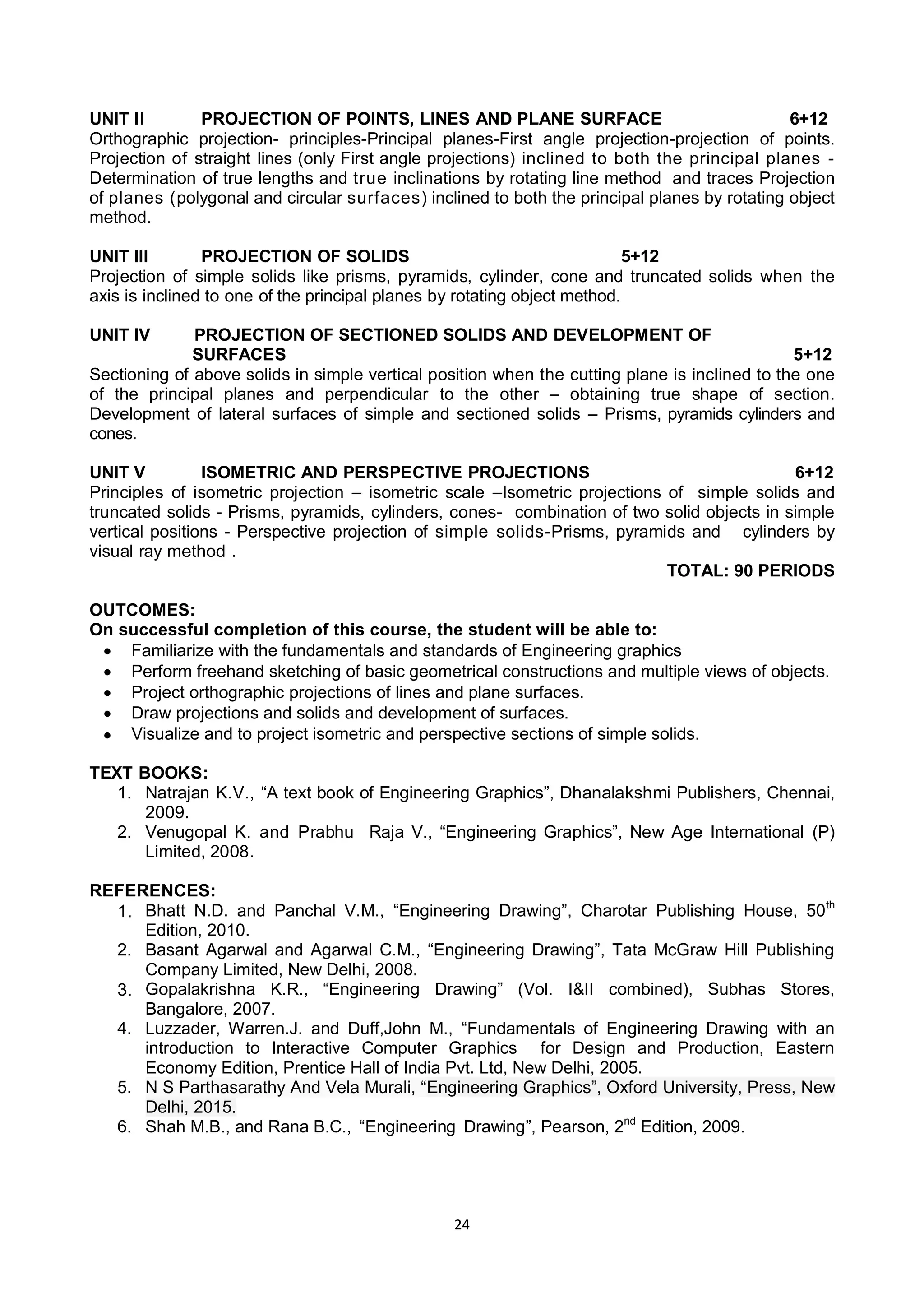 24
UNIT II PROJECTION OF POINTS, LINES AND PLANE SURFACE 6+12
Orthographic projection- principles-Principal planes-First angle projection-projection of points.
Projection of straight lines (only First angle projections) inclined to both the principal planes -
Determination of true lengths and true inclinations by rotating line method and traces Projection
of planes (polygonal and circular surfaces) inclined to both the principal planes by rotating object
method.
UNIT III PROJECTION OF SOLIDS 5+12
Projection of simple solids like prisms, pyramids, cylinder, cone and truncated solids when the
axis is inclined to one of the principal planes by rotating object method.
UNIT IV PROJECTION OF SECTIONED SOLIDS AND DEVELOPMENT OF
SURFACES 5+12
Sectioning of above solids in simple vertical position when the cutting plane is inclined to the one
of the principal planes and perpendicular to the other – obtaining true shape of section.
Development of lateral surfaces of simple and sectioned solids – Prisms, pyramids cylinders and
cones.
UNIT V ISOMETRIC AND PERSPECTIVE PROJECTIONS 6+12
Principles of isometric projection – isometric scale –Isometric projections of simple solids and
truncated solids - Prisms, pyramids, cylinders, cones- combination of two solid objects in simple
vertical positions - Perspective projection of simple solids-Prisms, pyramids and cylinders by
visual ray method .
TOTAL: 90 PERIODS
OUTCOMES:
On successful completion of this course, the student will be able to:
 Familiarize with the fundamentals and standards of Engineering graphics
 Perform freehand sketching of basic geometrical constructions and multiple views of objects.
 Project orthographic projections of lines and plane surfaces.
 Draw projections and solids and development of surfaces.
 Visualize and to project isometric and perspective sections of simple solids.
TEXT BOOKS:
1. Natrajan K.V., ―A text book of Engineering Graphics‖, Dhanalakshmi Publishers, Chennai,
2009.
2. Venugopal K. and Prabhu Raja V., ―Engineering Graphics‖, New Age International (P)
Limited, 2008.
REFERENCES:
1. Bhatt N.D. and Panchal V.M., ―Engineering Drawing‖, Charotar Publishing House, 50th
Edition, 2010.
2. Basant Agarwal and Agarwal C.M., ―Engineering Drawing‖, Tata McGraw Hill Publishing
Company Limited, New Delhi, 2008.
3. Gopalakrishna K.R., ―Engineering Drawing‖ (Vol. I&II combined), Subhas Stores,
Bangalore, 2007.
4. Luzzader, Warren.J. and Duff,John M., ―Fundamentals of Engineering Drawing with an
introduction to Interactive Computer Graphics for Design and Production, Eastern
Economy Edition, Prentice Hall of India Pvt. Ltd, New Delhi, 2005.
5. N S Parthasarathy And Vela Murali, ―Engineering Graphics‖, Oxford University, Press, New
Delhi, 2015.
6. Shah M.B., and Rana B.C., ―Engineering Drawing‖, Pearson, 2nd
Edition, 2009.
 