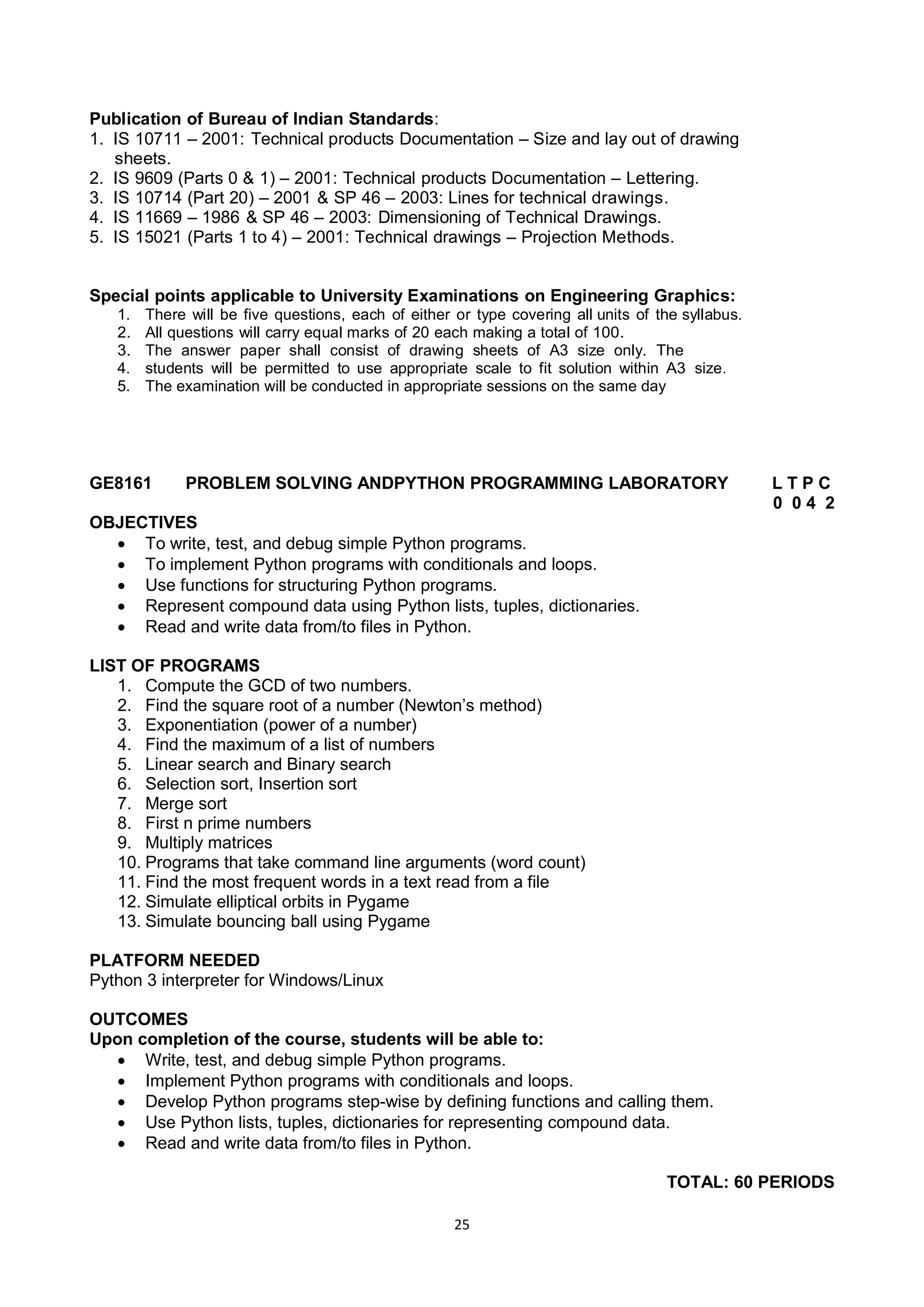 25
Publication of Bureau of Indian Standards:
1. IS 10711 – 2001: Technical products Documentation – Size and lay out of drawing
sheets.
2. IS 9609 (Parts 0 & 1) – 2001: Technical products Documentation – Lettering.
3. IS 10714 (Part 20) – 2001 & SP 46 – 2003: Lines for technical drawings.
4. IS 11669 – 1986 & SP 46 – 2003: Dimensioning of Technical Drawings.
5. IS 15021 (Parts 1 to 4) – 2001: Technical drawings – Projection Methods.
Special points applicable to University Examinations on Engineering Graphics:
1. There will be five questions, each of either or type covering all units of the syllabus.
2. All questions will carry equal marks of 20 each making a total of 100.
3. The answer paper shall consist of drawing sheets of A3 size only. The
4. students will be permitted to use appropriate scale to fit solution within A3 size.
5. The examination will be conducted in appropriate sessions on the same day
GE8161 PROBLEM SOLVING ANDPYTHON PROGRAMMING LABORATORY L T P C
0 0 4 2
OBJECTIVES
 To write, test, and debug simple Python programs.
 To implement Python programs with conditionals and loops.
 Use functions for structuring Python programs.
 Represent compound data using Python lists, tuples, dictionaries.
 Read and write data from/to files in Python.
LIST OF PROGRAMS
1. Compute the GCD of two numbers.
2. Find the square root of a number (Newton‘s method)
3. Exponentiation (power of a number)
4. Find the maximum of a list of numbers
5. Linear search and Binary search
6. Selection sort, Insertion sort
7. Merge sort
8. First n prime numbers
9. Multiply matrices
10. Programs that take command line arguments (word count)
11. Find the most frequent words in a text read from a file
12. Simulate elliptical orbits in Pygame
13. Simulate bouncing ball using Pygame
PLATFORM NEEDED
Python 3 interpreter for Windows/Linux
OUTCOMES
Upon completion of the course, students will be able to:
 Write, test, and debug simple Python programs.
 Implement Python programs with conditionals and loops.
 Develop Python programs step-wise by defining functions and calling them.
 Use Python lists, tuples, dictionaries for representing compound data.
 Read and write data from/to files in Python.
TOTAL: 60 PERIODS
 
