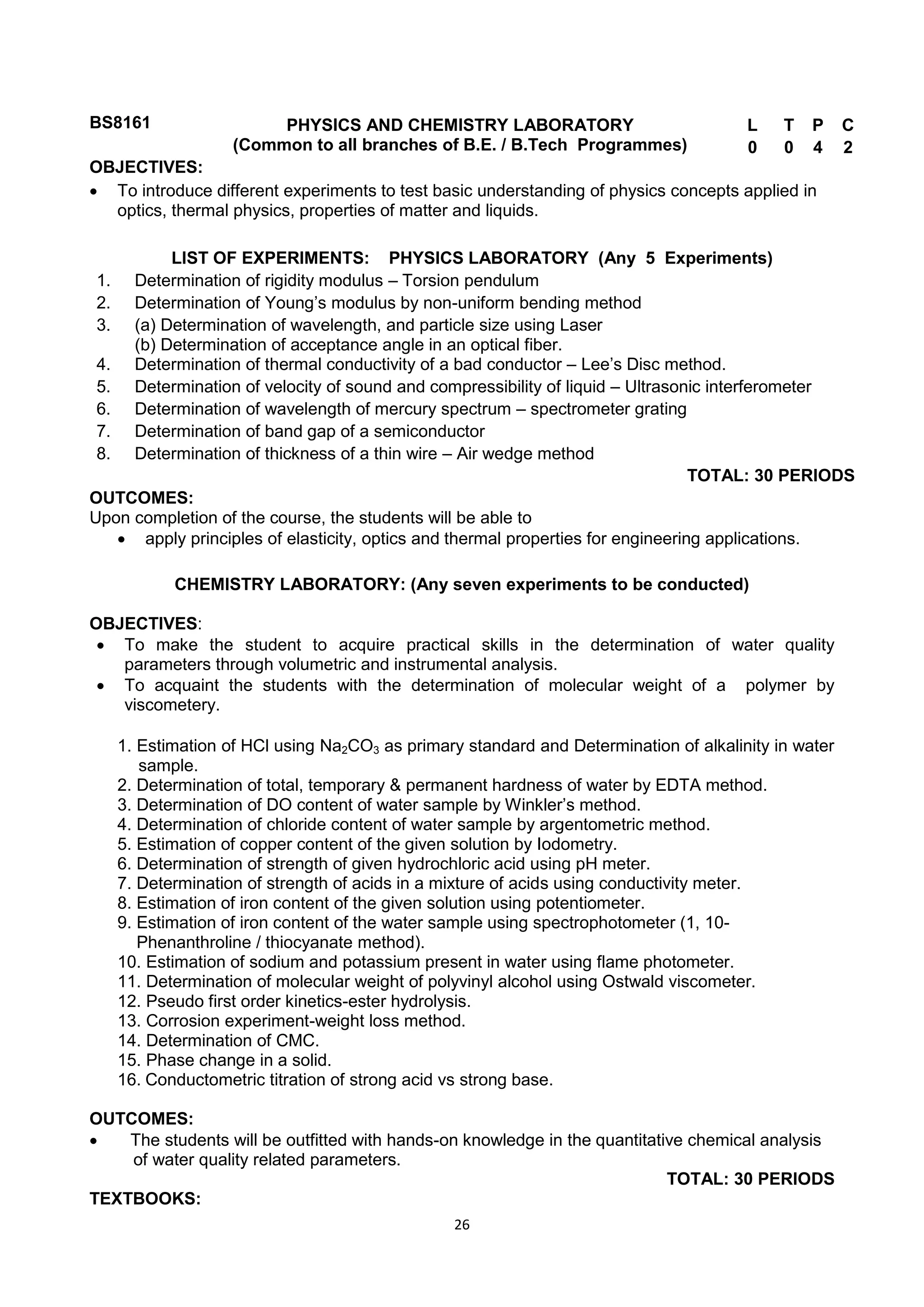 26
BS8161 PHYSICS AND CHEMISTRY LABORATORY
(Common to all branches of B.E. / B.Tech Programmes)
L T P C
0 0 4 2
OBJECTIVES:
 To introduce different experiments to test basic understanding of physics concepts applied in
optics, thermal physics, properties of matter and liquids.
LIST OF EXPERIMENTS: PHYSICS LABORATORY (Any 5 Experiments)
1. Determination of rigidity modulus – Torsion pendulum
2. Determination of Young‘s modulus by non-uniform bending method
3. (a) Determination of wavelength, and particle size using Laser
(b) Determination of acceptance angle in an optical fiber.
4. Determination of thermal conductivity of a bad conductor – Lee‘s Disc method.
5. Determination of velocity of sound and compressibility of liquid – Ultrasonic interferometer
6. Determination of wavelength of mercury spectrum – spectrometer grating
7. Determination of band gap of a semiconductor
8. Determination of thickness of a thin wire – Air wedge method
TOTAL: 30 PERIODS
OUTCOMES:
Upon completion of the course, the students will be able to
 apply principles of elasticity, optics and thermal properties for engineering applications.
CHEMISTRY LABORATORY: (Any seven experiments to be conducted)
OBJECTIVES:
 To make the student to acquire practical skills in the determination of water quality
parameters through volumetric and instrumental analysis.
 To acquaint the students with the determination of molecular weight of a polymer by
viscometery.
1. Estimation of HCl using Na2CO3 as primary standard and Determination of alkalinity in water
sample.
2. Determination of total, temporary & permanent hardness of water by EDTA method.
3. Determination of DO content of water sample by Winkler‘s method.
4. Determination of chloride content of water sample by argentometric method.
5. Estimation of copper content of the given solution by Iodometry.
6. Determination of strength of given hydrochloric acid using pH meter.
7. Determination of strength of acids in a mixture of acids using conductivity meter.
8. Estimation of iron content of the given solution using potentiometer.
9. Estimation of iron content of the water sample using spectrophotometer (1, 10-
Phenanthroline / thiocyanate method).
10. Estimation of sodium and potassium present in water using flame photometer.
11. Determination of molecular weight of polyvinyl alcohol using Ostwald viscometer.
12. Pseudo first order kinetics-ester hydrolysis.
13. Corrosion experiment-weight loss method.
14. Determination of CMC.
15. Phase change in a solid.
16. Conductometric titration of strong acid vs strong base.
OUTCOMES:
 The students will be outfitted with hands-on knowledge in the quantitative chemical analysis
of water quality related parameters.
TOTAL: 30 PERIODS
TEXTBOOKS:
 