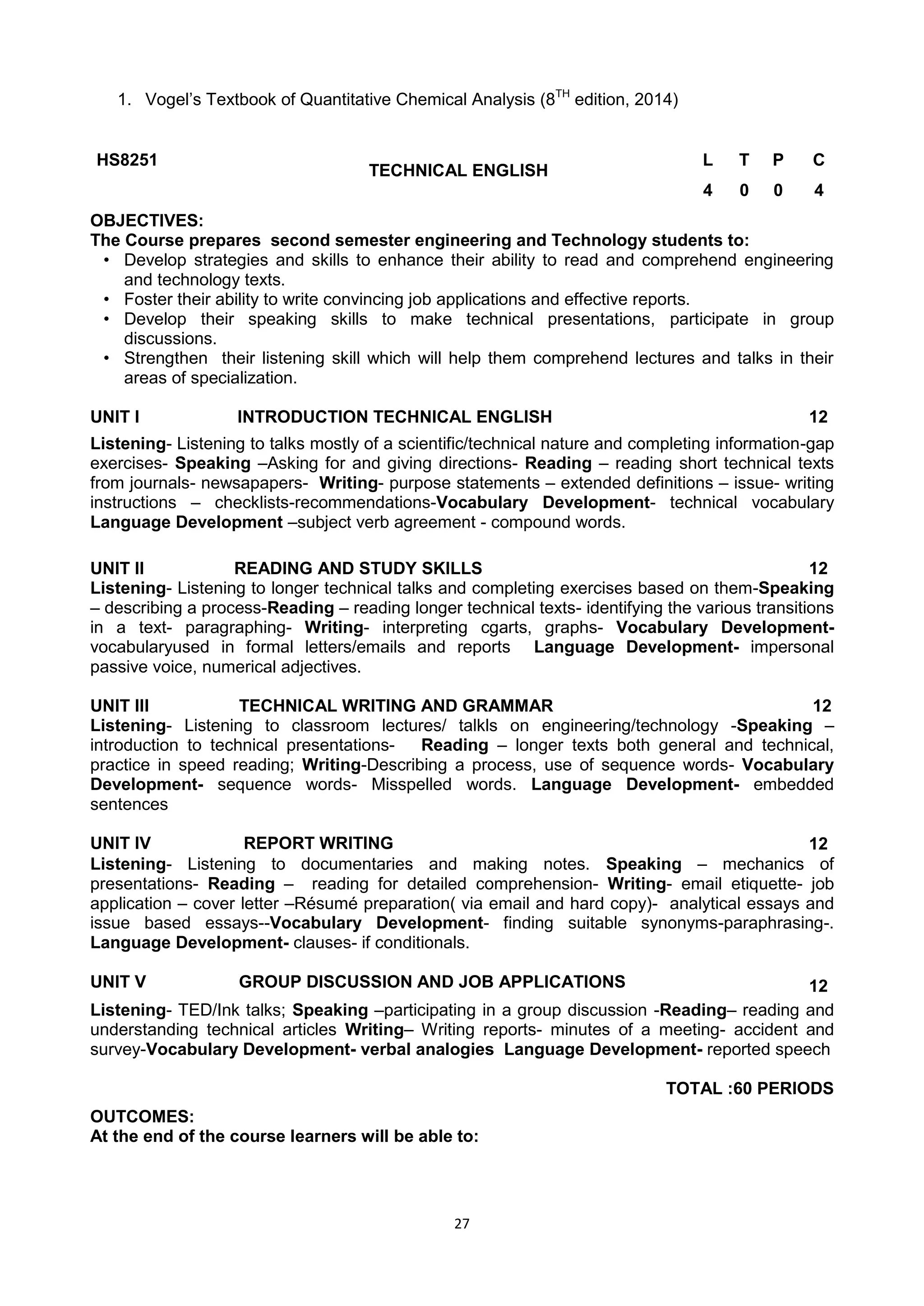 27
1. Vogel‘s Textbook of Quantitative Chemical Analysis (8TH
edition, 2014)
HS8251
TECHNICAL ENGLISH
L T P C
4 0 0 4
OBJECTIVES:
The Course prepares second semester engineering and Technology students to:
• Develop strategies and skills to enhance their ability to read and comprehend engineering
and technology texts.
• Foster their ability to write convincing job applications and effective reports.
• Develop their speaking skills to make technical presentations, participate in group
discussions.
• Strengthen their listening skill which will help them comprehend lectures and talks in their
areas of specialization.
UNIT I INTRODUCTION TECHNICAL ENGLISH 12
Listening- Listening to talks mostly of a scientific/technical nature and completing information-gap
exercises- Speaking –Asking for and giving directions- Reading – reading short technical texts
from journals- newsapapers- Writing- purpose statements – extended definitions – issue- writing
instructions – checklists-recommendations-Vocabulary Development- technical vocabulary
Language Development –subject verb agreement - compound words.
UNIT II READING AND STUDY SKILLS 12
Listening- Listening to longer technical talks and completing exercises based on them-Speaking
– describing a process-Reading – reading longer technical texts- identifying the various transitions
in a text- paragraphing- Writing- interpreting cgarts, graphs- Vocabulary Development-
vocabularyused in formal letters/emails and reports Language Development- impersonal
passive voice, numerical adjectives.
UNIT III TECHNICAL WRITING AND GRAMMAR 12
Listening- Listening to classroom lectures/ talkls on engineering/technology -Speaking –
introduction to technical presentations- Reading – longer texts both general and technical,
practice in speed reading; Writing-Describing a process, use of sequence words- Vocabulary
Development- sequence words- Misspelled words. Language Development- embedded
sentences
UNIT IV REPORT WRITING 12
Listening- Listening to documentaries and making notes. Speaking – mechanics of
presentations- Reading – reading for detailed comprehension- Writing- email etiquette- job
application – cover letter –Résumé preparation( via email and hard copy)- analytical essays and
issue based essays--Vocabulary Development- finding suitable synonyms-paraphrasing-.
Language Development- clauses- if conditionals.
UNIT V GROUP DISCUSSION AND JOB APPLICATIONS 12
Listening- TED/Ink talks; Speaking –participating in a group discussion -Reading– reading and
understanding technical articles Writing– Writing reports- minutes of a meeting- accident and
survey-Vocabulary Development- verbal analogies Language Development- reported speech
TOTAL :60 PERIODS
OUTCOMES:
At the end of the course learners will be able to:
 