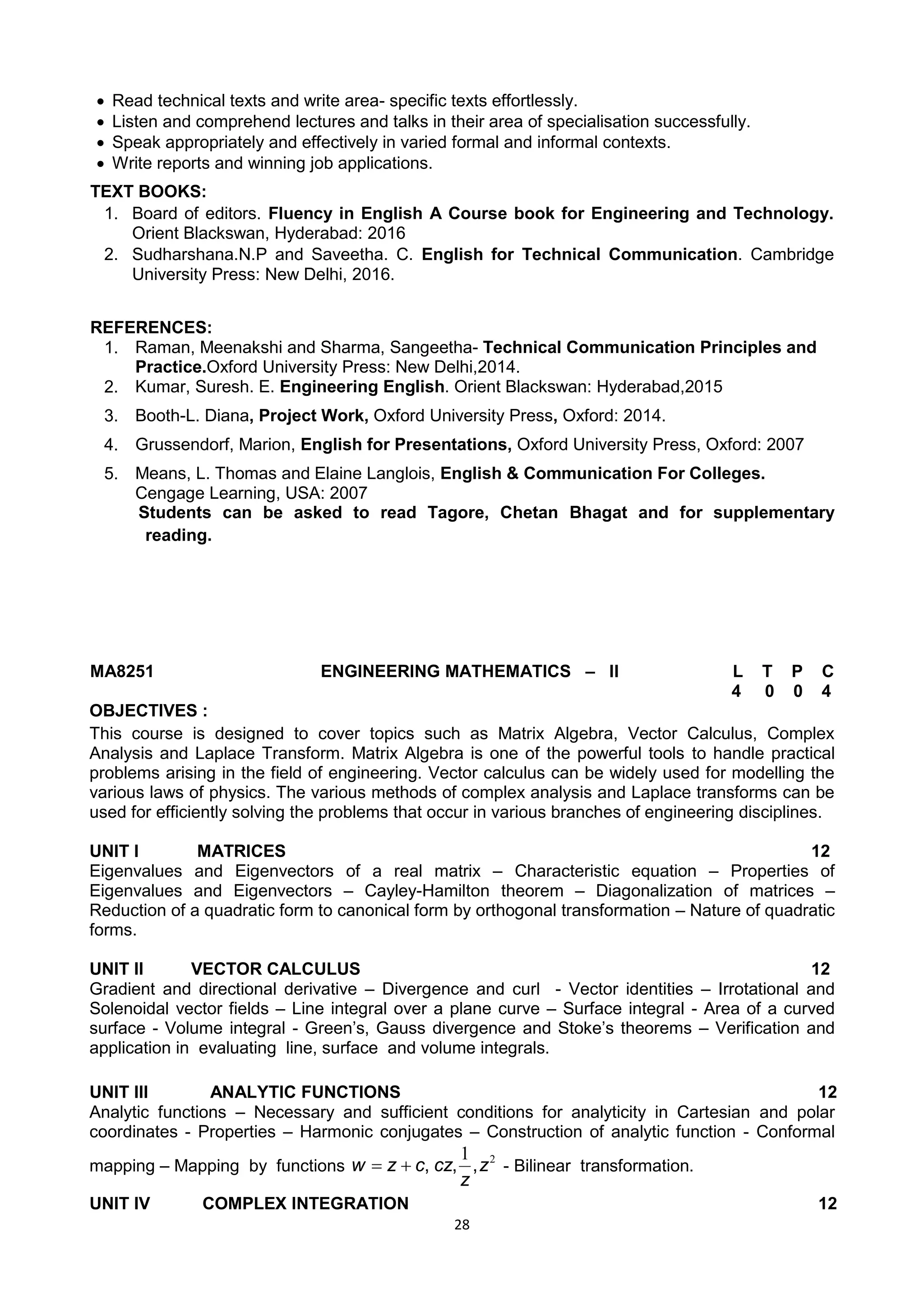 28
 Read technical texts and write area- specific texts effortlessly.
 Listen and comprehend lectures and talks in their area of specialisation successfully.
 Speak appropriately and effectively in varied formal and informal contexts.
 Write reports and winning job applications.
TEXT BOOKS:
1. Board of editors. Fluency in English A Course book for Engineering and Technology.
Orient Blackswan, Hyderabad: 2016
2. Sudharshana.N.P and Saveetha. C. English for Technical Communication. Cambridge
University Press: New Delhi, 2016.
REFERENCES:
1. Raman, Meenakshi and Sharma, Sangeetha- Technical Communication Principles and
Practice.Oxford University Press: New Delhi,2014.
2. Kumar, Suresh. E. Engineering English. Orient Blackswan: Hyderabad,2015
3. Booth-L. Diana, Project Work, Oxford University Press, Oxford: 2014.
4. Grussendorf, Marion, English for Presentations, Oxford University Press, Oxford: 2007
5. Means, L. Thomas and Elaine Langlois, English & Communication For Colleges.
Cengage Learning, USA: 2007
Students can be asked to read Tagore, Chetan Bhagat and for supplementary
reading.
MA8251 ENGINEERING MATHEMATICS – II L T P C
4 0 0 4
OBJECTIVES :
This course is designed to cover topics such as Matrix Algebra, Vector Calculus, Complex
Analysis and Laplace Transform. Matrix Algebra is one of the powerful tools to handle practical
problems arising in the field of engineering. Vector calculus can be widely used for modelling the
various laws of physics. The various methods of complex analysis and Laplace transforms can be
used for efficiently solving the problems that occur in various branches of engineering disciplines.
UNIT I MATRICES 12
Eigenvalues and Eigenvectors of a real matrix – Characteristic equation – Properties of
Eigenvalues and Eigenvectors – Cayley-Hamilton theorem – Diagonalization of matrices –
Reduction of a quadratic form to canonical form by orthogonal transformation – Nature of quadratic
forms.
UNIT II VECTOR CALCULUS 12
Gradient and directional derivative – Divergence and curl - Vector identities – Irrotational and
Solenoidal vector fields – Line integral over a plane curve – Surface integral - Area of a curved
surface - Volume integral - Green‘s, Gauss divergence and Stoke‘s theorems – Verification and
application in evaluating line, surface and volume integrals.
UNIT III ANALYTIC FUNCTIONS 12
Analytic functions – Necessary and sufficient conditions for analyticity in Cartesian and polar
coordinates - Properties – Harmonic conjugates – Construction of analytic function - Conformal
mapping – Mapping by functions
21
z
z
czczw ,,, - Bilinear transformation.
UNIT IV COMPLEX INTEGRATION 12
 