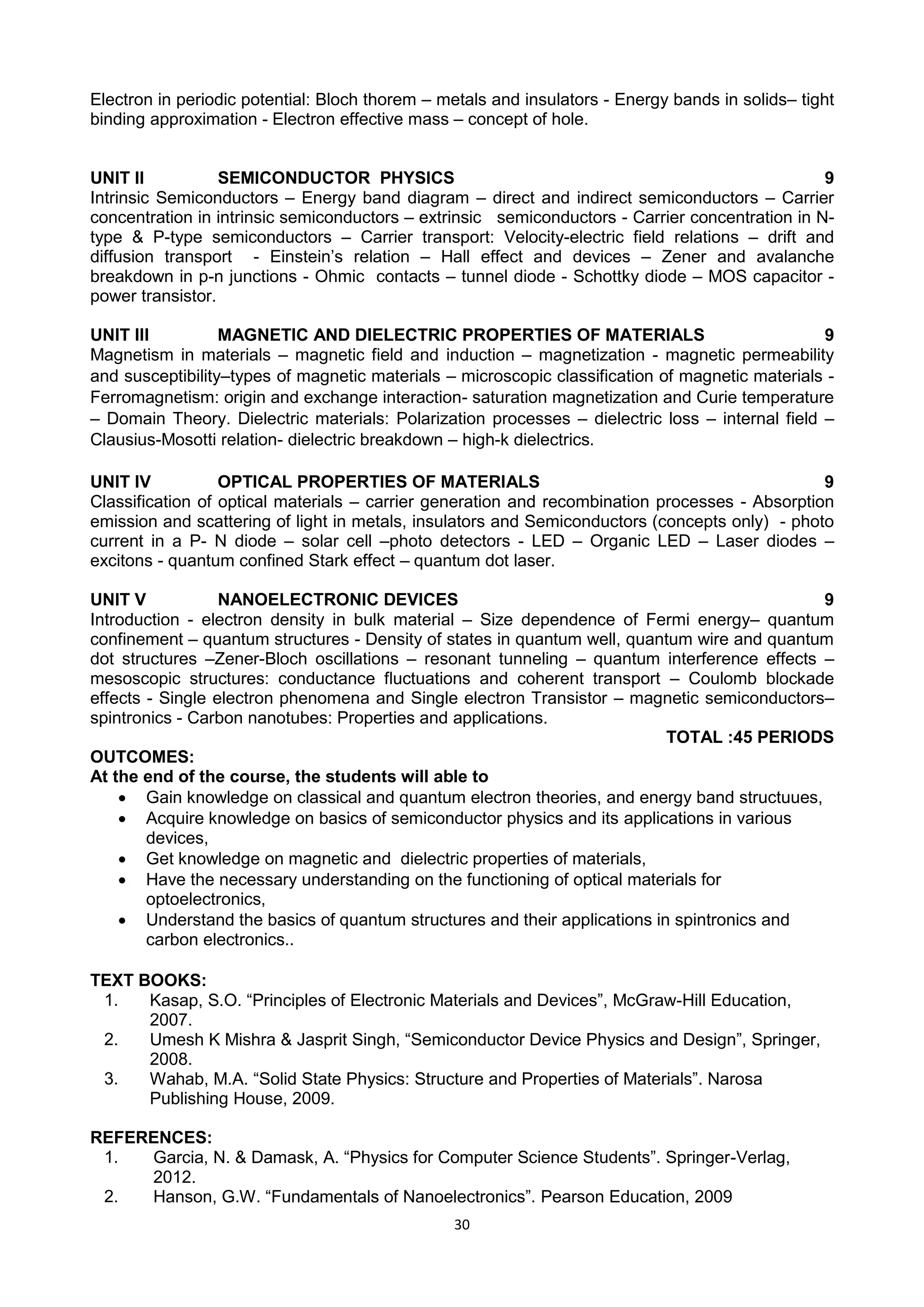 30
Electron in periodic potential: Bloch thorem – metals and insulators - Energy bands in solids– tight
binding approximation - Electron effective mass – concept of hole.
UNIT II SEMICONDUCTOR PHYSICS 9
Intrinsic Semiconductors – Energy band diagram – direct and indirect semiconductors – Carrier
concentration in intrinsic semiconductors – extrinsic semiconductors - Carrier concentration in N-
type & P-type semiconductors – Carrier transport: Velocity-electric field relations – drift and
diffusion transport - Einstein‘s relation – Hall effect and devices – Zener and avalanche
breakdown in p-n junctions - Ohmic contacts – tunnel diode - Schottky diode – MOS capacitor -
power transistor.
UNIT III MAGNETIC AND DIELECTRIC PROPERTIES OF MATERIALS 9
Magnetism in materials – magnetic field and induction – magnetization - magnetic permeability
and susceptibility–types of magnetic materials – microscopic classification of magnetic materials -
Ferromagnetism: origin and exchange interaction- saturation magnetization and Curie temperature
– Domain Theory. Dielectric materials: Polarization processes – dielectric loss – internal field –
Clausius-Mosotti relation- dielectric breakdown – high-k dielectrics.
UNIT IV OPTICAL PROPERTIES OF MATERIALS 9
Classification of optical materials – carrier generation and recombination processes - Absorption
emission and scattering of light in metals, insulators and Semiconductors (concepts only) - photo
current in a P- N diode – solar cell –photo detectors - LED – Organic LED – Laser diodes –
excitons - quantum confined Stark effect – quantum dot laser.
UNIT V NANOELECTRONIC DEVICES 9
Introduction - electron density in bulk material – Size dependence of Fermi energy– quantum
confinement – quantum structures - Density of states in quantum well, quantum wire and quantum
dot structures –Zener-Bloch oscillations – resonant tunneling – quantum interference effects –
mesoscopic structures: conductance fluctuations and coherent transport – Coulomb blockade
effects - Single electron phenomena and Single electron Transistor – magnetic semiconductors–
spintronics - Carbon nanotubes: Properties and applications.
TOTAL :45 PERIODS
OUTCOMES:
At the end of the course, the students will able to
 Gain knowledge on classical and quantum electron theories, and energy band structuues,
 Acquire knowledge on basics of semiconductor physics and its applications in various
devices,
 Get knowledge on magnetic and dielectric properties of materials,
 Have the necessary understanding on the functioning of optical materials for
optoelectronics,
 Understand the basics of quantum structures and their applications in spintronics and
carbon electronics..
TEXT BOOKS:
1. Kasap, S.O. ―Principles of Electronic Materials and Devices‖, McGraw-Hill Education,
2007.
2. Umesh K Mishra & Jasprit Singh, ―Semiconductor Device Physics and Design‖, Springer,
2008.
3. Wahab, M.A. ―Solid State Physics: Structure and Properties of Materials‖. Narosa
Publishing House, 2009.
REFERENCES:
1. Garcia, N. & Damask, A. ―Physics for Computer Science Students‖. Springer-Verlag,
2012.
2. Hanson, G.W. ―Fundamentals of Nanoelectronics‖. Pearson Education, 2009
 