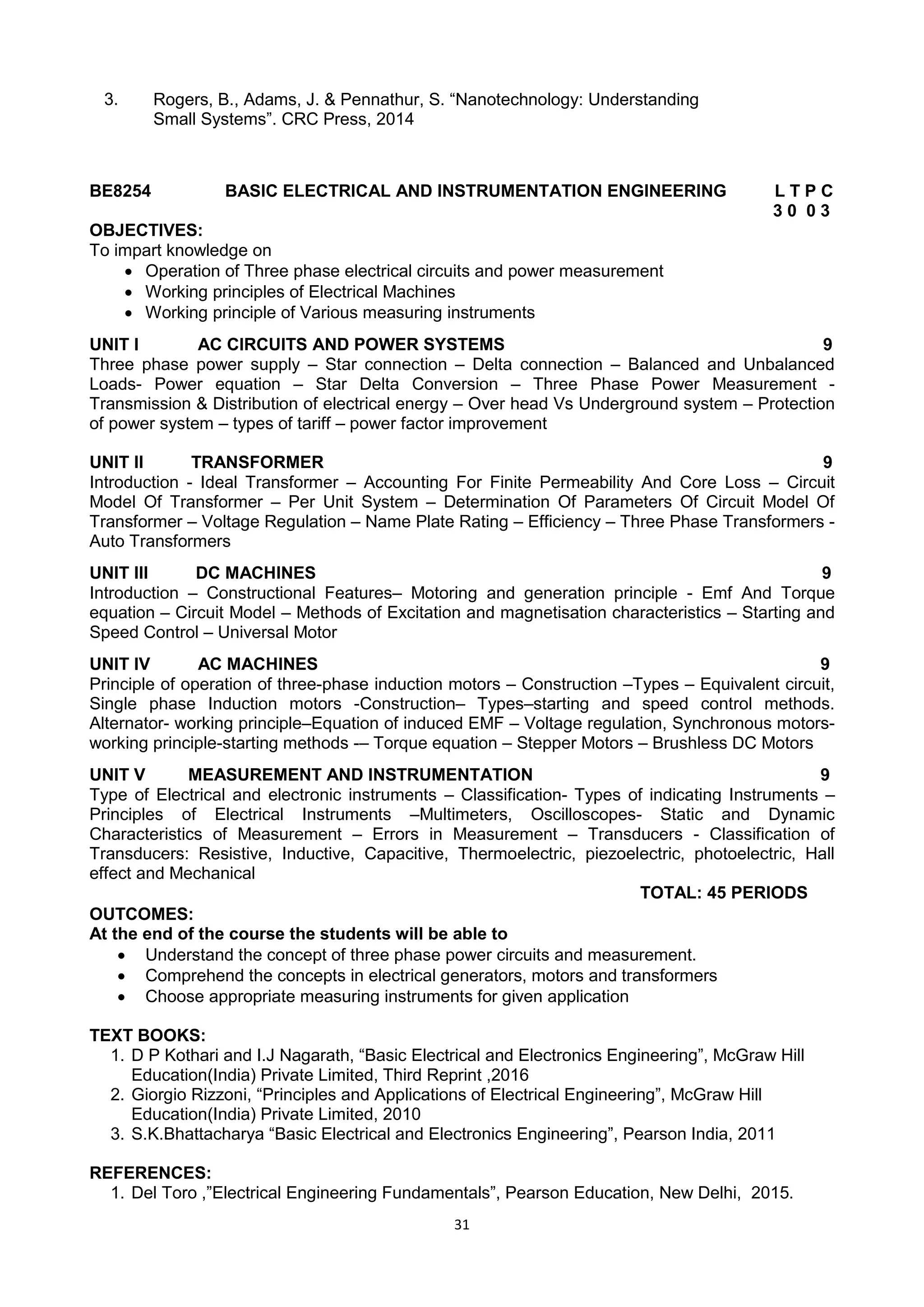 31
3. Rogers, B., Adams, J. & Pennathur, S. ―Nanotechnology: Understanding
Small Systems‖. CRC Press, 2014
BE8254 BASIC ELECTRICAL AND INSTRUMENTATION ENGINEERING L T P C
3 0 0 3
OBJECTIVES:
To impart knowledge on
 Operation of Three phase electrical circuits and power measurement
 Working principles of Electrical Machines
 Working principle of Various measuring instruments
UNIT I AC CIRCUITS AND POWER SYSTEMS 9
Three phase power supply – Star connection – Delta connection – Balanced and Unbalanced
Loads- Power equation – Star Delta Conversion – Three Phase Power Measurement -
Transmission & Distribution of electrical energy – Over head Vs Underground system – Protection
of power system – types of tariff – power factor improvement
UNIT II TRANSFORMER 9
Introduction - Ideal Transformer – Accounting For Finite Permeability And Core Loss – Circuit
Model Of Transformer – Per Unit System – Determination Of Parameters Of Circuit Model Of
Transformer – Voltage Regulation – Name Plate Rating – Efficiency – Three Phase Transformers -
Auto Transformers
UNIT III DC MACHINES 9
Introduction – Constructional Features– Motoring and generation principle - Emf And Torque
equation – Circuit Model – Methods of Excitation and magnetisation characteristics – Starting and
Speed Control – Universal Motor
UNIT IV AC MACHINES 9
Principle of operation of three-phase induction motors – Construction –Types – Equivalent circuit,
Single phase Induction motors -Construction– Types–starting and speed control methods.
Alternator- working principle–Equation of induced EMF – Voltage regulation, Synchronous motors-
working principle-starting methods -– Torque equation – Stepper Motors – Brushless DC Motors
UNIT V MEASUREMENT AND INSTRUMENTATION 9
Type of Electrical and electronic instruments – Classification- Types of indicating Instruments –
Principles of Electrical Instruments –Multimeters, Oscilloscopes- Static and Dynamic
Characteristics of Measurement – Errors in Measurement – Transducers - Classification of
Transducers: Resistive, Inductive, Capacitive, Thermoelectric, piezoelectric, photoelectric, Hall
effect and Mechanical
TOTAL: 45 PERIODS
OUTCOMES:
At the end of the course the students will be able to
 Understand the concept of three phase power circuits and measurement.
 Comprehend the concepts in electrical generators, motors and transformers
 Choose appropriate measuring instruments for given application
TEXT BOOKS:
1. D P Kothari and I.J Nagarath, ―Basic Electrical and Electronics Engineering‖, McGraw Hill
Education(India) Private Limited, Third Reprint ,2016
2. Giorgio Rizzoni, ―Principles and Applications of Electrical Engineering‖, McGraw Hill
Education(India) Private Limited, 2010
3. S.K.Bhattacharya ―Basic Electrical and Electronics Engineering‖, Pearson India, 2011
REFERENCES:
1. Del Toro ,‖Electrical Engineering Fundamentals‖, Pearson Education, New Delhi, 2015.
 
