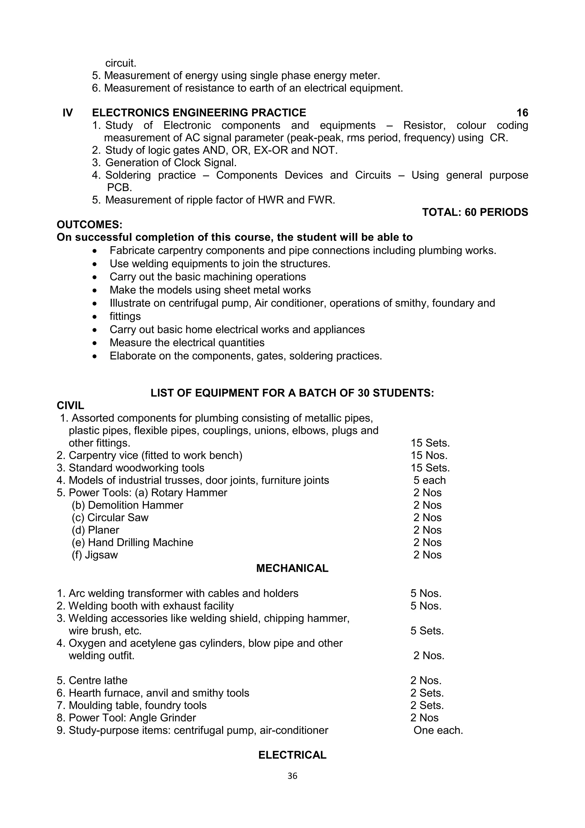 36
circuit.
5. Measurement of energy using single phase energy meter.
6. Measurement of resistance to earth of an electrical equipment.
IV ELECTRONICS ENGINEERING PRACTICE 16
1. Study of Electronic components and equipments – Resistor, colour coding
measurement of AC signal parameter (peak-peak, rms period, frequency) using CR.
2. Study of logic gates AND, OR, EX-OR and NOT.
3. Generation of Clock Signal.
4. Soldering practice – Components Devices and Circuits – Using general purpose
PCB.
5. Measurement of ripple factor of HWR and FWR.
TOTAL: 60 PERIODS
OUTCOMES:
On successful completion of this course, the student will be able to
 Fabricate carpentry components and pipe connections including plumbing works.
 Use welding equipments to join the structures.
 Carry out the basic machining operations
 Make the models using sheet metal works
 Illustrate on centrifugal pump, Air conditioner, operations of smithy, foundary and
 fittings
 Carry out basic home electrical works and appliances
 Measure the electrical quantities
 Elaborate on the components, gates, soldering practices.
LIST OF EQUIPMENT FOR A BATCH OF 30 STUDENTS:
CIVIL
1. Assorted components for plumbing consisting of metallic pipes,
plastic pipes, flexible pipes, couplings, unions, elbows, plugs and
other fittings. 15 Sets.
2. Carpentry vice (fitted to work bench) 15 Nos.
3. Standard woodworking tools 15 Sets.
4. Models of industrial trusses, door joints, furniture joints 5 each
5. Power Tools: (a) Rotary Hammer 2 Nos
(b) Demolition Hammer 2 Nos
(c) Circular Saw 2 Nos
(d) Planer 2 Nos
(e) Hand Drilling Machine 2 Nos
(f) Jigsaw 2 Nos
MECHANICAL
1. Arc welding transformer with cables and holders 5 Nos.
2. Welding booth with exhaust facility 5 Nos.
3. Welding accessories like welding shield, chipping hammer,
wire brush, etc. 5 Sets.
4. Oxygen and acetylene gas cylinders, blow pipe and other
welding outfit. 2 Nos.
5. Centre lathe 2 Nos.
6. Hearth furnace, anvil and smithy tools 2 Sets.
7. Moulding table, foundry tools 2 Sets.
8. Power Tool: Angle Grinder 2 Nos
9. Study-purpose items: centrifugal pump, air-conditioner One each.
ELECTRICAL
 