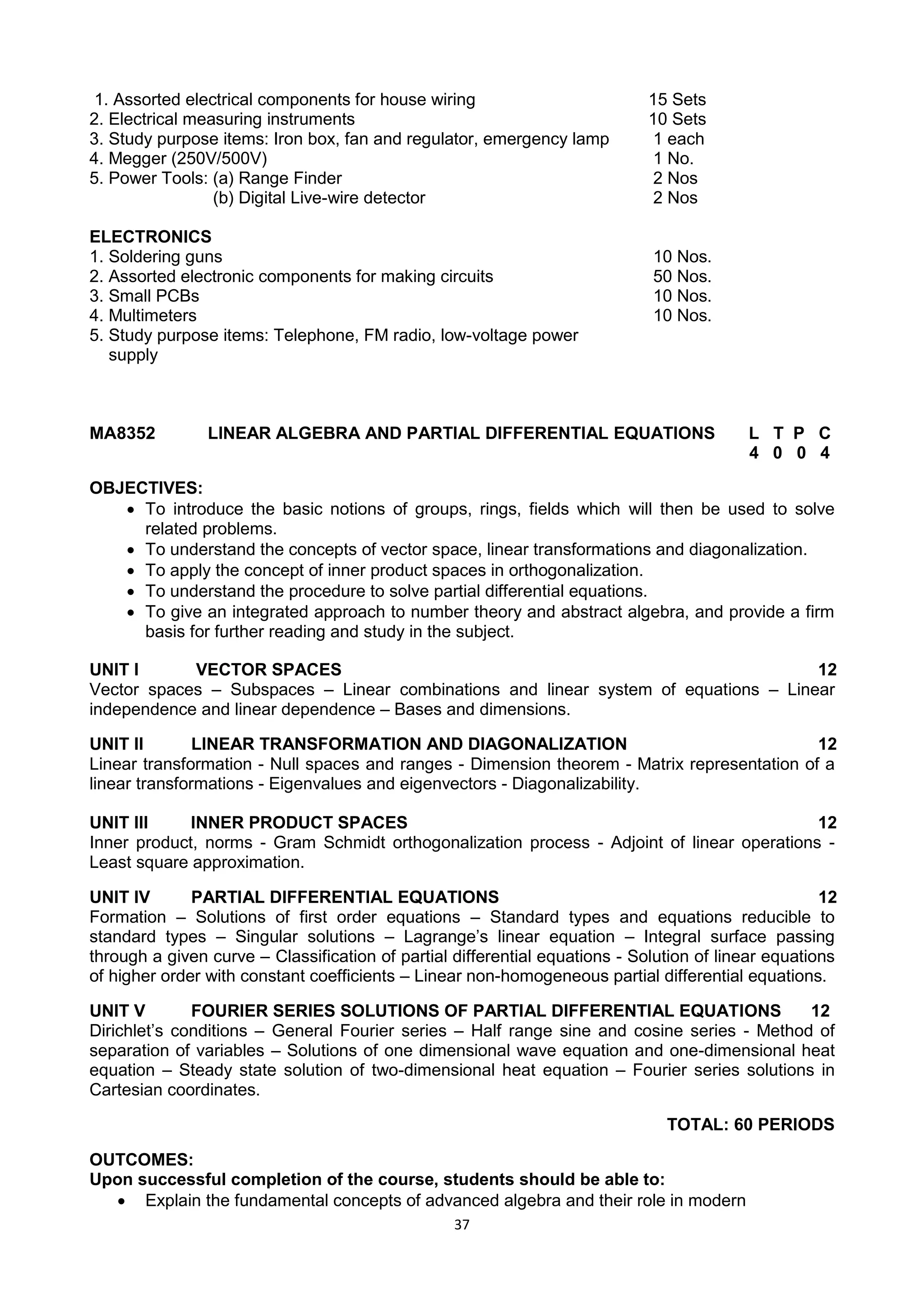 37
1. Assorted electrical components for house wiring 15 Sets
2. Electrical measuring instruments 10 Sets
3. Study purpose items: Iron box, fan and regulator, emergency lamp 1 each
4. Megger (250V/500V) 1 No.
5. Power Tools: (a) Range Finder 2 Nos
(b) Digital Live-wire detector 2 Nos
ELECTRONICS
1. Soldering guns 10 Nos.
2. Assorted electronic components for making circuits 50 Nos.
3. Small PCBs 10 Nos.
4. Multimeters 10 Nos.
5. Study purpose items: Telephone, FM radio, low-voltage power
supply
MA8352 LINEAR ALGEBRA AND PARTIAL DIFFERENTIAL EQUATIONS L T P C
4 0 0 4
OBJECTIVES:
 To introduce the basic notions of groups, rings, fields which will then be used to solve
related problems.
 To understand the concepts of vector space, linear transformations and diagonalization.
 To apply the concept of inner product spaces in orthogonalization.
 To understand the procedure to solve partial differential equations.
 To give an integrated approach to number theory and abstract algebra, and provide a firm
basis for further reading and study in the subject.
UNIT I VECTOR SPACES 12
Vector spaces – Subspaces – Linear combinations and linear system of equations – Linear
independence and linear dependence – Bases and dimensions.
UNIT II LINEAR TRANSFORMATION AND DIAGONALIZATION 12
Linear transformation - Null spaces and ranges - Dimension theorem - Matrix representation of a
linear transformations - Eigenvalues and eigenvectors - Diagonalizability.
UNIT III INNER PRODUCT SPACES 12
Inner product, norms - Gram Schmidt orthogonalization process - Adjoint of linear operations -
Least square approximation.
UNIT IV PARTIAL DIFFERENTIAL EQUATIONS 12
Formation – Solutions of first order equations – Standard types and equations reducible to
standard types – Singular solutions – Lagrange‘s linear equation – Integral surface passing
through a given curve – Classification of partial differential equations - Solution of linear equations
of higher order with constant coefficients – Linear non-homogeneous partial differential equations.
UNIT V FOURIER SERIES SOLUTIONS OF PARTIAL DIFFERENTIAL EQUATIONS 12
Dirichlet‘s conditions – General Fourier series – Half range sine and cosine series - Method of
separation of variables – Solutions of one dimensional wave equation and one-dimensional heat
equation – Steady state solution of two-dimensional heat equation – Fourier series solutions in
Cartesian coordinates.
TOTAL: 60 PERIODS
OUTCOMES:
Upon successful completion of the course, students should be able to:
 Explain the fundamental concepts of advanced algebra and their role in modern
 