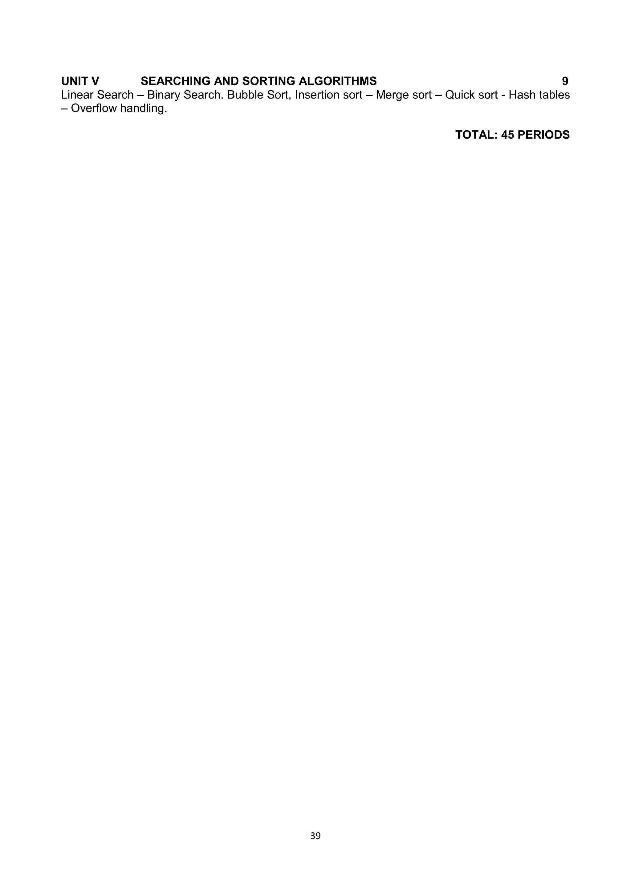 39
UNIT V SEARCHING AND SORTING ALGORITHMS 9
Linear Search – Binary Search. Bubble Sort, Insertion sort – Merge sort – Quick sort - Hash tables
– Overflow handling.
TOTAL: 45 PERIODS
 