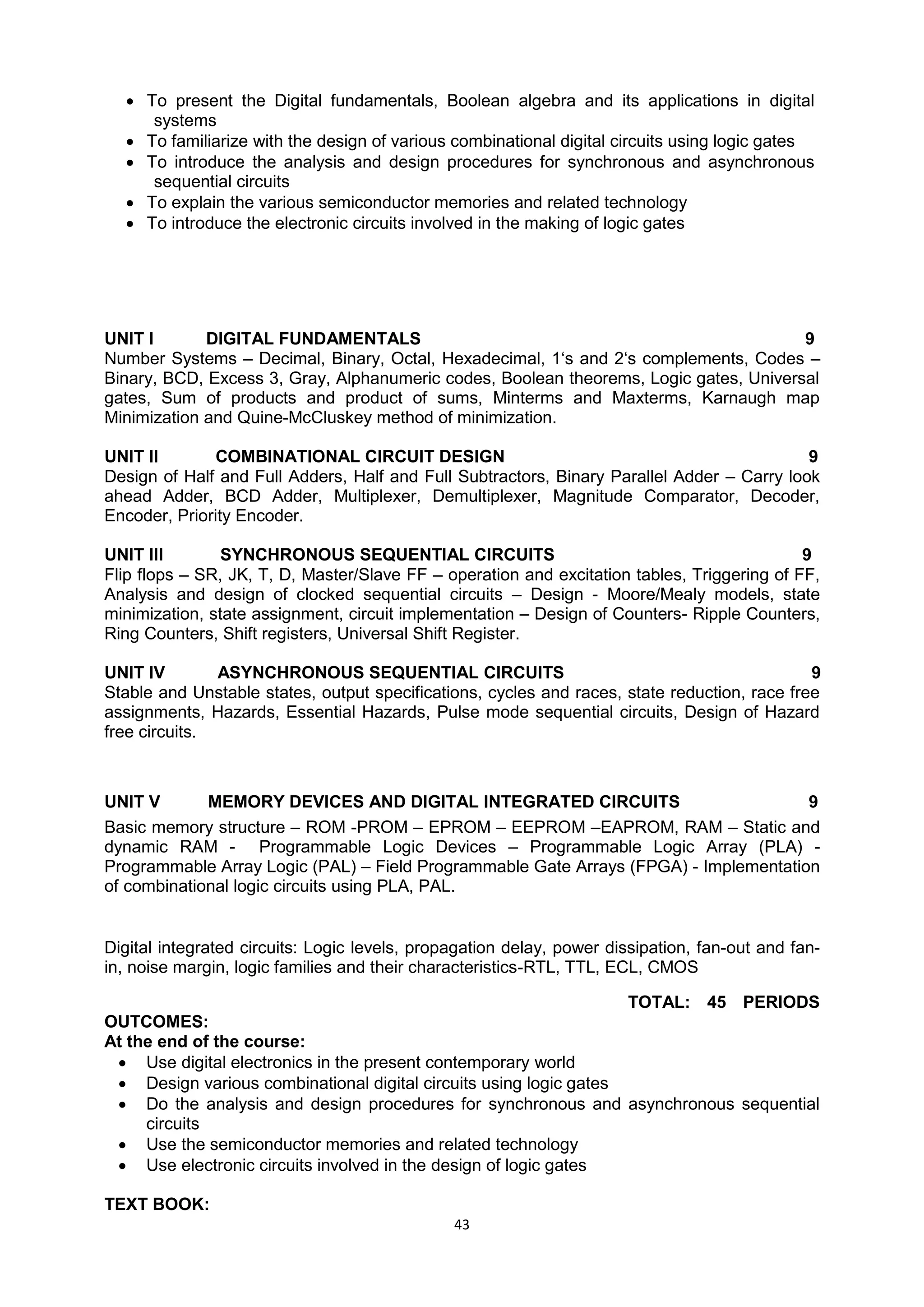 43
 To present the Digital fundamentals, Boolean algebra and its applications in digital
systems
 To familiarize with the design of various combinational digital circuits using logic gates
 To introduce the analysis and design procedures for synchronous and asynchronous
sequential circuits
 To explain the various semiconductor memories and related technology
 To introduce the electronic circuits involved in the making of logic gates
UNIT I DIGITAL FUNDAMENTALS 9
Number Systems – Decimal, Binary, Octal, Hexadecimal, 1‗s and 2‗s complements, Codes –
Binary, BCD, Excess 3, Gray, Alphanumeric codes, Boolean theorems, Logic gates, Universal
gates, Sum of products and product of sums, Minterms and Maxterms, Karnaugh map
Minimization and Quine-McCluskey method of minimization.
UNIT II COMBINATIONAL CIRCUIT DESIGN 9
Design of Half and Full Adders, Half and Full Subtractors, Binary Parallel Adder – Carry look
ahead Adder, BCD Adder, Multiplexer, Demultiplexer, Magnitude Comparator, Decoder,
Encoder, Priority Encoder.
UNIT III SYNCHRONOUS SEQUENTIAL CIRCUITS 9
Flip flops – SR, JK, T, D, Master/Slave FF – operation and excitation tables, Triggering of FF,
Analysis and design of clocked sequential circuits – Design - Moore/Mealy models, state
minimization, state assignment, circuit implementation – Design of Counters- Ripple Counters,
Ring Counters, Shift registers, Universal Shift Register.
UNIT IV ASYNCHRONOUS SEQUENTIAL CIRCUITS 9
Stable and Unstable states, output specifications, cycles and races, state reduction, race free
assignments, Hazards, Essential Hazards, Pulse mode sequential circuits, Design of Hazard
free circuits.
UNIT V MEMORY DEVICES AND DIGITAL INTEGRATED CIRCUITS 9
Basic memory structure – ROM -PROM – EPROM – EEPROM –EAPROM, RAM – Static and
dynamic RAM - Programmable Logic Devices – Programmable Logic Array (PLA) -
Programmable Array Logic (PAL) – Field Programmable Gate Arrays (FPGA) - Implementation
of combinational logic circuits using PLA, PAL.
Digital integrated circuits: Logic levels, propagation delay, power dissipation, fan-out and fan-
in, noise margin, logic families and their characteristics-RTL, TTL, ECL, CMOS
TOTAL: 45 PERIODS
OUTCOMES:
At the end of the course:
 Use digital electronics in the present contemporary world
 Design various combinational digital circuits using logic gates
 Do the analysis and design procedures for synchronous and asynchronous sequential
circuits
 Use the semiconductor memories and related technology
 Use electronic circuits involved in the design of logic gates
TEXT BOOK:
 