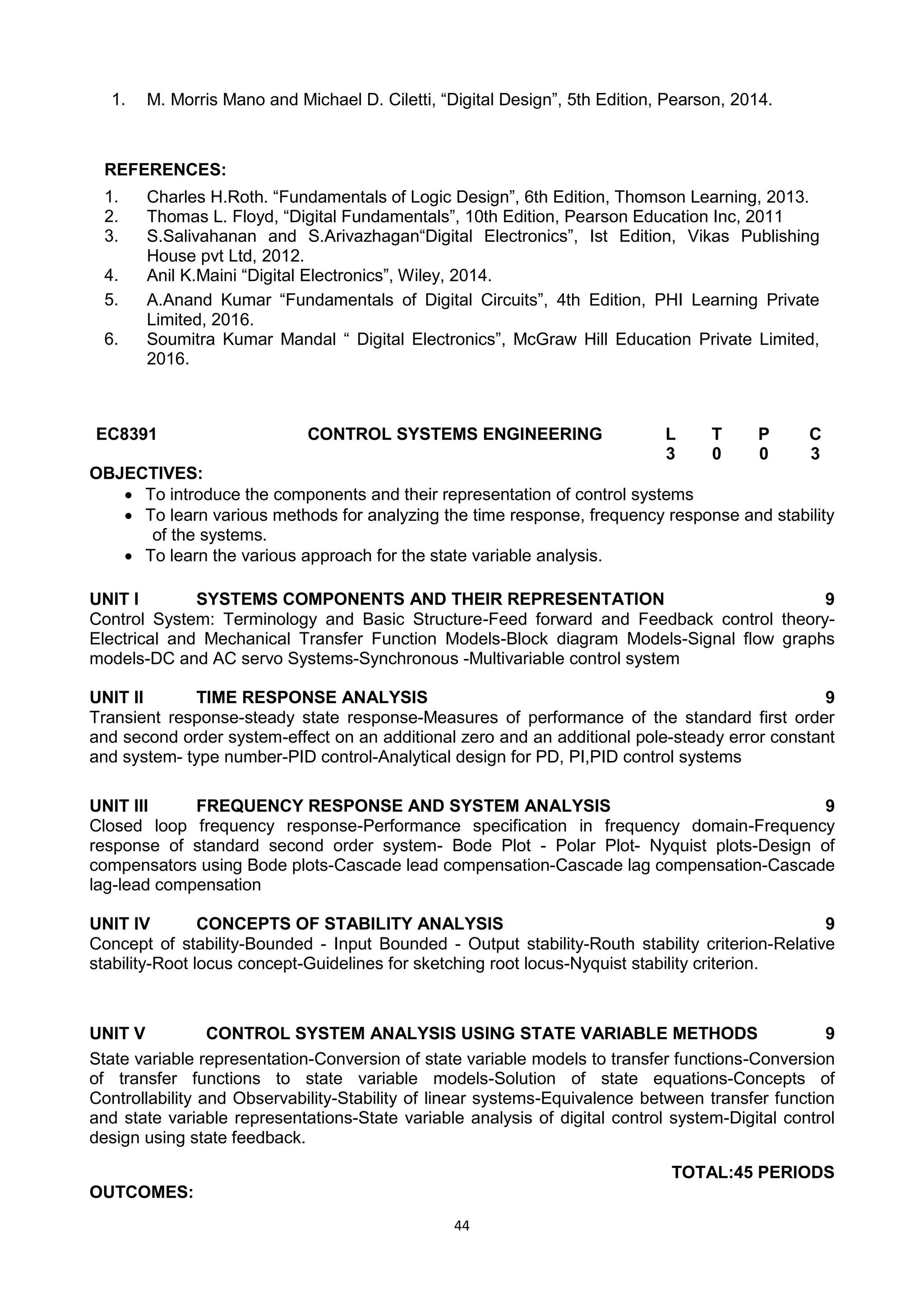 44
1. M. Morris Mano and Michael D. Ciletti, ―Digital Design‖, 5th Edition, Pearson, 2014.
REFERENCES:
1. Charles H.Roth. ―Fundamentals of Logic Design‖, 6th Edition, Thomson Learning, 2013.
2. Thomas L. Floyd, ―Digital Fundamentals‖, 10th Edition, Pearson Education Inc, 2011
3. S.Salivahanan and S.Arivazhagan―Digital Electronics‖, Ist Edition, Vikas Publishing
House pvt Ltd, 2012.
4. Anil K.Maini ―Digital Electronics‖, Wiley, 2014.
5. A.Anand Kumar ―Fundamentals of Digital Circuits‖, 4th Edition, PHI Learning Private
Limited, 2016.
6. Soumitra Kumar Mandal ― Digital Electronics‖, McGraw Hill Education Private Limited,
2016.
EC8391 CONTROL SYSTEMS ENGINEERING L T P C
3 0 0 3
OBJECTIVES:
 To introduce the components and their representation of control systems
 To learn various methods for analyzing the time response, frequency response and stability
of the systems.
 To learn the various approach for the state variable analysis.
UNIT I SYSTEMS COMPONENTS AND THEIR REPRESENTATION 9
Control System: Terminology and Basic Structure-Feed forward and Feedback control theory-
Electrical and Mechanical Transfer Function Models-Block diagram Models-Signal flow graphs
models-DC and AC servo Systems-Synchronous -Multivariable control system
UNIT II TIME RESPONSE ANALYSIS 9
Transient response-steady state response-Measures of performance of the standard first order
and second order system-effect on an additional zero and an additional pole-steady error constant
and system- type number-PID control-Analytical design for PD, PI,PID control systems
UNIT III FREQUENCY RESPONSE AND SYSTEM ANALYSIS 9
Closed loop frequency response-Performance specification in frequency domain-Frequency
response of standard second order system- Bode Plot - Polar Plot- Nyquist plots-Design of
compensators using Bode plots-Cascade lead compensation-Cascade lag compensation-Cascade
lag-lead compensation
UNIT IV CONCEPTS OF STABILITY ANALYSIS 9
Concept of stability-Bounded - Input Bounded - Output stability-Routh stability criterion-Relative
stability-Root locus concept-Guidelines for sketching root locus-Nyquist stability criterion.
UNIT V CONTROL SYSTEM ANALYSIS USING STATE VARIABLE METHODS 9
State variable representation-Conversion of state variable models to transfer functions-Conversion
of transfer functions to state variable models-Solution of state equations-Concepts of
Controllability and Observability-Stability of linear systems-Equivalence between transfer function
and state variable representations-State variable analysis of digital control system-Digital control
design using state feedback.
TOTAL:45 PERIODS
OUTCOMES:
 