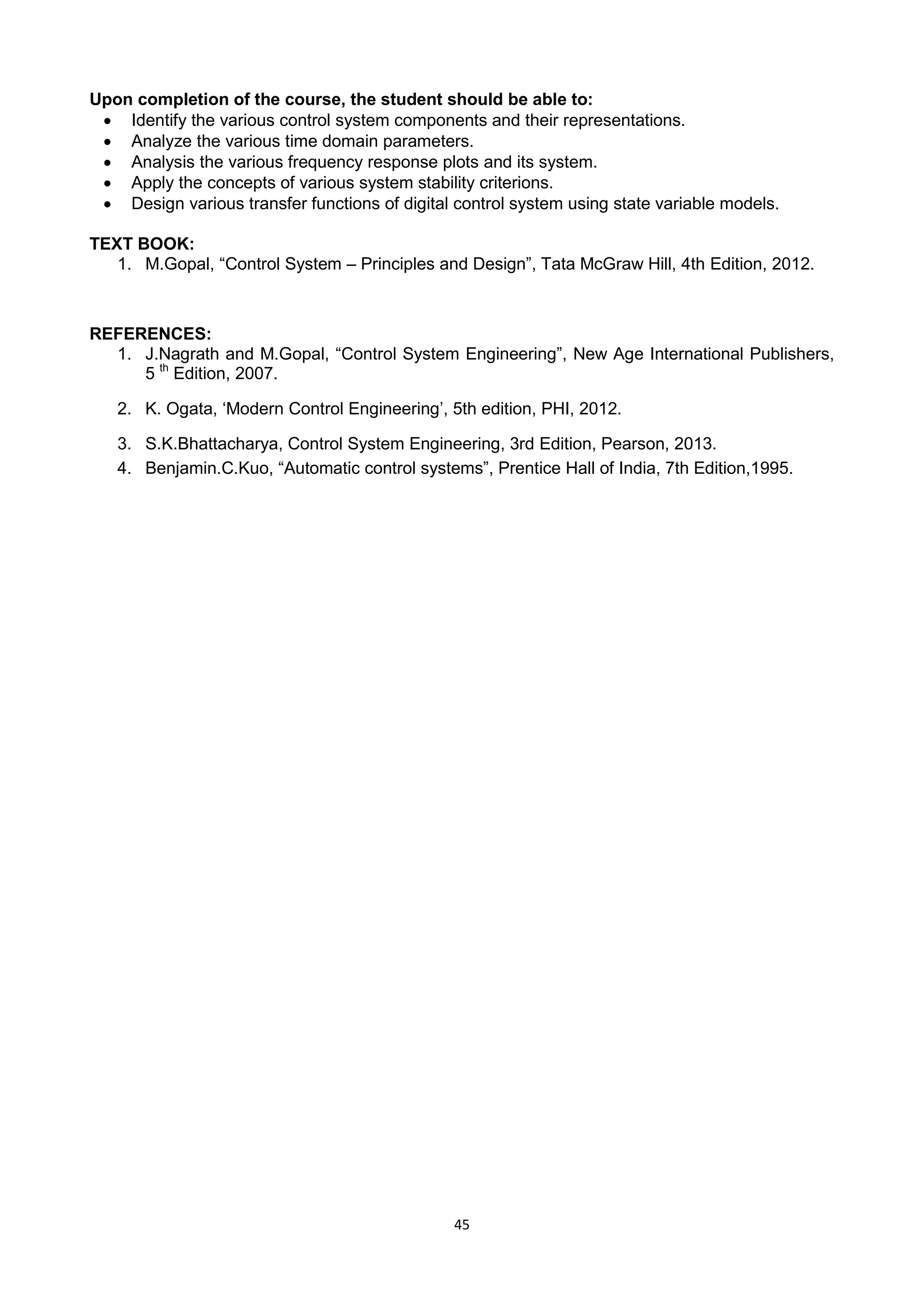45
Upon completion of the course, the student should be able to:
 Identify the various control system components and their representations.
 Analyze the various time domain parameters.
 Analysis the various frequency response plots and its system.
 Apply the concepts of various system stability criterions.
 Design various transfer functions of digital control system using state variable models.
TEXT BOOK:
1. M.Gopal, ―Control System – Principles and Design‖, Tata McGraw Hill, 4th Edition, 2012.
REFERENCES:
1. J.Nagrath and M.Gopal, ―Control System Engineering‖, New Age International Publishers,
5 th
Edition, 2007.
2. K. Ogata, ‗Modern Control Engineering‘, 5th edition, PHI, 2012.
3. S.K.Bhattacharya, Control System Engineering, 3rd Edition, Pearson, 2013.
4. Benjamin.C.Kuo, ―Automatic control systems‖, Prentice Hall of India, 7th Edition,1995.
 