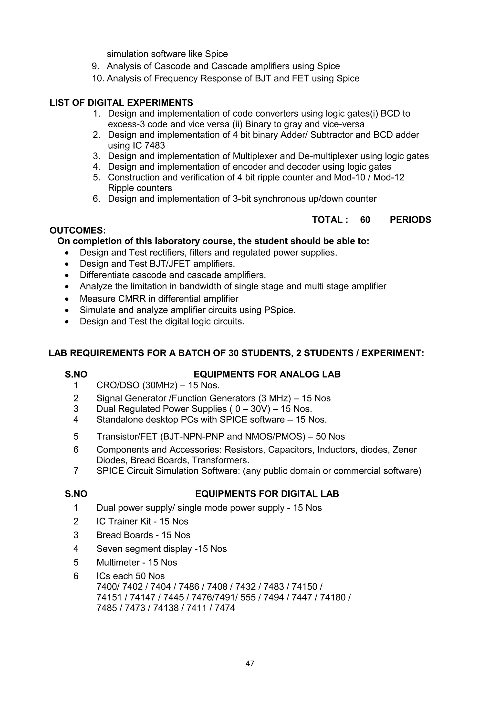 47
simulation software like Spice
9. 9. Analysis of Cascode and Cascade amplifiers using Spice
10. Analysis of Frequency Response of BJT and FET using Spice
LIST OF DIGITAL EXPERIMENTS
1. Design and implementation of code converters using logic gates(i) BCD to
excess-3 code and vice versa (ii) Binary to gray and vice-versa
2. Design and implementation of 4 bit binary Adder/ Subtractor and BCD adder
using IC 7483
3. Design and implementation of Multiplexer and De-multiplexer using logic gates
4. Design and implementation of encoder and decoder using logic gates
5. Construction and verification of 4 bit ripple counter and Mod-10 / Mod-12
Ripple counters
6. Design and implementation of 3-bit synchronous up/down counter
TOTAL : 60 PERIODS
OUTCOMES:
On completion of this laboratory course, the student should be able to:
 Design and Test rectifiers, filters and regulated power supplies.
 Design and Test BJT/JFET amplifiers.
 Differentiate cascode and cascade amplifiers.
 Analyze the limitation in bandwidth of single stage and multi stage amplifier
 Measure CMRR in differential amplifier
 Simulate and analyze amplifier circuits using PSpice.
 Design and Test the digital logic circuits.
LAB REQUIREMENTS FOR A BATCH OF 30 STUDENTS, 2 STUDENTS / EXPERIMENT:
S.NO EQUIPMENTS FOR ANALOG LAB
1 CRO/DSO (30MHz) – 15 Nos.
2 Signal Generator /Function Generators (3 MHz) – 15 Nos
3 Dual Regulated Power Supplies ( 0 – 30V) – 15 Nos.
4 Standalone desktop PCs with SPICE software – 15 Nos.
5 Transistor/FET (BJT-NPN-PNP and NMOS/PMOS) – 50 Nos
6 Components and Accessories: Resistors, Capacitors, Inductors, diodes, Zener
Diodes, Bread Boards, Transformers.
7 SPICE Circuit Simulation Software: (any public domain or commercial software)
S.NO EQUIPMENTS FOR DIGITAL LAB
1 Dual power supply/ single mode power supply - 15 Nos
2 IC Trainer Kit - 15 Nos
3 Bread Boards - 15 Nos
4 Seven segment display -15 Nos
5 Multimeter - 15 Nos
6 ICs each 50 Nos
7400/ 7402 / 7404 / 7486 / 7408 / 7432 / 7483 / 74150 /
74151 / 74147 / 7445 / 7476/7491/ 555 / 7494 / 7447 / 74180 /
7485 / 7473 / 74138 / 7411 / 7474
 