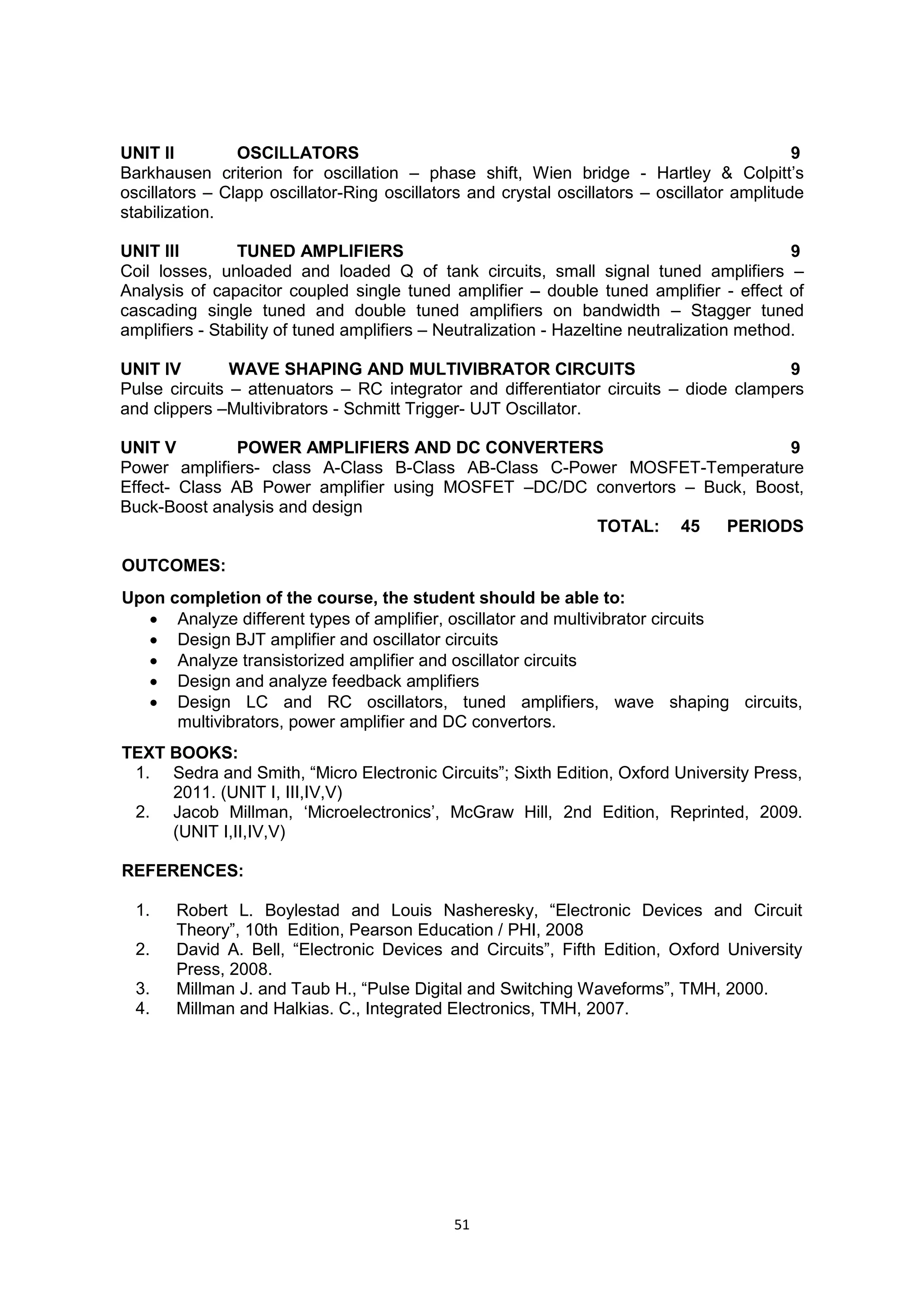 51
UNIT II OSCILLATORS 9
Barkhausen criterion for oscillation – phase shift, Wien bridge - Hartley & Colpitt‘s
oscillators – Clapp oscillator-Ring oscillators and crystal oscillators – oscillator amplitude
stabilization.
UNIT III TUNED AMPLIFIERS 9
Coil losses, unloaded and loaded Q of tank circuits, small signal tuned amplifiers –
Analysis of capacitor coupled single tuned amplifier – double tuned amplifier - effect of
cascading single tuned and double tuned amplifiers on bandwidth – Stagger tuned
amplifiers - Stability of tuned amplifiers – Neutralization - Hazeltine neutralization method.
UNIT IV WAVE SHAPING AND MULTIVIBRATOR CIRCUITS 9
Pulse circuits – attenuators – RC integrator and differentiator circuits – diode clampers
and clippers –Multivibrators - Schmitt Trigger- UJT Oscillator.
UNIT V POWER AMPLIFIERS AND DC CONVERTERS 9
Power amplifiers- class A-Class B-Class AB-Class C-Power MOSFET-Temperature
Effect- Class AB Power amplifier using MOSFET –DC/DC convertors – Buck, Boost,
Buck-Boost analysis and design
TOTAL: 45 PERIODS
OUTCOMES:
Upon completion of the course, the student should be able to:
 Analyze different types of amplifier, oscillator and multivibrator circuits
 Design BJT amplifier and oscillator circuits
 Analyze transistorized amplifier and oscillator circuits
 Design and analyze feedback amplifiers
 Design LC and RC oscillators, tuned amplifiers, wave shaping circuits,
multivibrators, power amplifier and DC convertors.
TEXT BOOKS:
1. Sedra and Smith, ―Micro Electronic Circuits‖; Sixth Edition, Oxford University Press,
2011. (UNIT I, III,IV,V)
2. Jacob Millman, ‗Microelectronics‘, McGraw Hill, 2nd Edition, Reprinted, 2009.
(UNIT I,II,IV,V)
REFERENCES:
1. Robert L. Boylestad and Louis Nasheresky, ―Electronic Devices and Circuit
Theory‖, 10th Edition, Pearson Education / PHI, 2008
2. David A. Bell, ―Electronic Devices and Circuits‖, Fifth Edition, Oxford University
Press, 2008.
3. Millman J. and Taub H., ―Pulse Digital and Switching Waveforms‖, TMH, 2000.
4. Millman and Halkias. C., Integrated Electronics, TMH, 2007.
 