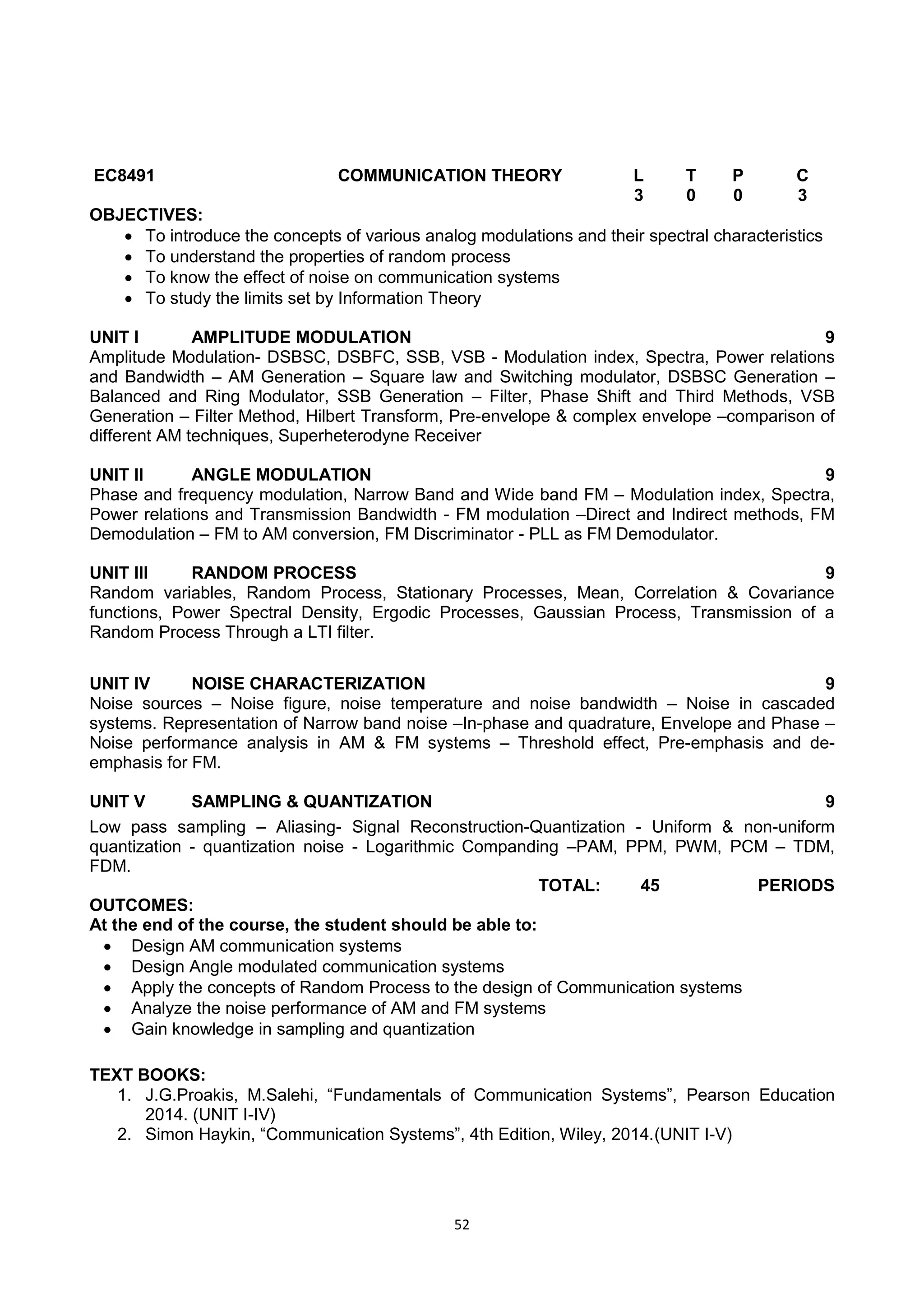 52
EC8491 COMMUNICATION THEORY L T P C
3 0 0 3
OBJECTIVES:
 To introduce the concepts of various analog modulations and their spectral characteristics
 To understand the properties of random process
 To know the effect of noise on communication systems
 To study the limits set by Information Theory
UNIT I AMPLITUDE MODULATION 9
Amplitude Modulation- DSBSC, DSBFC, SSB, VSB - Modulation index, Spectra, Power relations
and Bandwidth – AM Generation – Square law and Switching modulator, DSBSC Generation –
Balanced and Ring Modulator, SSB Generation – Filter, Phase Shift and Third Methods, VSB
Generation – Filter Method, Hilbert Transform, Pre-envelope & complex envelope –comparison of
different AM techniques, Superheterodyne Receiver
UNIT II ANGLE MODULATION 9
Phase and frequency modulation, Narrow Band and Wide band FM – Modulation index, Spectra,
Power relations and Transmission Bandwidth - FM modulation –Direct and Indirect methods, FM
Demodulation – FM to AM conversion, FM Discriminator - PLL as FM Demodulator.
UNIT III RANDOM PROCESS 9
Random variables, Random Process, Stationary Processes, Mean, Correlation & Covariance
functions, Power Spectral Density, Ergodic Processes, Gaussian Process, Transmission of a
Random Process Through a LTI filter.
UNIT IV NOISE CHARACTERIZATION 9
Noise sources – Noise figure, noise temperature and noise bandwidth – Noise in cascaded
systems. Representation of Narrow band noise –In-phase and quadrature, Envelope and Phase –
Noise performance analysis in AM & FM systems – Threshold effect, Pre-emphasis and de-
emphasis for FM.
UNIT V SAMPLING & QUANTIZATION 9
Low pass sampling – Aliasing- Signal Reconstruction-Quantization - Uniform & non-uniform
quantization - quantization noise - Logarithmic Companding –PAM, PPM, PWM, PCM – TDM,
FDM.
TOTAL: 45 PERIODS
OUTCOMES:
At the end of the course, the student should be able to:
 Design AM communication systems
 Design Angle modulated communication systems
 Apply the concepts of Random Process to the design of Communication systems
 Analyze the noise performance of AM and FM systems
 Gain knowledge in sampling and quantization
TEXT BOOKS:
1. J.G.Proakis, M.Salehi, ―Fundamentals of Communication Systems‖, Pearson Education
2014. (UNIT I-IV)
2. Simon Haykin, ―Communication Systems‖, 4th Edition, Wiley, 2014.(UNIT I-V)
 