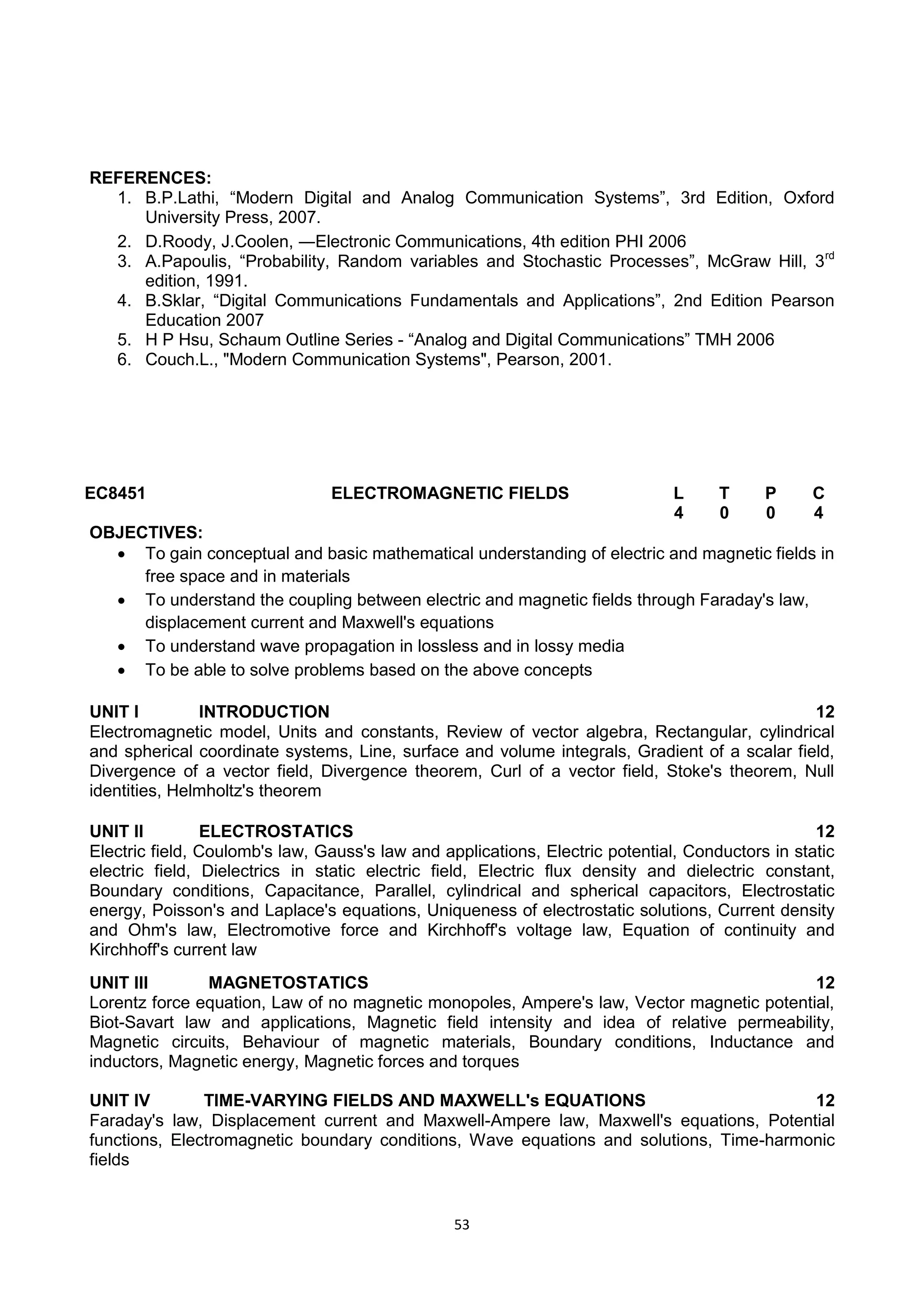 53
REFERENCES:
1. B.P.Lathi, ―Modern Digital and Analog Communication Systems‖, 3rd Edition, Oxford
University Press, 2007.
2. D.Roody, J.Coolen, ―Electronic Communications, 4th edition PHI 2006
3. A.Papoulis, ―Probability, Random variables and Stochastic Processes‖, McGraw Hill, 3rd
edition, 1991.
4. B.Sklar, ―Digital Communications Fundamentals and Applications‖, 2nd Edition Pearson
Education 2007
5. H P Hsu, Schaum Outline Series - ―Analog and Digital Communications‖ TMH 2006
6. Couch.L., "Modern Communication Systems", Pearson, 2001.
EC8451 ELECTROMAGNETIC FIELDS L T P C
4 0 0 4
OBJECTIVES:
 To gain conceptual and basic mathematical understanding of electric and magnetic fields in
free space and in materials
 To understand the coupling between electric and magnetic fields through Faraday's law,
displacement current and Maxwell's equations
 To understand wave propagation in lossless and in lossy media
 To be able to solve problems based on the above concepts
UNIT I INTRODUCTION 12
Electromagnetic model, Units and constants, Review of vector algebra, Rectangular, cylindrical
and spherical coordinate systems, Line, surface and volume integrals, Gradient of a scalar field,
Divergence of a vector field, Divergence theorem, Curl of a vector field, Stoke's theorem, Null
identities, Helmholtz's theorem
UNIT II ELECTROSTATICS 12
Electric field, Coulomb's law, Gauss's law and applications, Electric potential, Conductors in static
electric field, Dielectrics in static electric field, Electric flux density and dielectric constant,
Boundary conditions, Capacitance, Parallel, cylindrical and spherical capacitors, Electrostatic
energy, Poisson's and Laplace's equations, Uniqueness of electrostatic solutions, Current density
and Ohm's law, Electromotive force and Kirchhoff's voltage law, Equation of continuity and
Kirchhoff's current law
UNIT III MAGNETOSTATICS 12
Lorentz force equation, Law of no magnetic monopoles, Ampere's law, Vector magnetic potential,
Biot-Savart law and applications, Magnetic field intensity and idea of relative permeability,
Magnetic circuits, Behaviour of magnetic materials, Boundary conditions, Inductance and
inductors, Magnetic energy, Magnetic forces and torques
UNIT IV TIME-VARYING FIELDS AND MAXWELL's EQUATIONS 12
Faraday's law, Displacement current and Maxwell-Ampere law, Maxwell's equations, Potential
functions, Electromagnetic boundary conditions, Wave equations and solutions, Time-harmonic
fields
 