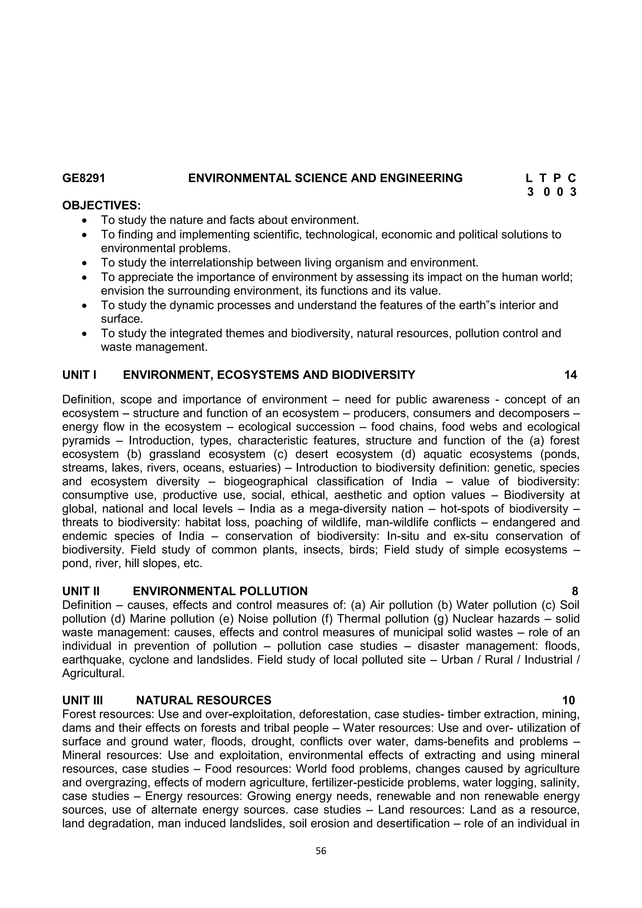 56
GE8291 ENVIRONMENTAL SCIENCE AND ENGINEERING L T P C
3 0 0 3
OBJECTIVES:
 To study the nature and facts about environment.
 To finding and implementing scientific, technological, economic and political solutions to
environmental problems.
 To study the interrelationship between living organism and environment.
 To appreciate the importance of environment by assessing its impact on the human world;
envision the surrounding environment, its functions and its value.
 To study the dynamic processes and understand the features of the earth‟s interior and
surface.
 To study the integrated themes and biodiversity, natural resources, pollution control and
waste management.
UNIT I ENVIRONMENT, ECOSYSTEMS AND BIODIVERSITY 14
Definition, scope and importance of environment – need for public awareness - concept of an
ecosystem – structure and function of an ecosystem – producers, consumers and decomposers –
energy flow in the ecosystem – ecological succession – food chains, food webs and ecological
pyramids – Introduction, types, characteristic features, structure and function of the (a) forest
ecosystem (b) grassland ecosystem (c) desert ecosystem (d) aquatic ecosystems (ponds,
streams, lakes, rivers, oceans, estuaries) – Introduction to biodiversity definition: genetic, species
and ecosystem diversity – biogeographical classification of India – value of biodiversity:
consumptive use, productive use, social, ethical, aesthetic and option values – Biodiversity at
global, national and local levels – India as a mega-diversity nation – hot-spots of biodiversity –
threats to biodiversity: habitat loss, poaching of wildlife, man-wildlife conflicts – endangered and
endemic species of India – conservation of biodiversity: In-situ and ex-situ conservation of
biodiversity. Field study of common plants, insects, birds; Field study of simple ecosystems –
pond, river, hill slopes, etc.
UNIT II ENVIRONMENTAL POLLUTION 8
Definition – causes, effects and control measures of: (a) Air pollution (b) Water pollution (c) Soil
pollution (d) Marine pollution (e) Noise pollution (f) Thermal pollution (g) Nuclear hazards – solid
waste management: causes, effects and control measures of municipal solid wastes – role of an
individual in prevention of pollution – pollution case studies – disaster management: floods,
earthquake, cyclone and landslides. Field study of local polluted site – Urban / Rural / Industrial /
Agricultural.
UNIT III NATURAL RESOURCES 10
Forest resources: Use and over-exploitation, deforestation, case studies- timber extraction, mining,
dams and their effects on forests and tribal people – Water resources: Use and over- utilization of
surface and ground water, floods, drought, conflicts over water, dams-benefits and problems –
Mineral resources: Use and exploitation, environmental effects of extracting and using mineral
resources, case studies – Food resources: World food problems, changes caused by agriculture
and overgrazing, effects of modern agriculture, fertilizer-pesticide problems, water logging, salinity,
case studies – Energy resources: Growing energy needs, renewable and non renewable energy
sources, use of alternate energy sources. case studies – Land resources: Land as a resource,
land degradation, man induced landslides, soil erosion and desertification – role of an individual in
 