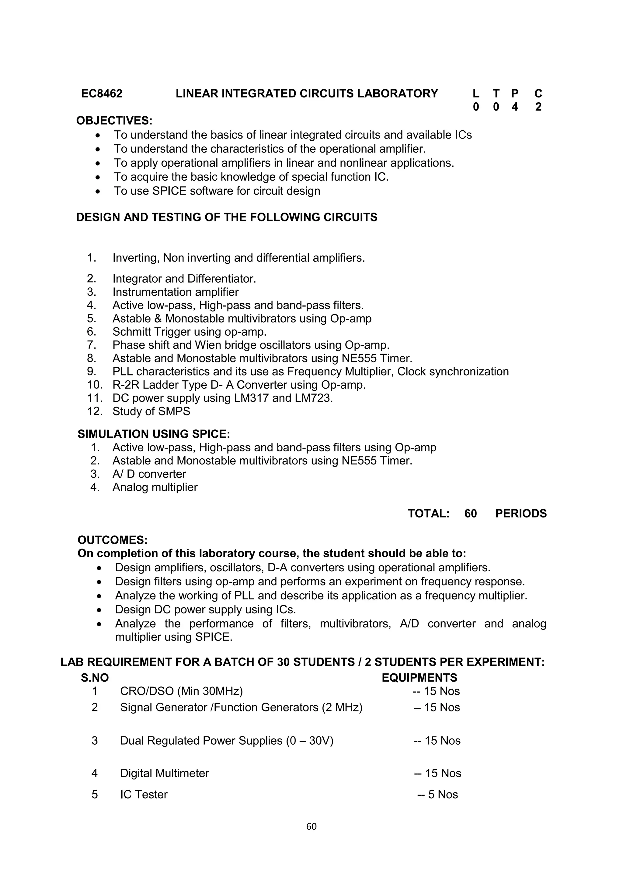 60
EC8462 LINEAR INTEGRATED CIRCUITS LABORATORY L T P C
0 0 4 2
OBJECTIVES:
 To understand the basics of linear integrated circuits and available ICs
 To understand the characteristics of the operational amplifier.
 To apply operational amplifiers in linear and nonlinear applications.
 To acquire the basic knowledge of special function IC.
 To use SPICE software for circuit design
DESIGN AND TESTING OF THE FOLLOWING CIRCUITS
1. Inverting, Non inverting and differential amplifiers.
2. Integrator and Differentiator.
3. Instrumentation amplifier
4. Active low-pass, High-pass and band-pass filters.
5. Astable & Monostable multivibrators using Op-amp
6. Schmitt Trigger using op-amp.
7. Phase shift and Wien bridge oscillators using Op-amp.
8. Astable and Monostable multivibrators using NE555 Timer.
9. PLL characteristics and its use as Frequency Multiplier, Clock synchronization
10. R-2R Ladder Type D- A Converter using Op-amp.
11. DC power supply using LM317 and LM723.
12. Study of SMPS
SIMULATION USING SPICE:
1. Active low-pass, High-pass and band-pass filters using Op-amp
2. Astable and Monostable multivibrators using NE555 Timer.
3. A/ D converter
4. Analog multiplier
TOTAL: 60 PERIODS
OUTCOMES:
On completion of this laboratory course, the student should be able to:
 Design amplifiers, oscillators, D-A converters using operational amplifiers.
 Design filters using op-amp and performs an experiment on frequency response.
 Analyze the working of PLL and describe its application as a frequency multiplier.
 Design DC power supply using ICs.
 Analyze the performance of filters, multivibrators, A/D converter and analog
multiplier using SPICE.
LAB REQUIREMENT FOR A BATCH OF 30 STUDENTS / 2 STUDENTS PER EXPERIMENT:
S.NO EQUIPMENTS
1 CRO/DSO (Min 30MHz) -- 15 Nos
2 Signal Generator /Function Generators (2 MHz) – 15 Nos
3 Dual Regulated Power Supplies (0 – 30V) -- 15 Nos
4 Digital Multimeter -- 15 Nos
5 IC Tester -- 5 Nos
 
