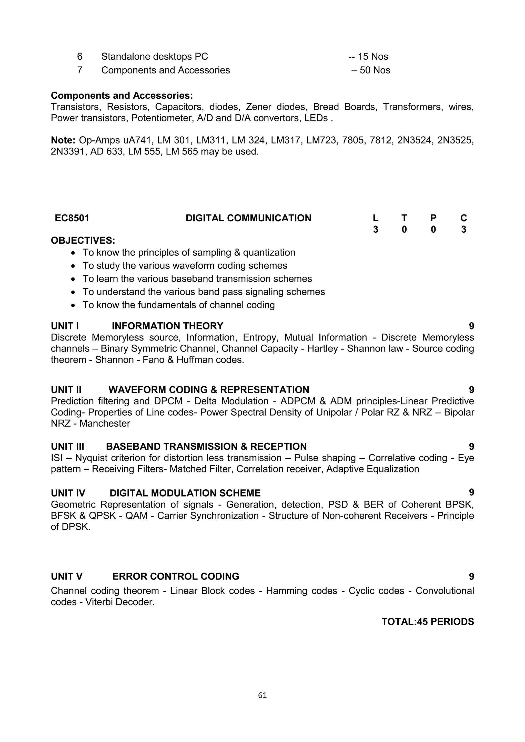61
Components and Accessories:
Transistors, Resistors, Capacitors, diodes, Zener diodes, Bread Boards, Transformers, wires,
Power transistors, Potentiometer, A/D and D/A convertors, LEDs .
Note: Op-Amps uA741, LM 301, LM311, LM 324, LM317, LM723, 7805, 7812, 2N3524, 2N3525,
2N3391, AD 633, LM 555, LM 565 may be used.
EC8501 DIGITAL COMMUNICATION L T P C
3 0 0 3
OBJECTIVES:
 To know the principles of sampling & quantization
 To study the various waveform coding schemes
 To learn the various baseband transmission schemes
 To understand the various band pass signaling schemes
 To know the fundamentals of channel coding
UNIT I INFORMATION THEORY 9
Discrete Memoryless source, Information, Entropy, Mutual Information - Discrete Memoryless
channels – Binary Symmetric Channel, Channel Capacity - Hartley - Shannon law - Source coding
theorem - Shannon - Fano & Huffman codes.
UNIT II WAVEFORM CODING & REPRESENTATION 9
Prediction filtering and DPCM - Delta Modulation - ADPCM & ADM principles-Linear Predictive
Coding- Properties of Line codes- Power Spectral Density of Unipolar / Polar RZ & NRZ – Bipolar
NRZ - Manchester
UNIT III BASEBAND TRANSMISSION & RECEPTION 9
ISI – Nyquist criterion for distortion less transmission – Pulse shaping – Correlative coding - Eye
pattern – Receiving Filters- Matched Filter, Correlation receiver, Adaptive Equalization
UNIT IV DIGITAL MODULATION SCHEME 9
Geometric Representation of signals - Generation, detection, PSD & BER of Coherent BPSK,
BFSK & QPSK - QAM - Carrier Synchronization - Structure of Non-coherent Receivers - Principle
of DPSK.
UNIT V ERROR CONTROL CODING 9
Channel coding theorem - Linear Block codes - Hamming codes - Cyclic codes - Convolutional
codes - Viterbi Decoder.
TOTAL:45 PERIODS
6 Standalone desktops PC -- 15 Nos
7 Components and Accessories – 50 Nos
 