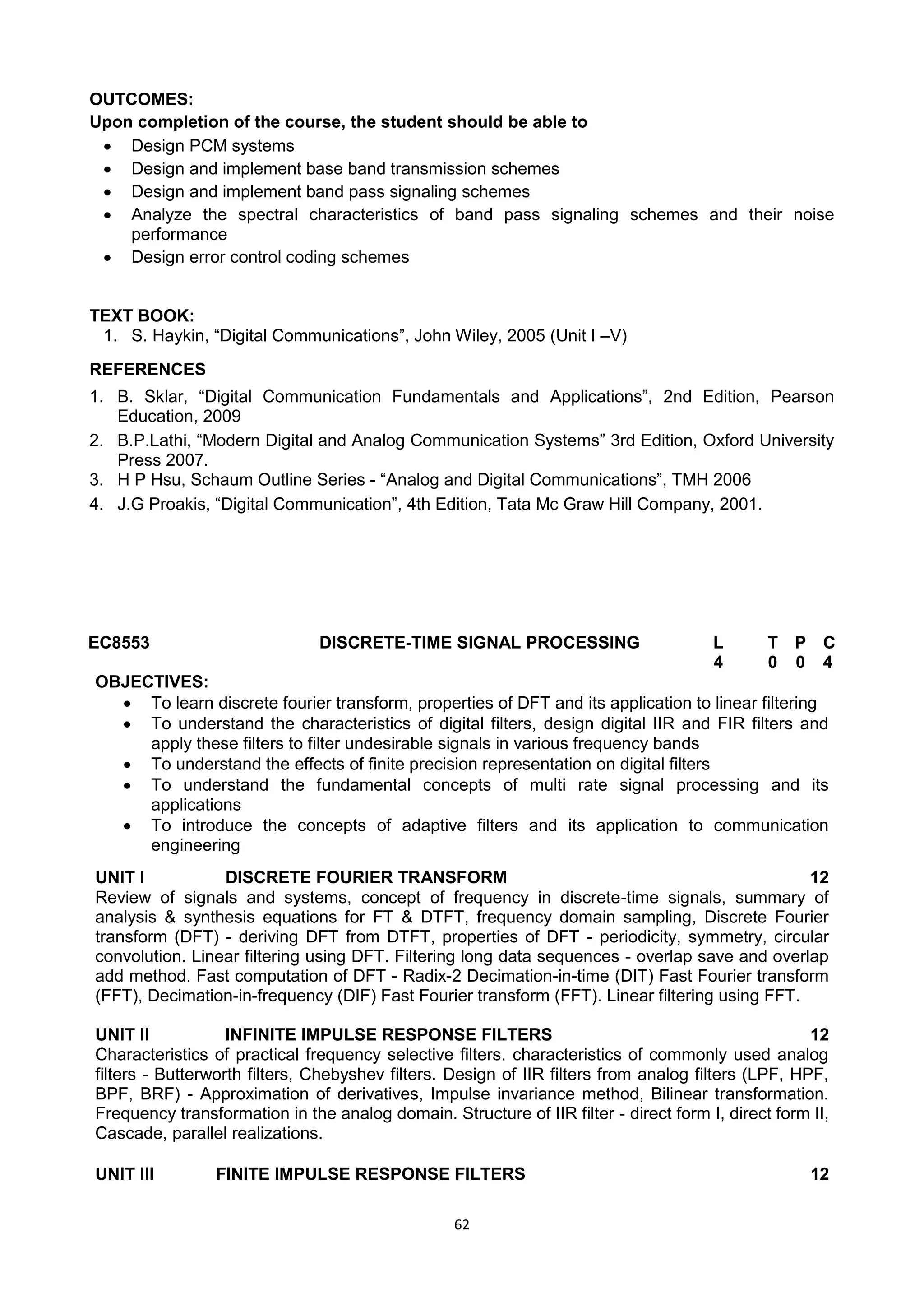 62
OUTCOMES:
Upon completion of the course, the student should be able to
 Design PCM systems
 Design and implement base band transmission schemes
 Design and implement band pass signaling schemes
 Analyze the spectral characteristics of band pass signaling schemes and their noise
performance
 Design error control coding schemes
TEXT BOOK:
1. S. Haykin, ―Digital Communications‖, John Wiley, 2005 (Unit I –V)
REFERENCES
1. B. Sklar, ―Digital Communication Fundamentals and Applications‖, 2nd Edition, Pearson
Education, 2009
2. B.P.Lathi, ―Modern Digital and Analog Communication Systems‖ 3rd Edition, Oxford University
Press 2007.
3. H P Hsu, Schaum Outline Series - ―Analog and Digital Communications‖, TMH 2006
4. J.G Proakis, ―Digital Communication‖, 4th Edition, Tata Mc Graw Hill Company, 2001.
EC8553 DISCRETE-TIME SIGNAL PROCESSING L T P C
4 0 0 4
OBJECTIVES:
 To learn discrete fourier transform, properties of DFT and its application to linear filtering
 To understand the characteristics of digital filters, design digital IIR and FIR filters and
apply these filters to filter undesirable signals in various frequency bands
 To understand the effects of finite precision representation on digital filters
 To understand the fundamental concepts of multi rate signal processing and its
applications
 To introduce the concepts of adaptive filters and its application to communication
engineering
UNIT I DISCRETE FOURIER TRANSFORM 12
Review of signals and systems, concept of frequency in discrete-time signals, summary of
analysis & synthesis equations for FT & DTFT, frequency domain sampling, Discrete Fourier
transform (DFT) - deriving DFT from DTFT, properties of DFT - periodicity, symmetry, circular
convolution. Linear filtering using DFT. Filtering long data sequences - overlap save and overlap
add method. Fast computation of DFT - Radix-2 Decimation-in-time (DIT) Fast Fourier transform
(FFT), Decimation-in-frequency (DIF) Fast Fourier transform (FFT). Linear filtering using FFT.
UNIT II INFINITE IMPULSE RESPONSE FILTERS 12
Characteristics of practical frequency selective filters. characteristics of commonly used analog
filters - Butterworth filters, Chebyshev filters. Design of IIR filters from analog filters (LPF, HPF,
BPF, BRF) - Approximation of derivatives, Impulse invariance method, Bilinear transformation.
Frequency transformation in the analog domain. Structure of IIR filter - direct form I, direct form II,
Cascade, parallel realizations.
UNIT III FINITE IMPULSE RESPONSE FILTERS 12
 