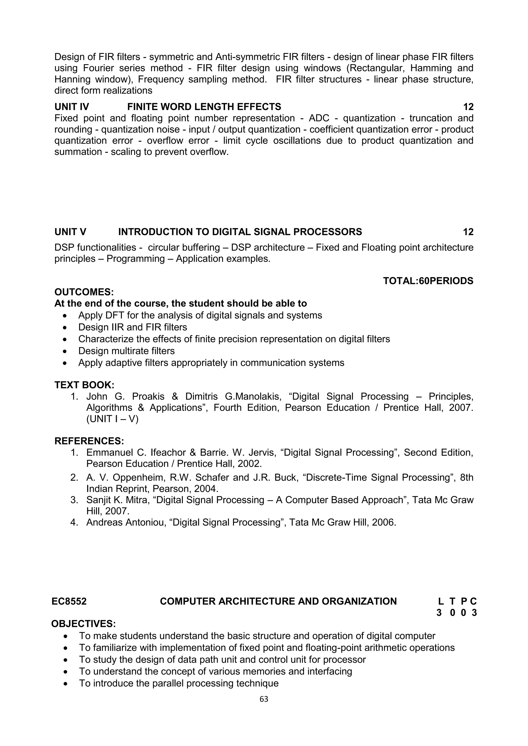 63
Design of FIR filters - symmetric and Anti-symmetric FIR filters - design of linear phase FIR filters
using Fourier series method - FIR filter design using windows (Rectangular, Hamming and
Hanning window), Frequency sampling method. FIR filter structures - linear phase structure,
direct form realizations
UNIT IV FINITE WORD LENGTH EFFECTS 12
Fixed point and floating point number representation - ADC - quantization - truncation and
rounding - quantization noise - input / output quantization - coefficient quantization error - product
quantization error - overflow error - limit cycle oscillations due to product quantization and
summation - scaling to prevent overflow.
UNIT V INTRODUCTION TO DIGITAL SIGNAL PROCESSORS 12
DSP functionalities - circular buffering – DSP architecture – Fixed and Floating point architecture
principles – Programming – Application examples.
TOTAL:60PERIODS
OUTCOMES:
At the end of the course, the student should be able to
 Apply DFT for the analysis of digital signals and systems
 Design IIR and FIR filters
 Characterize the effects of finite precision representation on digital filters
 Design multirate filters
 Apply adaptive filters appropriately in communication systems
TEXT BOOK:
1. John G. Proakis & Dimitris G.Manolakis, ―Digital Signal Processing – Principles,
Algorithms & Applications‖, Fourth Edition, Pearson Education / Prentice Hall, 2007.
(UNIT I – V)
REFERENCES:
1. Emmanuel C. Ifeachor & Barrie. W. Jervis, ―Digital Signal Processing‖, Second Edition,
Pearson Education / Prentice Hall, 2002.
2. A. V. Oppenheim, R.W. Schafer and J.R. Buck, ―Discrete-Time Signal Processing‖, 8th
Indian Reprint, Pearson, 2004.
3. Sanjit K. Mitra, ―Digital Signal Processing – A Computer Based Approach‖, Tata Mc Graw
Hill, 2007.
4. Andreas Antoniou, ―Digital Signal Processing‖, Tata Mc Graw Hill, 2006.
EC8552 COMPUTER ARCHITECTURE AND ORGANIZATION L T P C
3 0 0 3
OBJECTIVES:
 To make students understand the basic structure and operation of digital computer
 To familiarize with implementation of fixed point and floating-point arithmetic operations
 To study the design of data path unit and control unit for processor
 To understand the concept of various memories and interfacing
 To introduce the parallel processing technique
 