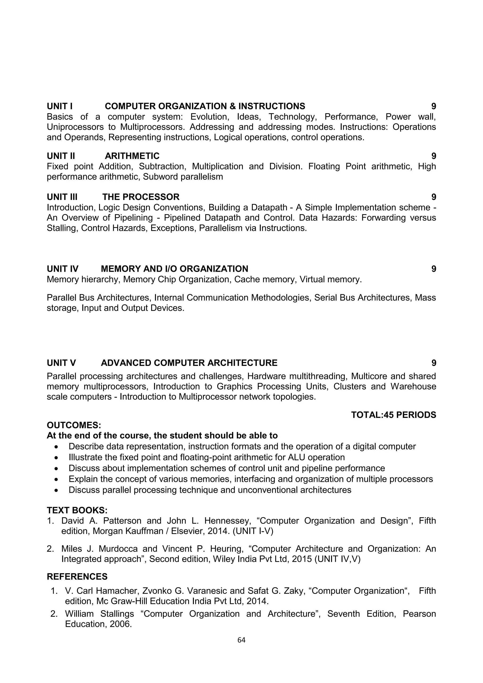 64
UNIT I COMPUTER ORGANIZATION & INSTRUCTIONS 9
Basics of a computer system: Evolution, Ideas, Technology, Performance, Power wall,
Uniprocessors to Multiprocessors. Addressing and addressing modes. Instructions: Operations
and Operands, Representing instructions, Logical operations, control operations.
UNIT II ARITHMETIC 9
Fixed point Addition, Subtraction, Multiplication and Division. Floating Point arithmetic, High
performance arithmetic, Subword parallelism
UNIT III THE PROCESSOR 9
Introduction, Logic Design Conventions, Building a Datapath - A Simple Implementation scheme -
An Overview of Pipelining - Pipelined Datapath and Control. Data Hazards: Forwarding versus
Stalling, Control Hazards, Exceptions, Parallelism via Instructions.
UNIT IV MEMORY AND I/O ORGANIZATION 9
Memory hierarchy, Memory Chip Organization, Cache memory, Virtual memory.
Parallel Bus Architectures, Internal Communication Methodologies, Serial Bus Architectures, Mass
storage, Input and Output Devices.
UNIT V ADVANCED COMPUTER ARCHITECTURE 9
Parallel processing architectures and challenges, Hardware multithreading, Multicore and shared
memory multiprocessors, Introduction to Graphics Processing Units, Clusters and Warehouse
scale computers - Introduction to Multiprocessor network topologies.
TOTAL:45 PERIODS
OUTCOMES:
At the end of the course, the student should be able to
 Describe data representation, instruction formats and the operation of a digital computer
 Illustrate the fixed point and floating-point arithmetic for ALU operation
 Discuss about implementation schemes of control unit and pipeline performance
 Explain the concept of various memories, interfacing and organization of multiple processors
 Discuss parallel processing technique and unconventional architectures
TEXT BOOKS:
1. David A. Patterson and John L. Hennessey, ―Computer Organization and Design‖, Fifth
edition, Morgan Kauffman / Elsevier, 2014. (UNIT I-V)
2. Miles J. Murdocca and Vincent P. Heuring, ―Computer Architecture and Organization: An
Integrated approach‖, Second edition, Wiley India Pvt Ltd, 2015 (UNIT IV,V)
REFERENCES
1. V. Carl Hamacher, Zvonko G. Varanesic and Safat G. Zaky, ―Computer Organization―, Fifth
edition, Mc Graw-Hill Education India Pvt Ltd, 2014.
2. William Stallings ―Computer Organization and Architecture‖, Seventh Edition, Pearson
Education, 2006.
 