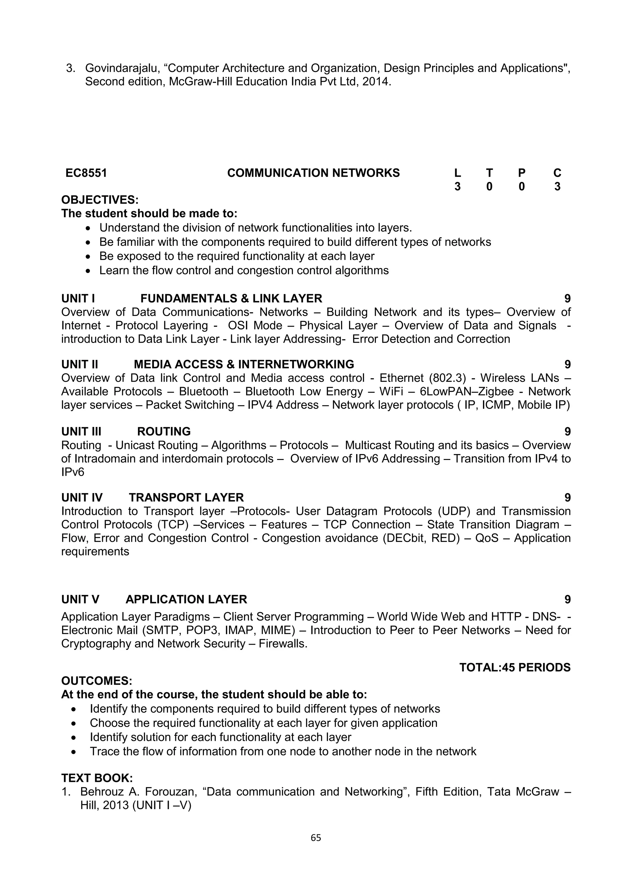 65
3. Govindarajalu, ―Computer Architecture and Organization, Design Principles and Applications",
Second edition, McGraw-Hill Education India Pvt Ltd, 2014.
EC8551 COMMUNICATION NETWORKS L T P C
3 0 0 3
OBJECTIVES:
The student should be made to:
 Understand the division of network functionalities into layers.
 Be familiar with the components required to build different types of networks
 Be exposed to the required functionality at each layer
 Learn the flow control and congestion control algorithms
UNIT I FUNDAMENTALS & LINK LAYER 9
Overview of Data Communications- Networks – Building Network and its types– Overview of
Internet - Protocol Layering - OSI Mode – Physical Layer – Overview of Data and Signals -
introduction to Data Link Layer - Link layer Addressing- Error Detection and Correction
UNIT II MEDIA ACCESS & INTERNETWORKING 9
Overview of Data link Control and Media access control - Ethernet (802.3) - Wireless LANs –
Available Protocols – Bluetooth – Bluetooth Low Energy – WiFi – 6LowPAN–Zigbee - Network
layer services – Packet Switching – IPV4 Address – Network layer protocols ( IP, ICMP, Mobile IP)
UNIT III ROUTING 9
Routing - Unicast Routing – Algorithms – Protocols – Multicast Routing and its basics – Overview
of Intradomain and interdomain protocols – Overview of IPv6 Addressing – Transition from IPv4 to
IPv6
UNIT IV TRANSPORT LAYER 9
Introduction to Transport layer –Protocols- User Datagram Protocols (UDP) and Transmission
Control Protocols (TCP) –Services – Features – TCP Connection – State Transition Diagram –
Flow, Error and Congestion Control - Congestion avoidance (DECbit, RED) – QoS – Application
requirements
UNIT V APPLICATION LAYER 9
Application Layer Paradigms – Client Server Programming – World Wide Web and HTTP - DNS- -
Electronic Mail (SMTP, POP3, IMAP, MIME) – Introduction to Peer to Peer Networks – Need for
Cryptography and Network Security – Firewalls.
TOTAL:45 PERIODS
OUTCOMES:
At the end of the course, the student should be able to:
 Identify the components required to build different types of networks
 Choose the required functionality at each layer for given application
 Identify solution for each functionality at each layer
 Trace the flow of information from one node to another node in the network
TEXT BOOK:
1. Behrouz A. Forouzan, ―Data communication and Networking‖, Fifth Edition, Tata McGraw –
Hill, 2013 (UNIT I –V)
 