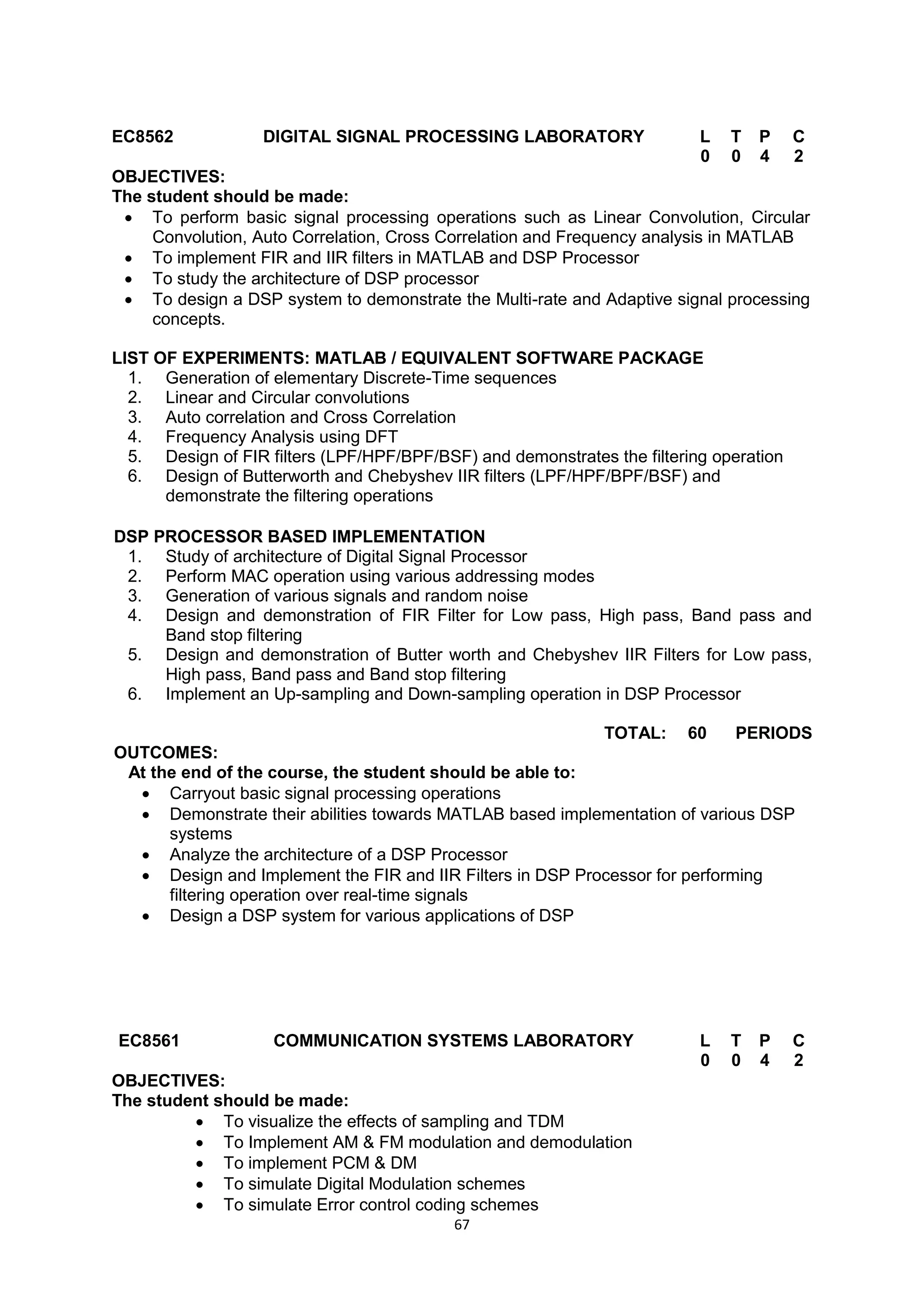 67
EC8562 DIGITAL SIGNAL PROCESSING LABORATORY L T P C
0 0 4 2
OBJECTIVES:
The student should be made:
 To perform basic signal processing operations such as Linear Convolution, Circular
Convolution, Auto Correlation, Cross Correlation and Frequency analysis in MATLAB
 To implement FIR and IIR filters in MATLAB and DSP Processor
 To study the architecture of DSP processor
 To design a DSP system to demonstrate the Multi-rate and Adaptive signal processing
concepts.
LIST OF EXPERIMENTS: MATLAB / EQUIVALENT SOFTWARE PACKAGE
1. Generation of elementary Discrete-Time sequences
2. Linear and Circular convolutions
3. Auto correlation and Cross Correlation
4. Frequency Analysis using DFT
5. Design of FIR filters (LPF/HPF/BPF/BSF) and demonstrates the filtering operation
6. Design of Butterworth and Chebyshev IIR filters (LPF/HPF/BPF/BSF) and
demonstrate the filtering operations
DSP PROCESSOR BASED IMPLEMENTATION
1. Study of architecture of Digital Signal Processor
2. Perform MAC operation using various addressing modes
3. Generation of various signals and random noise
4. Design and demonstration of FIR Filter for Low pass, High pass, Band pass and
Band stop filtering
5. Design and demonstration of Butter worth and Chebyshev IIR Filters for Low pass,
High pass, Band pass and Band stop filtering
6. Implement an Up-sampling and Down-sampling operation in DSP Processor
TOTAL: 60 PERIODS
OUTCOMES:
At the end of the course, the student should be able to:
 Carryout basic signal processing operations
 Demonstrate their abilities towards MATLAB based implementation of various DSP
systems
 Analyze the architecture of a DSP Processor
 Design and Implement the FIR and IIR Filters in DSP Processor for performing
filtering operation over real-time signals
 Design a DSP system for various applications of DSP
EC8561 COMMUNICATION SYSTEMS LABORATORY L T P C
0 0 4 2
OBJECTIVES:
The student should be made:
 To visualize the effects of sampling and TDM
 To Implement AM & FM modulation and demodulation
 To implement PCM & DM
 To simulate Digital Modulation schemes
 To simulate Error control coding schemes
 