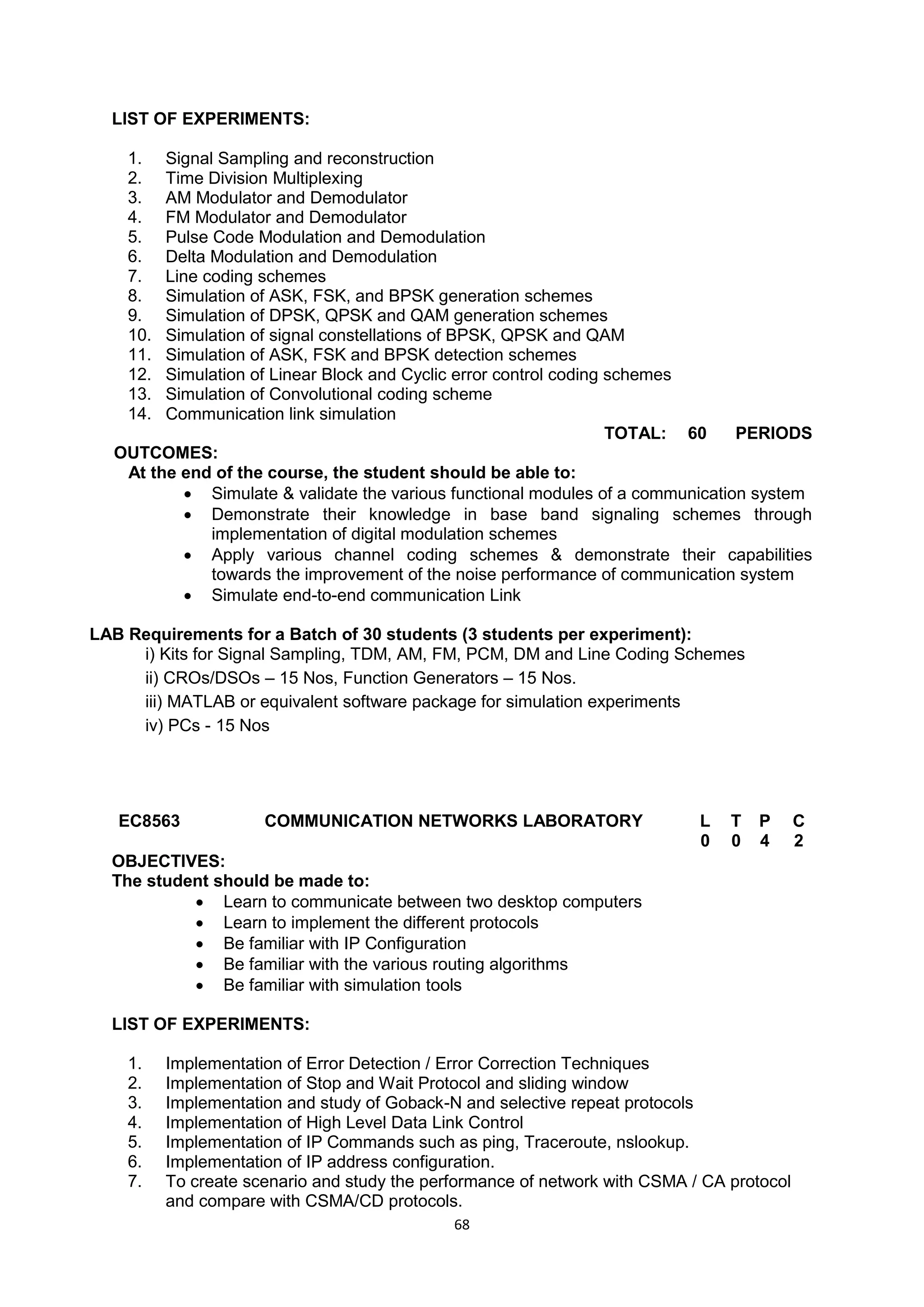 68
LIST OF EXPERIMENTS:
1. Signal Sampling and reconstruction
2. Time Division Multiplexing
3. AM Modulator and Demodulator
4. FM Modulator and Demodulator
5. Pulse Code Modulation and Demodulation
6. Delta Modulation and Demodulation
7. Line coding schemes
8. Simulation of ASK, FSK, and BPSK generation schemes
9. Simulation of DPSK, QPSK and QAM generation schemes
10. Simulation of signal constellations of BPSK, QPSK and QAM
11. Simulation of ASK, FSK and BPSK detection schemes
12. Simulation of Linear Block and Cyclic error control coding schemes
13. Simulation of Convolutional coding scheme
14. Communication link simulation
TOTAL: 60 PERIODS
OUTCOMES:
At the end of the course, the student should be able to:
 Simulate & validate the various functional modules of a communication system
 Demonstrate their knowledge in base band signaling schemes through
implementation of digital modulation schemes
 Apply various channel coding schemes & demonstrate their capabilities
towards the improvement of the noise performance of communication system
 Simulate end-to-end communication Link
LAB Requirements for a Batch of 30 students (3 students per experiment):
i) Kits for Signal Sampling, TDM, AM, FM, PCM, DM and Line Coding Schemes
ii) CROs/DSOs – 15 Nos, Function Generators – 15 Nos.
iii) MATLAB or equivalent software package for simulation experiments
iv) PCs - 15 Nos
EC8563 COMMUNICATION NETWORKS LABORATORY L T P C
0 0 4 2
OBJECTIVES:
The student should be made to:
 Learn to communicate between two desktop computers
 Learn to implement the different protocols
 Be familiar with IP Configuration
 Be familiar with the various routing algorithms
 Be familiar with simulation tools
LIST OF EXPERIMENTS:
1. Implementation of Error Detection / Error Correction Techniques
2. Implementation of Stop and Wait Protocol and sliding window
3. Implementation and study of Goback-N and selective repeat protocols
4. Implementation of High Level Data Link Control
5. Implementation of IP Commands such as ping, Traceroute, nslookup.
6. Implementation of IP address configuration.
7. To create scenario and study the performance of network with CSMA / CA protocol
and compare with CSMA/CD protocols.
 