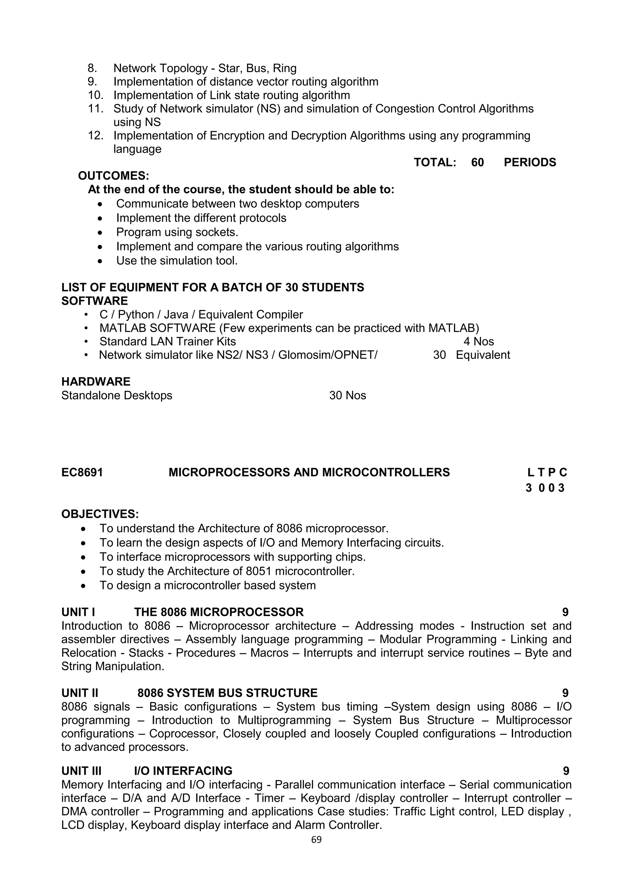 69
8. Network Topology - Star, Bus, Ring
9. Implementation of distance vector routing algorithm
10. Implementation of Link state routing algorithm
11. Study of Network simulator (NS) and simulation of Congestion Control Algorithms
using NS
12. Implementation of Encryption and Decryption Algorithms using any programming
language
TOTAL: 60 PERIODS
OUTCOMES:
At the end of the course, the student should be able to:
 Communicate between two desktop computers
 Implement the different protocols
 Program using sockets.
 Implement and compare the various routing algorithms
 Use the simulation tool.
LIST OF EQUIPMENT FOR A BATCH OF 30 STUDENTS
SOFTWARE
• C / Python / Java / Equivalent Compiler
• MATLAB SOFTWARE (Few experiments can be practiced with MATLAB)
• Standard LAN Trainer Kits 4 Nos
• Network simulator like NS2/ NS3 / Glomosim/OPNET/ 30 Equivalent
HARDWARE
Standalone Desktops 30 Nos
EC8691 MICROPROCESSORS AND MICROCONTROLLERS L T P C
3 0 0 3
OBJECTIVES:
 To understand the Architecture of 8086 microprocessor.
 To learn the design aspects of I/O and Memory Interfacing circuits.
 To interface microprocessors with supporting chips.
 To study the Architecture of 8051 microcontroller.
 To design a microcontroller based system
UNIT I THE 8086 MICROPROCESSOR 9
Introduction to 8086 – Microprocessor architecture – Addressing modes - Instruction set and
assembler directives – Assembly language programming – Modular Programming - Linking and
Relocation - Stacks - Procedures – Macros – Interrupts and interrupt service routines – Byte and
String Manipulation.
UNIT II 8086 SYSTEM BUS STRUCTURE 9
8086 signals – Basic configurations – System bus timing –System design using 8086 – I/O
programming – Introduction to Multiprogramming – System Bus Structure – Multiprocessor
configurations – Coprocessor, Closely coupled and loosely Coupled configurations – Introduction
to advanced processors.
UNIT III I/O INTERFACING 9
Memory Interfacing and I/O interfacing - Parallel communication interface – Serial communication
interface – D/A and A/D Interface - Timer – Keyboard /display controller – Interrupt controller –
DMA controller – Programming and applications Case studies: Traffic Light control, LED display ,
LCD display, Keyboard display interface and Alarm Controller.
 