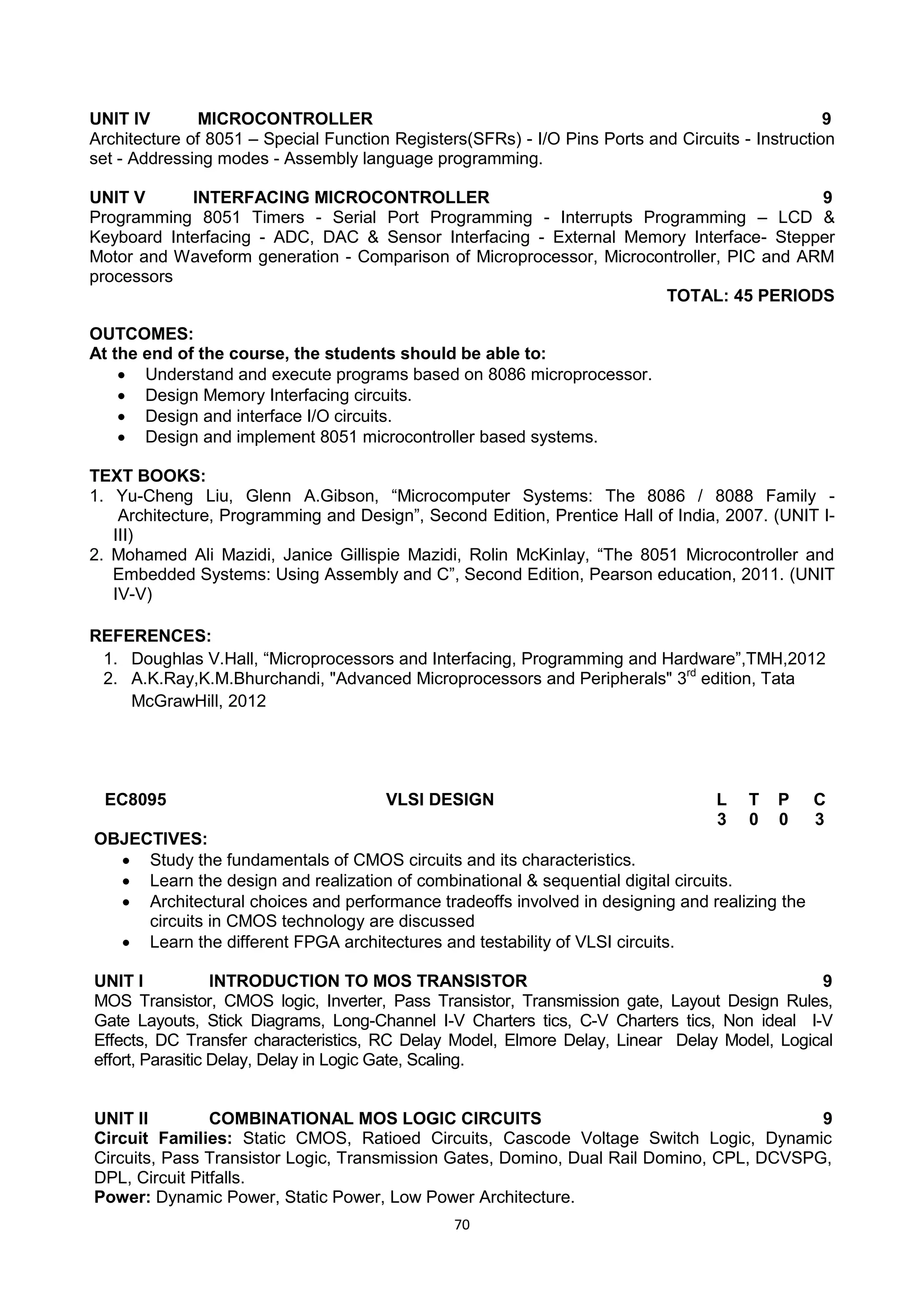70
UNIT IV MICROCONTROLLER 9
Architecture of 8051 – Special Function Registers(SFRs) - I/O Pins Ports and Circuits - Instruction
set - Addressing modes - Assembly language programming.
UNIT V INTERFACING MICROCONTROLLER 9
Programming 8051 Timers - Serial Port Programming - Interrupts Programming – LCD &
Keyboard Interfacing - ADC, DAC & Sensor Interfacing - External Memory Interface- Stepper
Motor and Waveform generation - Comparison of Microprocessor, Microcontroller, PIC and ARM
processors
TOTAL: 45 PERIODS
OUTCOMES:
At the end of the course, the students should be able to:
 Understand and execute programs based on 8086 microprocessor.
 Design Memory Interfacing circuits.
 Design and interface I/O circuits.
 Design and implement 8051 microcontroller based systems.
TEXT BOOKS:
1. Yu-Cheng Liu, Glenn A.Gibson, ―Microcomputer Systems: The 8086 / 8088 Family -
Architecture, Programming and Design‖, Second Edition, Prentice Hall of India, 2007. (UNIT I-
III)
2. Mohamed Ali Mazidi, Janice Gillispie Mazidi, Rolin McKinlay, ―The 8051 Microcontroller and
Embedded Systems: Using Assembly and C‖, Second Edition, Pearson education, 2011. (UNIT
IV-V)
REFERENCES:
1. Doughlas V.Hall, ―Microprocessors and Interfacing, Programming and Hardware‖,TMH,2012
2. A.K.Ray,K.M.Bhurchandi, "Advanced Microprocessors and Peripherals" 3rd
edition, Tata
McGrawHill, 2012
EC8095 VLSI DESIGN L T P C
3 0 0 3
OBJECTIVES:
 Study the fundamentals of CMOS circuits and its characteristics.
 Learn the design and realization of combinational & sequential digital circuits.
 Architectural choices and performance tradeoffs involved in designing and realizing the
circuits in CMOS technology are discussed
 Learn the different FPGA architectures and testability of VLSI circuits.
UNIT I INTRODUCTION TO MOS TRANSISTOR 9
MOS Transistor, CMOS logic, Inverter, Pass Transistor, Transmission gate, Layout Design Rules,
Gate Layouts, Stick Diagrams, Long-Channel I-V Charters tics, C-V Charters tics, Non ideal I-V
Effects, DC Transfer characteristics, RC Delay Model, Elmore Delay, Linear Delay Model, Logical
effort, Parasitic Delay, Delay in Logic Gate, Scaling.
UNIT II COMBINATIONAL MOS LOGIC CIRCUITS 9
Circuit Families: Static CMOS, Ratioed Circuits, Cascode Voltage Switch Logic, Dynamic
Circuits, Pass Transistor Logic, Transmission Gates, Domino, Dual Rail Domino, CPL, DCVSPG,
DPL, Circuit Pitfalls.
Power: Dynamic Power, Static Power, Low Power Architecture.
 