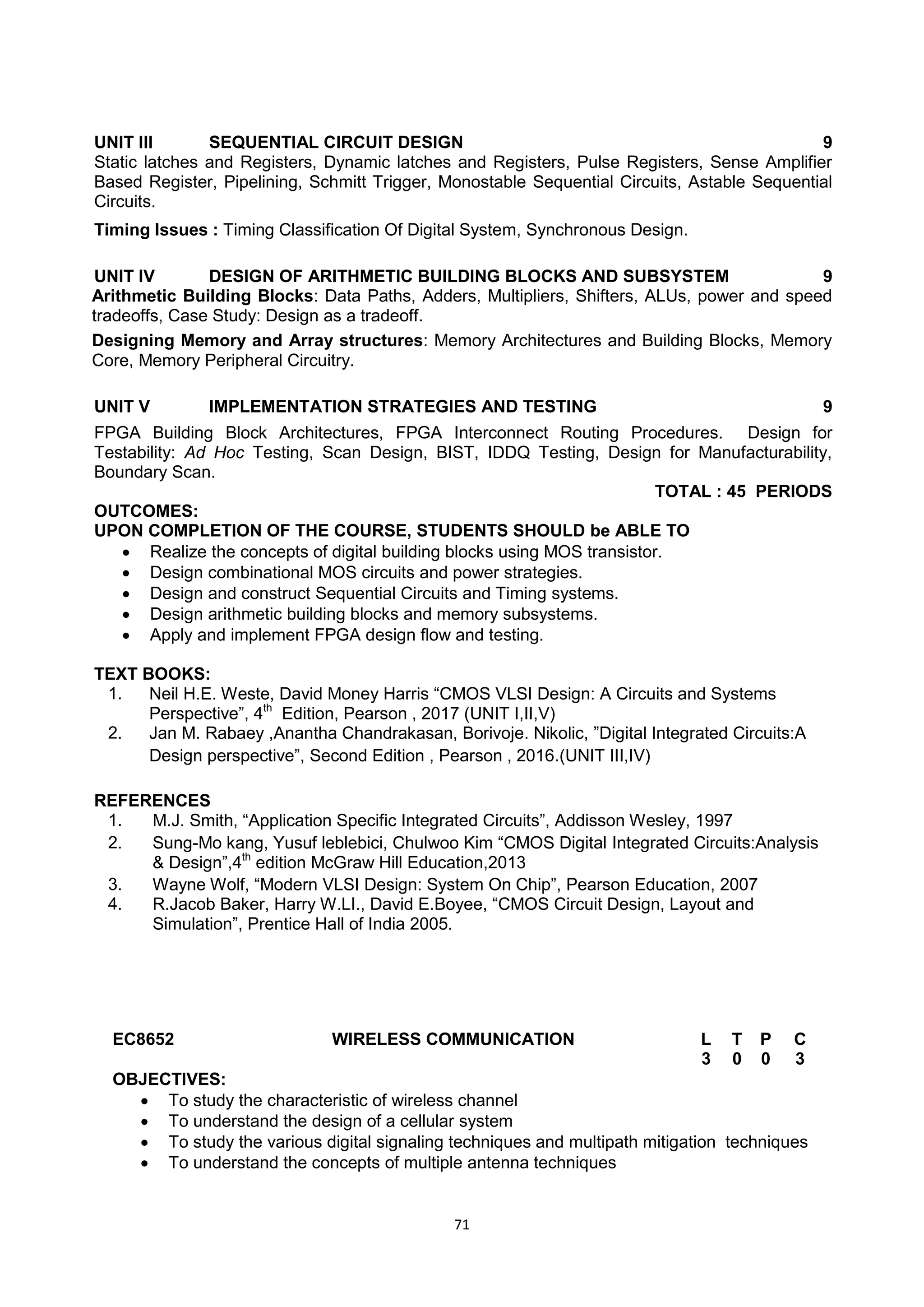 71
UNIT III SEQUENTIAL CIRCUIT DESIGN 9
Static latches and Registers, Dynamic latches and Registers, Pulse Registers, Sense Amplifier
Based Register, Pipelining, Schmitt Trigger, Monostable Sequential Circuits, Astable Sequential
Circuits.
Timing Issues : Timing Classification Of Digital System, Synchronous Design.
UNIT IV DESIGN OF ARITHMETIC BUILDING BLOCKS AND SUBSYSTEM 9
Arithmetic Building Blocks: Data Paths, Adders, Multipliers, Shifters, ALUs, power and speed
tradeoffs, Case Study: Design as a tradeoff.
Designing Memory and Array structures: Memory Architectures and Building Blocks, Memory
Core, Memory Peripheral Circuitry.
UNIT V IMPLEMENTATION STRATEGIES AND TESTING 9
FPGA Building Block Architectures, FPGA Interconnect Routing Procedures. Design for
Testability: Ad Hoc Testing, Scan Design, BIST, IDDQ Testing, Design for Manufacturability,
Boundary Scan.
TOTAL : 45 PERIODS
OUTCOMES:
UPON COMPLETION OF THE COURSE, STUDENTS SHOULD be ABLE TO
 Realize the concepts of digital building blocks using MOS transistor.
 Design combinational MOS circuits and power strategies.
 Design and construct Sequential Circuits and Timing systems.
 Design arithmetic building blocks and memory subsystems.
 Apply and implement FPGA design flow and testing.
TEXT BOOKS:
1. Neil H.E. Weste, David Money Harris ―CMOS VLSI Design: A Circuits and Systems
Perspective‖, 4th
Edition, Pearson , 2017 (UNIT I,II,V)
2. Jan M. Rabaey ,Anantha Chandrakasan, Borivoje. Nikolic, ‖Digital Integrated Circuits:A
Design perspective‖, Second Edition , Pearson , 2016.(UNIT III,IV)
REFERENCES
1. M.J. Smith, ―Application Specific Integrated Circuits‖, Addisson Wesley, 1997
2. Sung-Mo kang, Yusuf leblebici, Chulwoo Kim ―CMOS Digital Integrated Circuits:Analysis
& Design‖,4th
edition McGraw Hill Education,2013
3. Wayne Wolf, ―Modern VLSI Design: System On Chip‖, Pearson Education, 2007
4. R.Jacob Baker, Harry W.LI., David E.Boyee, ―CMOS Circuit Design, Layout and
Simulation‖, Prentice Hall of India 2005.
EC8652 WIRELESS COMMUNICATION L T P C
3 0 0 3
OBJECTIVES:
 To study the characteristic of wireless channel
 To understand the design of a cellular system
 To study the various digital signaling techniques and multipath mitigation techniques
 To understand the concepts of multiple antenna techniques
 