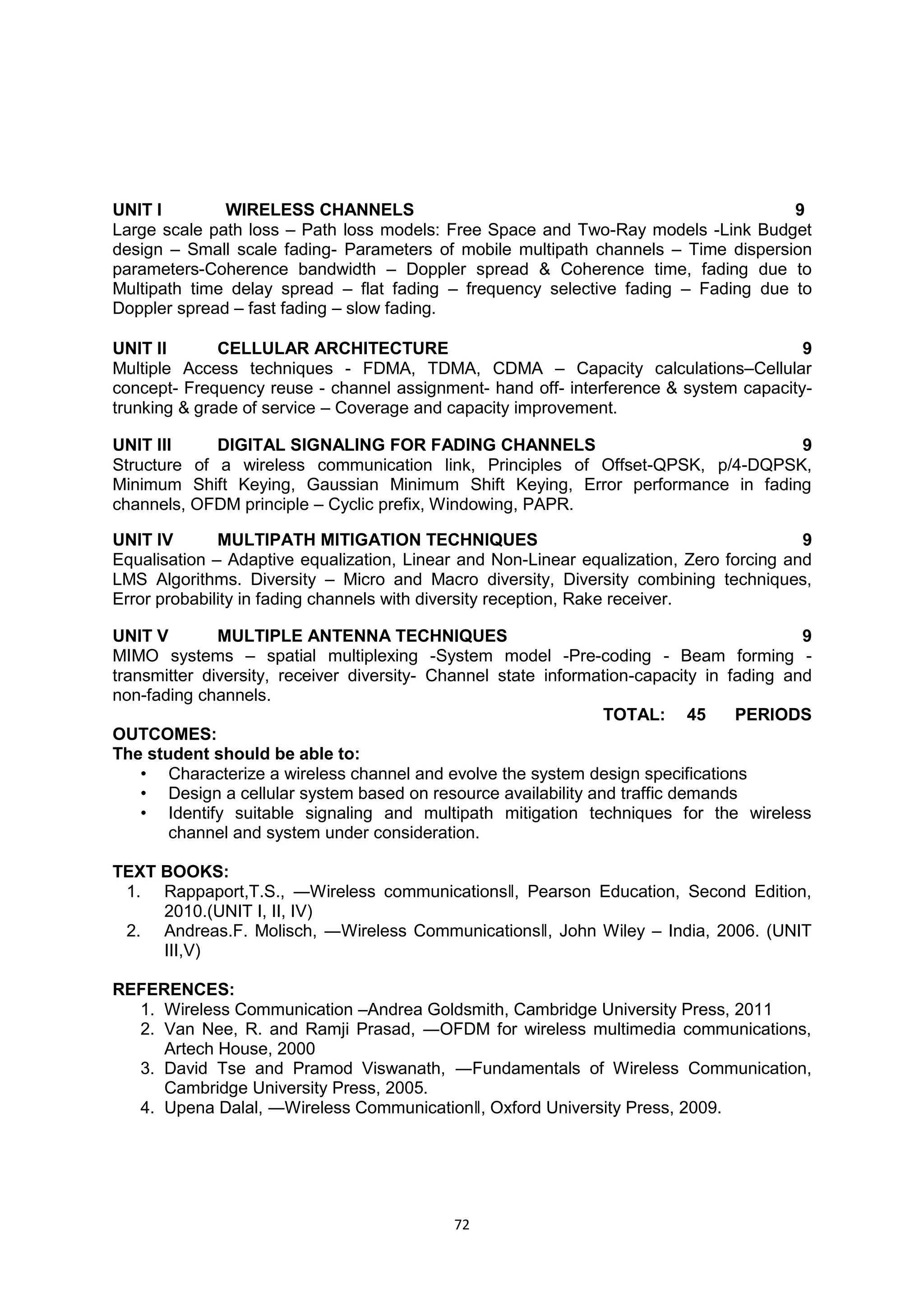 72
UNIT I WIRELESS CHANNELS 9
Large scale path loss – Path loss models: Free Space and Two-Ray models -Link Budget
design – Small scale fading- Parameters of mobile multipath channels – Time dispersion
parameters-Coherence bandwidth – Doppler spread & Coherence time, fading due to
Multipath time delay spread – flat fading – frequency selective fading – Fading due to
Doppler spread – fast fading – slow fading.
UNIT II CELLULAR ARCHITECTURE 9
Multiple Access techniques - FDMA, TDMA, CDMA – Capacity calculations–Cellular
concept- Frequency reuse - channel assignment- hand off- interference & system capacity-
trunking & grade of service – Coverage and capacity improvement.
UNIT III DIGITAL SIGNALING FOR FADING CHANNELS 9
Structure of a wireless communication link, Principles of Offset-QPSK, p/4-DQPSK,
Minimum Shift Keying, Gaussian Minimum Shift Keying, Error performance in fading
channels, OFDM principle – Cyclic prefix, Windowing, PAPR.
UNIT IV MULTIPATH MITIGATION TECHNIQUES 9
Equalisation – Adaptive equalization, Linear and Non-Linear equalization, Zero forcing and
LMS Algorithms. Diversity – Micro and Macro diversity, Diversity combining techniques,
Error probability in fading channels with diversity reception, Rake receiver.
UNIT V MULTIPLE ANTENNA TECHNIQUES 9
MIMO systems – spatial multiplexing -System model -Pre-coding - Beam forming -
transmitter diversity, receiver diversity- Channel state information-capacity in fading and
non-fading channels.
TOTAL: 45 PERIODS
OUTCOMES:
The student should be able to:
• Characterize a wireless channel and evolve the system design specifications
• Design a cellular system based on resource availability and traffic demands
• Identify suitable signaling and multipath mitigation techniques for the wireless
channel and system under consideration.
TEXT BOOKS:
1. Rappaport,T.S., ―Wireless communications‖, Pearson Education, Second Edition,
2010.(UNIT I, II, IV)
2. Andreas.F. Molisch, ―Wireless Communications‖, John Wiley – India, 2006. (UNIT
III,V)
REFERENCES:
1. Wireless Communication –Andrea Goldsmith, Cambridge University Press, 2011
2. Van Nee, R. and Ramji Prasad, ―OFDM for wireless multimedia communications,
Artech House, 2000
3. David Tse and Pramod Viswanath, ―Fundamentals of Wireless Communication,
Cambridge University Press, 2005.
4. Upena Dalal, ―Wireless Communication‖, Oxford University Press, 2009.
 