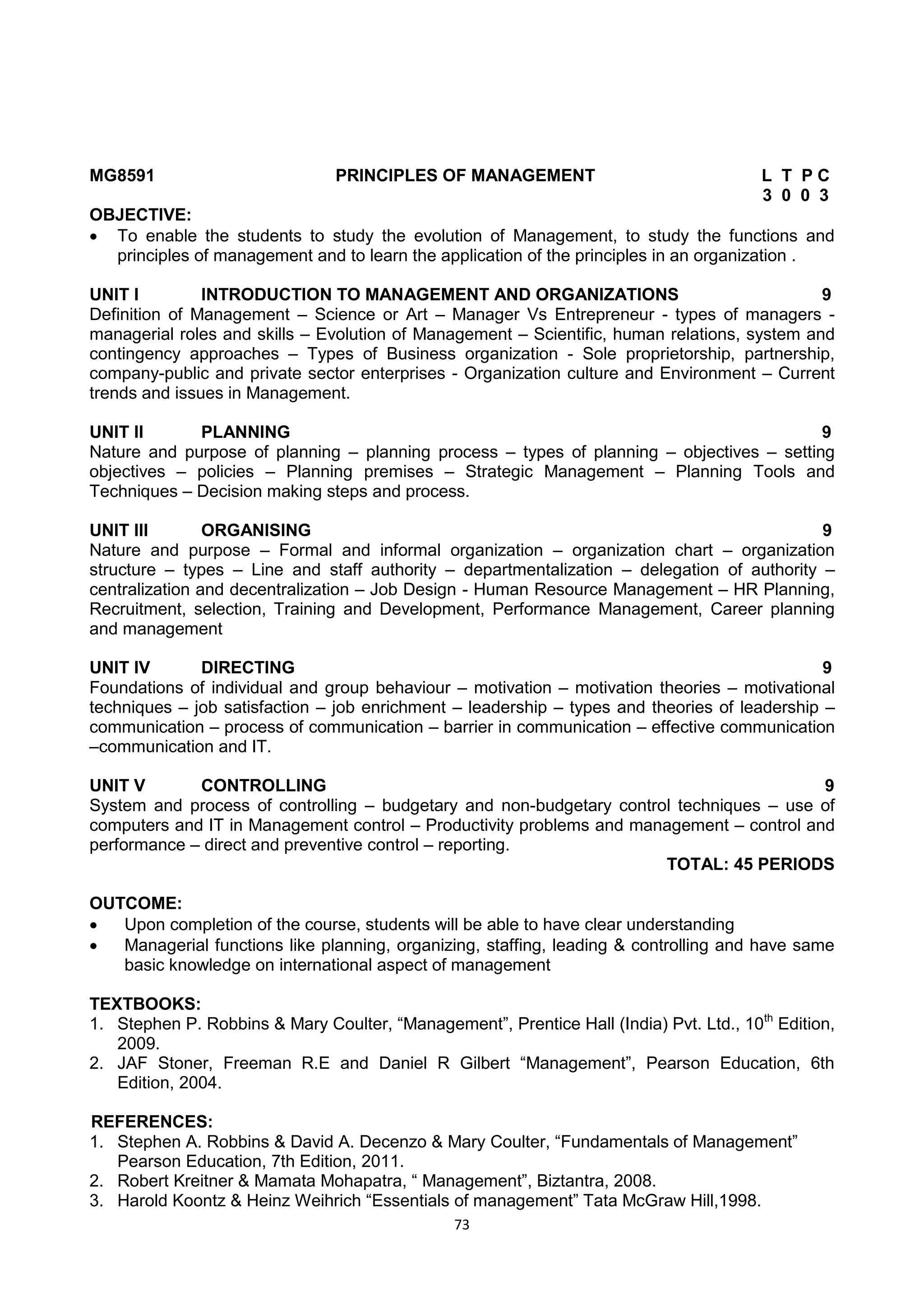 73
MG8591 PRINCIPLES OF MANAGEMENT L T P C
3 0 0 3
OBJECTIVE:
 To enable the students to study the evolution of Management, to study the functions and
principles of management and to learn the application of the principles in an organization .
UNIT I INTRODUCTION TO MANAGEMENT AND ORGANIZATIONS 9
Definition of Management – Science or Art – Manager Vs Entrepreneur - types of managers -
managerial roles and skills – Evolution of Management – Scientific, human relations, system and
contingency approaches – Types of Business organization - Sole proprietorship, partnership,
company-public and private sector enterprises - Organization culture and Environment – Current
trends and issues in Management.
UNIT II PLANNING 9
Nature and purpose of planning – planning process – types of planning – objectives – setting
objectives – policies – Planning premises – Strategic Management – Planning Tools and
Techniques – Decision making steps and process.
UNIT III ORGANISING 9
Nature and purpose – Formal and informal organization – organization chart – organization
structure – types – Line and staff authority – departmentalization – delegation of authority –
centralization and decentralization – Job Design - Human Resource Management – HR Planning,
Recruitment, selection, Training and Development, Performance Management, Career planning
and management
UNIT IV DIRECTING 9
Foundations of individual and group behaviour – motivation – motivation theories – motivational
techniques – job satisfaction – job enrichment – leadership – types and theories of leadership –
communication – process of communication – barrier in communication – effective communication
–communication and IT.
UNIT V CONTROLLING 9
System and process of controlling – budgetary and non-budgetary control techniques – use of
computers and IT in Management control – Productivity problems and management – control and
performance – direct and preventive control – reporting.
TOTAL: 45 PERIODS
OUTCOME:
 Upon completion of the course, students will be able to have clear understanding
 Managerial functions like planning, organizing, staffing, leading & controlling and have same
basic knowledge on international aspect of management
TEXTBOOKS:
1. Stephen P. Robbins & Mary Coulter, ―Management‖, Prentice Hall (India) Pvt. Ltd., 10th
Edition,
2009.
2. JAF Stoner, Freeman R.E and Daniel R Gilbert ―Management‖, Pearson Education, 6th
Edition, 2004.
REFERENCES:
1. Stephen A. Robbins & David A. Decenzo & Mary Coulter, ―Fundamentals of Management‖
Pearson Education, 7th Edition, 2011.
2. Robert Kreitner & Mamata Mohapatra, ― Management‖, Biztantra, 2008.
3. Harold Koontz & Heinz Weihrich ―Essentials of management‖ Tata McGraw Hill,1998.
 