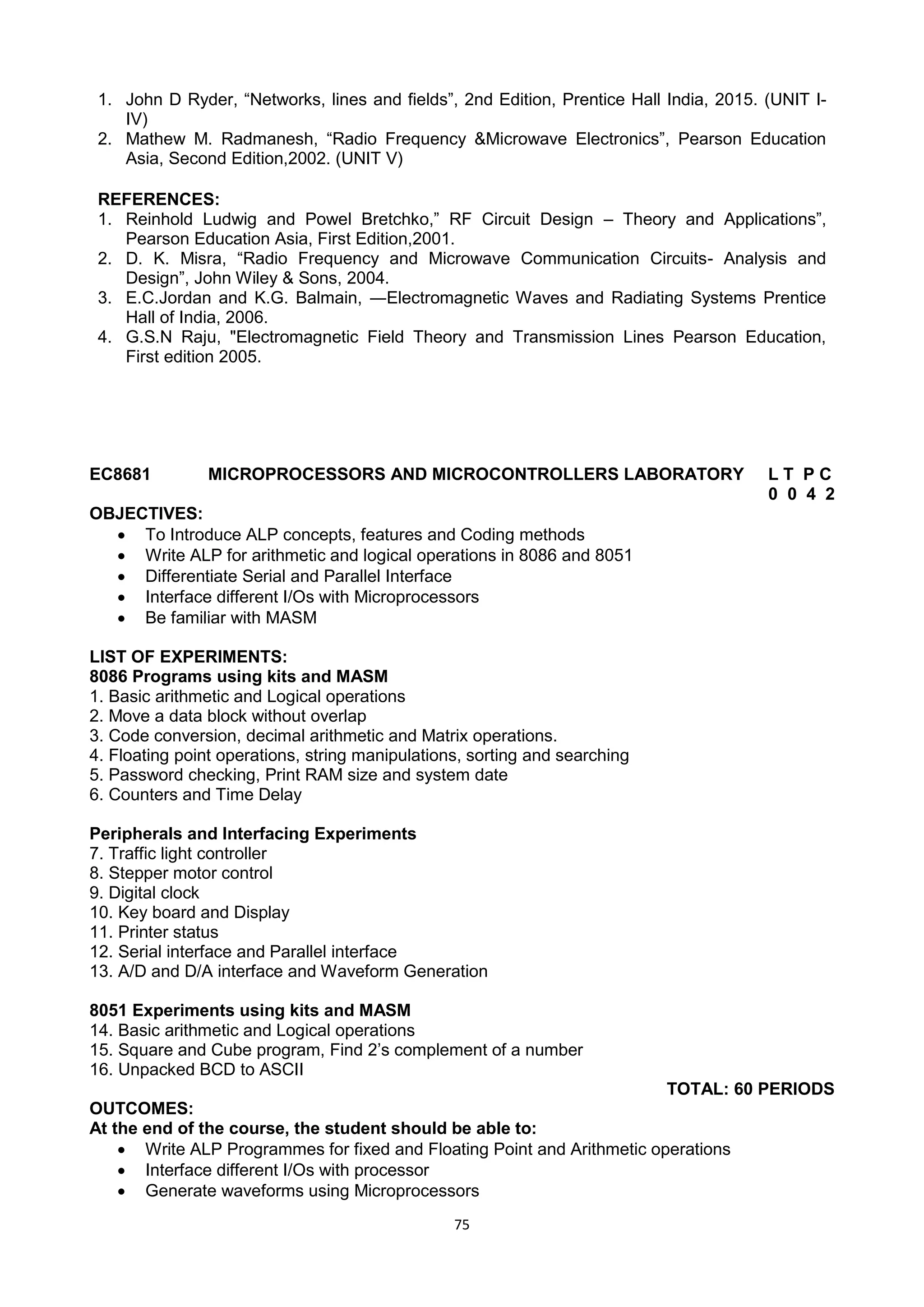 75
1. John D Ryder, ―Networks, lines and fields‖, 2nd Edition, Prentice Hall India, 2015. (UNIT I-
IV)
2. Mathew M. Radmanesh, ―Radio Frequency &Microwave Electronics‖, Pearson Education
Asia, Second Edition,2002. (UNIT V)
REFERENCES:
1. Reinhold Ludwig and Powel Bretchko,‖ RF Circuit Design – Theory and Applications‖,
Pearson Education Asia, First Edition,2001.
2. D. K. Misra, ―Radio Frequency and Microwave Communication Circuits- Analysis and
Design‖, John Wiley & Sons, 2004.
3. E.C.Jordan and K.G. Balmain, ―Electromagnetic Waves and Radiating Systems Prentice
Hall of India, 2006.
4. G.S.N Raju, "Electromagnetic Field Theory and Transmission Lines Pearson Education,
First edition 2005.
EC8681 MICROPROCESSORS AND MICROCONTROLLERS LABORATORY L T P C
0 0 4 2
OBJECTIVES:
 To Introduce ALP concepts, features and Coding methods
 Write ALP for arithmetic and logical operations in 8086 and 8051
 Differentiate Serial and Parallel Interface
 Interface different I/Os with Microprocessors
 Be familiar with MASM
LIST OF EXPERIMENTS:
8086 Programs using kits and MASM
1. Basic arithmetic and Logical operations
2. Move a data block without overlap
3. Code conversion, decimal arithmetic and Matrix operations.
4. Floating point operations, string manipulations, sorting and searching
5. Password checking, Print RAM size and system date
6. Counters and Time Delay
Peripherals and Interfacing Experiments
7. Traffic light controller
8. Stepper motor control
9. Digital clock
10. Key board and Display
11. Printer status
12. Serial interface and Parallel interface
13. A/D and D/A interface and Waveform Generation
8051 Experiments using kits and MASM
14. Basic arithmetic and Logical operations
15. Square and Cube program, Find 2‘s complement of a number
16. Unpacked BCD to ASCII
TOTAL: 60 PERIODS
OUTCOMES:
At the end of the course, the student should be able to:
 Write ALP Programmes for fixed and Floating Point and Arithmetic operations
 Interface different I/Os with processor
 Generate waveforms using Microprocessors
 