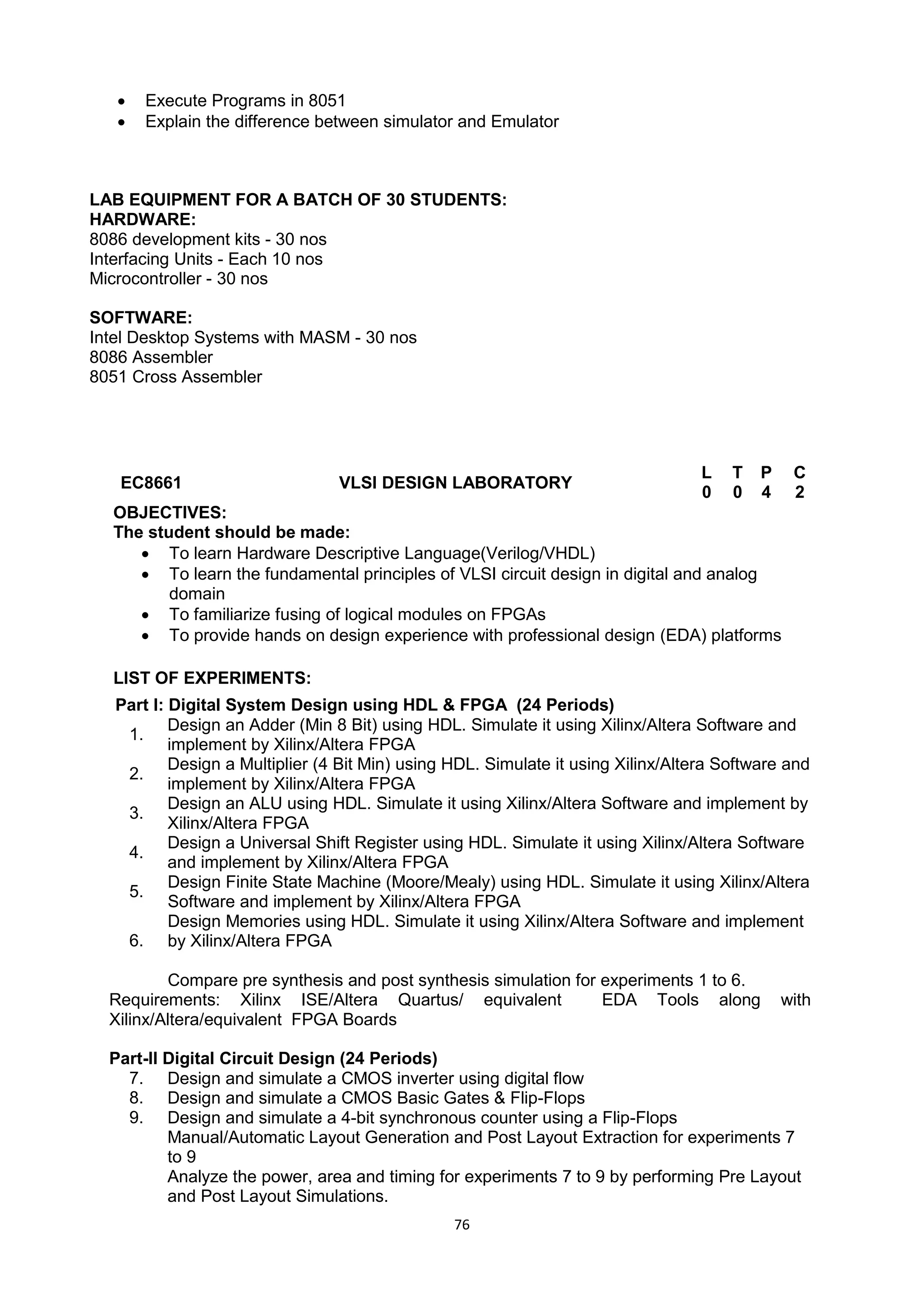 76
 Execute Programs in 8051
 Explain the difference between simulator and Emulator
LAB EQUIPMENT FOR A BATCH OF 30 STUDENTS:
HARDWARE:
8086 development kits - 30 nos
Interfacing Units - Each 10 nos
Microcontroller - 30 nos
SOFTWARE:
Intel Desktop Systems with MASM - 30 nos
8086 Assembler
8051 Cross Assembler
EC8661 VLSI DESIGN LABORATORY
L T P C
0 0 4 2
OBJECTIVES:
The student should be made:
 To learn Hardware Descriptive Language(Verilog/VHDL)
 To learn the fundamental principles of VLSI circuit design in digital and analog
domain
 To familiarize fusing of logical modules on FPGAs
 To provide hands on design experience with professional design (EDA) platforms
LIST OF EXPERIMENTS:
Part I: Digital System Design using HDL & FPGA (24 Periods)
1.
Design an Adder (Min 8 Bit) using HDL. Simulate it using Xilinx/Altera Software and
implement by Xilinx/Altera FPGA
2.
Design a Multiplier (4 Bit Min) using HDL. Simulate it using Xilinx/Altera Software and
implement by Xilinx/Altera FPGA
3.
Design an ALU using HDL. Simulate it using Xilinx/Altera Software and implement by
Xilinx/Altera FPGA
4.
Design a Universal Shift Register using HDL. Simulate it using Xilinx/Altera Software
and implement by Xilinx/Altera FPGA
5.
Design Finite State Machine (Moore/Mealy) using HDL. Simulate it using Xilinx/Altera
Software and implement by Xilinx/Altera FPGA
6.
Design Memories using HDL. Simulate it using Xilinx/Altera Software and implement
by Xilinx/Altera FPGA
Compare pre synthesis and post synthesis simulation for experiments 1 to 6.
Requirements: Xilinx ISE/Altera Quartus/ equivalent EDA Tools along with
Xilinx/Altera/equivalent FPGA Boards
Part-II Digital Circuit Design (24 Periods)
7. Design and simulate a CMOS inverter using digital flow
8. Design and simulate a CMOS Basic Gates & Flip-Flops
9. Design and simulate a 4-bit synchronous counter using a Flip-Flops
Manual/Automatic Layout Generation and Post Layout Extraction for experiments 7
to 9
Analyze the power, area and timing for experiments 7 to 9 by performing Pre Layout
and Post Layout Simulations.
 