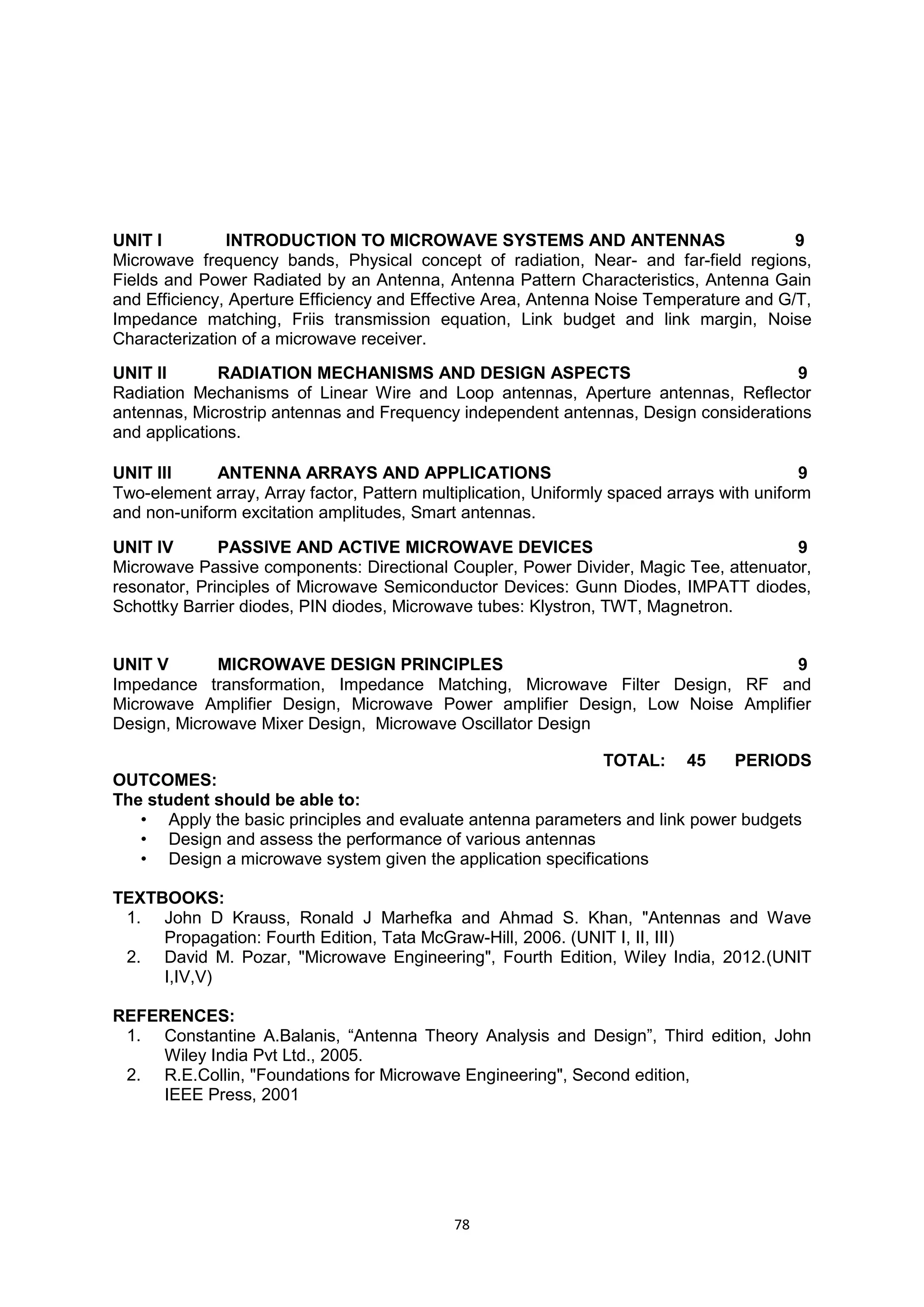 78
UNIT I INTRODUCTION TO MICROWAVE SYSTEMS AND ANTENNAS 9
Microwave frequency bands, Physical concept of radiation, Near- and far-field regions,
Fields and Power Radiated by an Antenna, Antenna Pattern Characteristics, Antenna Gain
and Efficiency, Aperture Efficiency and Effective Area, Antenna Noise Temperature and G/T,
Impedance matching, Friis transmission equation, Link budget and link margin, Noise
Characterization of a microwave receiver.
UNIT II RADIATION MECHANISMS AND DESIGN ASPECTS 9
Radiation Mechanisms of Linear Wire and Loop antennas, Aperture antennas, Reflector
antennas, Microstrip antennas and Frequency independent antennas, Design considerations
and applications.
UNIT III ANTENNA ARRAYS AND APPLICATIONS 9
Two-element array, Array factor, Pattern multiplication, Uniformly spaced arrays with uniform
and non-uniform excitation amplitudes, Smart antennas.
UNIT IV PASSIVE AND ACTIVE MICROWAVE DEVICES 9
Microwave Passive components: Directional Coupler, Power Divider, Magic Tee, attenuator,
resonator, Principles of Microwave Semiconductor Devices: Gunn Diodes, IMPATT diodes,
Schottky Barrier diodes, PIN diodes, Microwave tubes: Klystron, TWT, Magnetron.
UNIT V MICROWAVE DESIGN PRINCIPLES 9
Impedance transformation, Impedance Matching, Microwave Filter Design, RF and
Microwave Amplifier Design, Microwave Power amplifier Design, Low Noise Amplifier
Design, Microwave Mixer Design, Microwave Oscillator Design
TOTAL: 45 PERIODS
OUTCOMES:
The student should be able to:
• Apply the basic principles and evaluate antenna parameters and link power budgets
• Design and assess the performance of various antennas
• Design a microwave system given the application specifications
TEXTBOOKS:
1. John D Krauss, Ronald J Marhefka and Ahmad S. Khan, "Antennas and Wave
Propagation: Fourth Edition, Tata McGraw-Hill, 2006. (UNIT I, II, III)
2. David M. Pozar, "Microwave Engineering", Fourth Edition, Wiley India, 2012.(UNIT
I,IV,V)
REFERENCES:
1. Constantine A.Balanis, ―Antenna Theory Analysis and Design‖, Third edition, John
Wiley India Pvt Ltd., 2005.
2. R.E.Collin, "Foundations for Microwave Engineering", Second edition,
IEEE Press, 2001
 