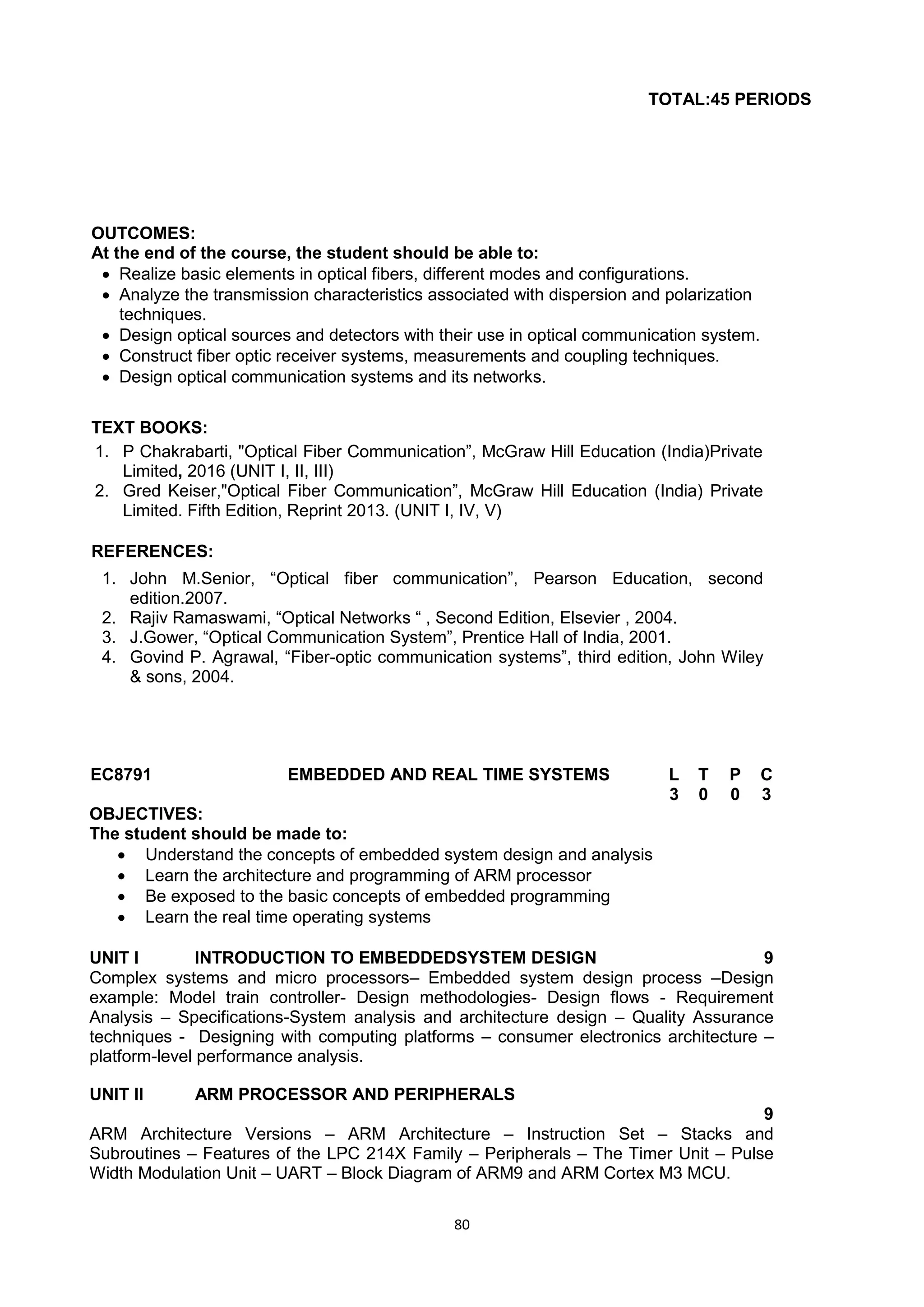 80
TOTAL:45 PERIODS
OUTCOMES:
At the end of the course, the student should be able to:
 Realize basic elements in optical fibers, different modes and configurations.
 Analyze the transmission characteristics associated with dispersion and polarization
techniques.
 Design optical sources and detectors with their use in optical communication system.
 Construct fiber optic receiver systems, measurements and coupling techniques.
 Design optical communication systems and its networks.
TEXT BOOKS:
1. P Chakrabarti, "Optical Fiber Communication‖, McGraw Hill Education (India)Private
Limited, 2016 (UNIT I, II, III)
2. Gred Keiser,"Optical Fiber Communication‖, McGraw Hill Education (India) Private
Limited. Fifth Edition, Reprint 2013. (UNIT I, IV, V)
REFERENCES:
1. John M.Senior, ―Optical fiber communication‖, Pearson Education, second
edition.2007.
2. Rajiv Ramaswami, ―Optical Networks ― , Second Edition, Elsevier , 2004.
3. J.Gower, ―Optical Communication System‖, Prentice Hall of India, 2001.
4. Govind P. Agrawal, ―Fiber-optic communication systems‖, third edition, John Wiley
& sons, 2004.
EC8791 EMBEDDED AND REAL TIME SYSTEMS L T P C
3 0 0 3
OBJECTIVES:
The student should be made to:
 Understand the concepts of embedded system design and analysis
 Learn the architecture and programming of ARM processor
 Be exposed to the basic concepts of embedded programming
 Learn the real time operating systems
UNIT I INTRODUCTION TO EMBEDDEDSYSTEM DESIGN 9
Complex systems and micro processors– Embedded system design process –Design
example: Model train controller- Design methodologies- Design flows - Requirement
Analysis – Specifications-System analysis and architecture design – Quality Assurance
techniques - Designing with computing platforms – consumer electronics architecture –
platform-level performance analysis.
UNIT II ARM PROCESSOR AND PERIPHERALS
9
ARM Architecture Versions – ARM Architecture – Instruction Set – Stacks and
Subroutines – Features of the LPC 214X Family – Peripherals – The Timer Unit – Pulse
Width Modulation Unit – UART – Block Diagram of ARM9 and ARM Cortex M3 MCU.
 