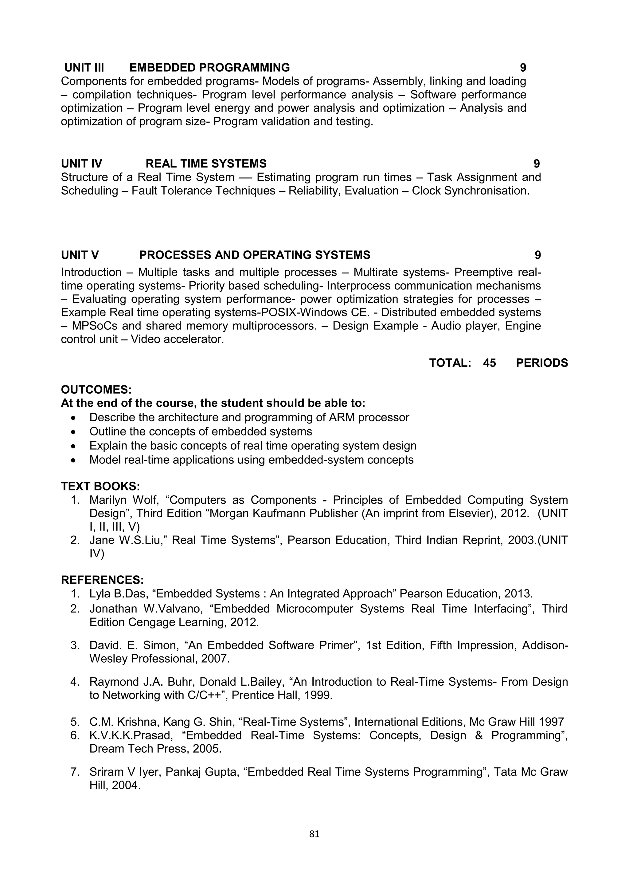 81
UNIT III EMBEDDED PROGRAMMING 9
Components for embedded programs- Models of programs- Assembly, linking and loading
– compilation techniques- Program level performance analysis – Software performance
optimization – Program level energy and power analysis and optimization – Analysis and
optimization of program size- Program validation and testing.
UNIT IV REAL TIME SYSTEMS 9
Structure of a Real Time System –– Estimating program run times – Task Assignment and
Scheduling – Fault Tolerance Techniques – Reliability, Evaluation – Clock Synchronisation.
UNIT V PROCESSES AND OPERATING SYSTEMS 9
Introduction – Multiple tasks and multiple processes – Multirate systems- Preemptive real-
time operating systems- Priority based scheduling- Interprocess communication mechanisms
– Evaluating operating system performance- power optimization strategies for processes –
Example Real time operating systems-POSIX-Windows CE. - Distributed embedded systems
– MPSoCs and shared memory multiprocessors. – Design Example - Audio player, Engine
control unit – Video accelerator.
TOTAL: 45 PERIODS
OUTCOMES:
At the end of the course, the student should be able to:
 Describe the architecture and programming of ARM processor
 Outline the concepts of embedded systems
 Explain the basic concepts of real time operating system design
 Model real-time applications using embedded-system concepts
TEXT BOOKS:
1. Marilyn Wolf, ―Computers as Components - Principles of Embedded Computing System
Design‖, Third Edition ―Morgan Kaufmann Publisher (An imprint from Elsevier), 2012. (UNIT
I, II, III, V)
2. Jane W.S.Liu,‖ Real Time Systems‖, Pearson Education, Third Indian Reprint, 2003.(UNIT
IV)
REFERENCES:
1. Lyla B.Das, ―Embedded Systems : An Integrated Approach‖ Pearson Education, 2013.
2. Jonathan W.Valvano, ―Embedded Microcomputer Systems Real Time Interfacing‖, Third
Edition Cengage Learning, 2012.
3. David. E. Simon, ―An Embedded Software Primer‖, 1st Edition, Fifth Impression, Addison-
Wesley Professional, 2007.
4. Raymond J.A. Buhr, Donald L.Bailey, ―An Introduction to Real-Time Systems- From Design
to Networking with C/C++‖, Prentice Hall, 1999.
5. C.M. Krishna, Kang G. Shin, ―Real-Time Systems‖, International Editions, Mc Graw Hill 1997
6. K.V.K.K.Prasad, ―Embedded Real-Time Systems: Concepts, Design & Programming‖,
Dream Tech Press, 2005.
7. Sriram V Iyer, Pankaj Gupta, ―Embedded Real Time Systems Programming‖, Tata Mc Graw
Hill, 2004.
 