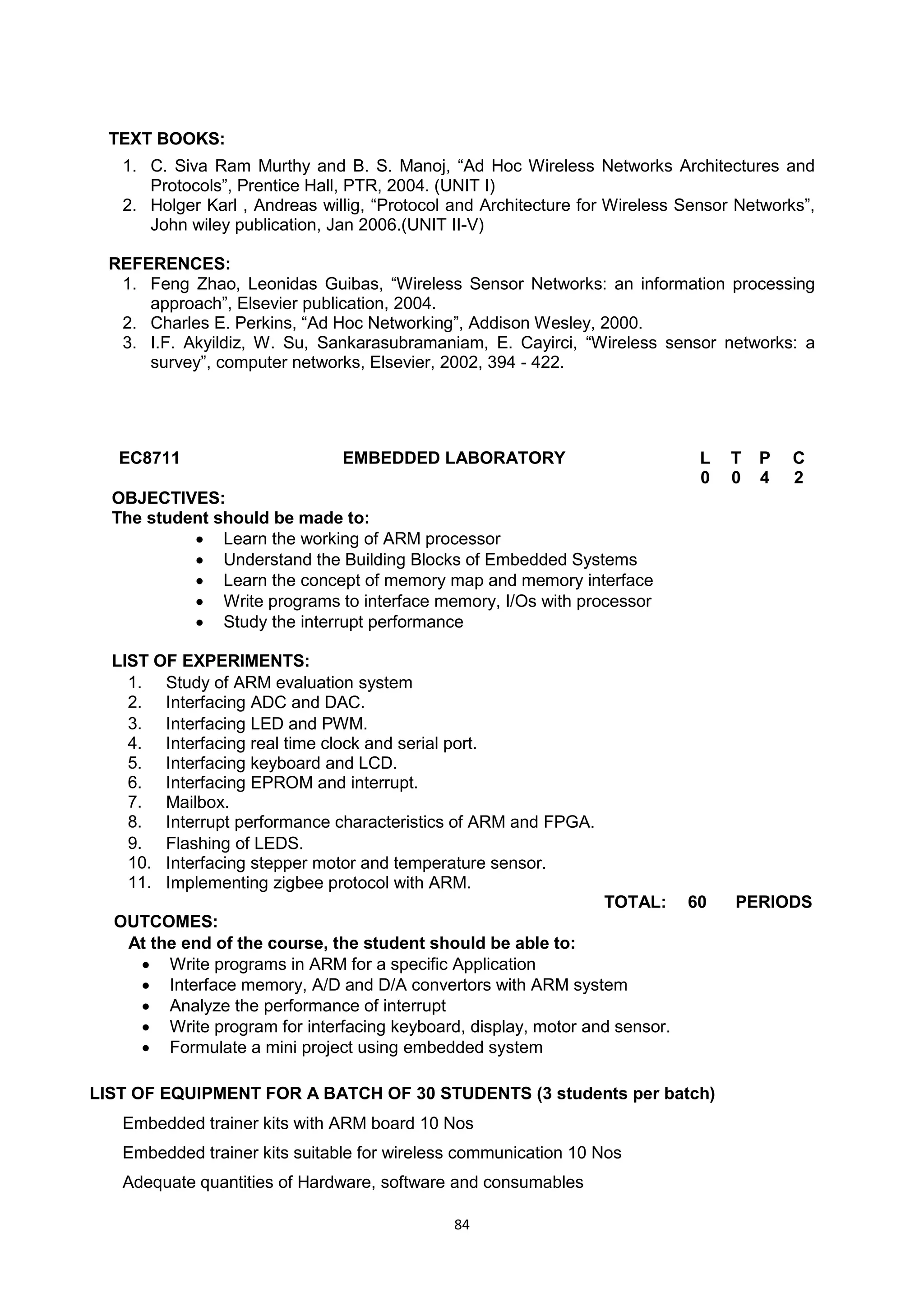 84
TEXT BOOKS:
1. C. Siva Ram Murthy and B. S. Manoj, ―Ad Hoc Wireless Networks Architectures and
Protocols‖, Prentice Hall, PTR, 2004. (UNIT I)
2. Holger Karl , Andreas willig, ―Protocol and Architecture for Wireless Sensor Networks‖,
John wiley publication, Jan 2006.(UNIT II-V)
REFERENCES:
1. Feng Zhao, Leonidas Guibas, ―Wireless Sensor Networks: an information processing
approach‖, Elsevier publication, 2004.
2. Charles E. Perkins, ―Ad Hoc Networking‖, Addison Wesley, 2000.
3. I.F. Akyildiz, W. Su, Sankarasubramaniam, E. Cayirci, ―Wireless sensor networks: a
survey‖, computer networks, Elsevier, 2002, 394 - 422.
EC8711 EMBEDDED LABORATORY L T P C
0 0 4 2
OBJECTIVES:
The student should be made to:
 Learn the working of ARM processor
 Understand the Building Blocks of Embedded Systems
 Learn the concept of memory map and memory interface
 Write programs to interface memory, I/Os with processor
 Study the interrupt performance
LIST OF EXPERIMENTS:
1. Study of ARM evaluation system
2. Interfacing ADC and DAC.
3. Interfacing LED and PWM.
4. Interfacing real time clock and serial port.
5. Interfacing keyboard and LCD.
6. Interfacing EPROM and interrupt.
7. Mailbox.
8. Interrupt performance characteristics of ARM and FPGA.
9. Flashing of LEDS.
10. Interfacing stepper motor and temperature sensor.
11. Implementing zigbee protocol with ARM.
TOTAL: 60 PERIODS
OUTCOMES:
At the end of the course, the student should be able to:
 Write programs in ARM for a specific Application
 Interface memory, A/D and D/A convertors with ARM system
 Analyze the performance of interrupt
 Write program for interfacing keyboard, display, motor and sensor.
 Formulate a mini project using embedded system
LIST OF EQUIPMENT FOR A BATCH OF 30 STUDENTS (3 students per batch)
Embedded trainer kits with ARM board 10 Nos
Embedded trainer kits suitable for wireless communication 10 Nos
Adequate quantities of Hardware, software and consumables
 