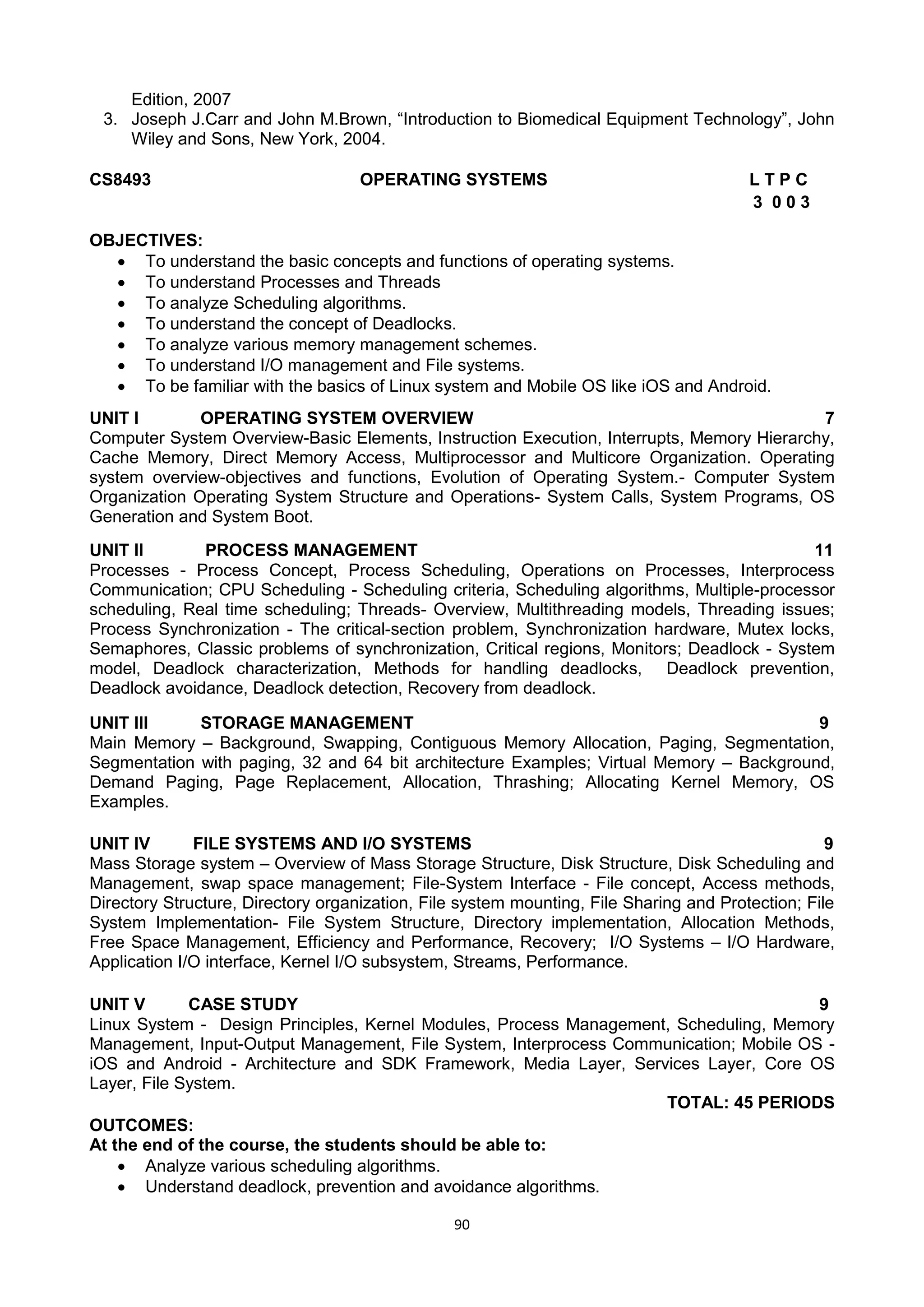 90
Edition, 2007
3. Joseph J.Carr and John M.Brown, ―Introduction to Biomedical Equipment Technology‖, John
Wiley and Sons, New York, 2004.
CS8493 OPERATING SYSTEMS L T P C
3 0 0 3
OBJECTIVES:
 To understand the basic concepts and functions of operating systems.
 To understand Processes and Threads
 To analyze Scheduling algorithms.
 To understand the concept of Deadlocks.
 To analyze various memory management schemes.
 To understand I/O management and File systems.
 To be familiar with the basics of Linux system and Mobile OS like iOS and Android.
UNIT I OPERATING SYSTEM OVERVIEW 7
Computer System Overview-Basic Elements, Instruction Execution, Interrupts, Memory Hierarchy,
Cache Memory, Direct Memory Access, Multiprocessor and Multicore Organization. Operating
system overview-objectives and functions, Evolution of Operating System.- Computer System
Organization Operating System Structure and Operations- System Calls, System Programs, OS
Generation and System Boot.
UNIT II PROCESS MANAGEMENT 11
Processes - Process Concept, Process Scheduling, Operations on Processes, Interprocess
Communication; CPU Scheduling - Scheduling criteria, Scheduling algorithms, Multiple-processor
scheduling, Real time scheduling; Threads- Overview, Multithreading models, Threading issues;
Process Synchronization - The critical-section problem, Synchronization hardware, Mutex locks,
Semaphores, Classic problems of synchronization, Critical regions, Monitors; Deadlock - System
model, Deadlock characterization, Methods for handling deadlocks, Deadlock prevention,
Deadlock avoidance, Deadlock detection, Recovery from deadlock.
UNIT III STORAGE MANAGEMENT 9
Main Memory – Background, Swapping, Contiguous Memory Allocation, Paging, Segmentation,
Segmentation with paging, 32 and 64 bit architecture Examples; Virtual Memory – Background,
Demand Paging, Page Replacement, Allocation, Thrashing; Allocating Kernel Memory, OS
Examples.
UNIT IV FILE SYSTEMS AND I/O SYSTEMS 9
Mass Storage system – Overview of Mass Storage Structure, Disk Structure, Disk Scheduling and
Management, swap space management; File-System Interface - File concept, Access methods,
Directory Structure, Directory organization, File system mounting, File Sharing and Protection; File
System Implementation- File System Structure, Directory implementation, Allocation Methods,
Free Space Management, Efficiency and Performance, Recovery; I/O Systems – I/O Hardware,
Application I/O interface, Kernel I/O subsystem, Streams, Performance.
UNIT V CASE STUDY 9
Linux System - Design Principles, Kernel Modules, Process Management, Scheduling, Memory
Management, Input-Output Management, File System, Interprocess Communication; Mobile OS -
iOS and Android - Architecture and SDK Framework, Media Layer, Services Layer, Core OS
Layer, File System.
TOTAL: 45 PERIODS
OUTCOMES:
At the end of the course, the students should be able to:
 Analyze various scheduling algorithms.
 Understand deadlock, prevention and avoidance algorithms.
 