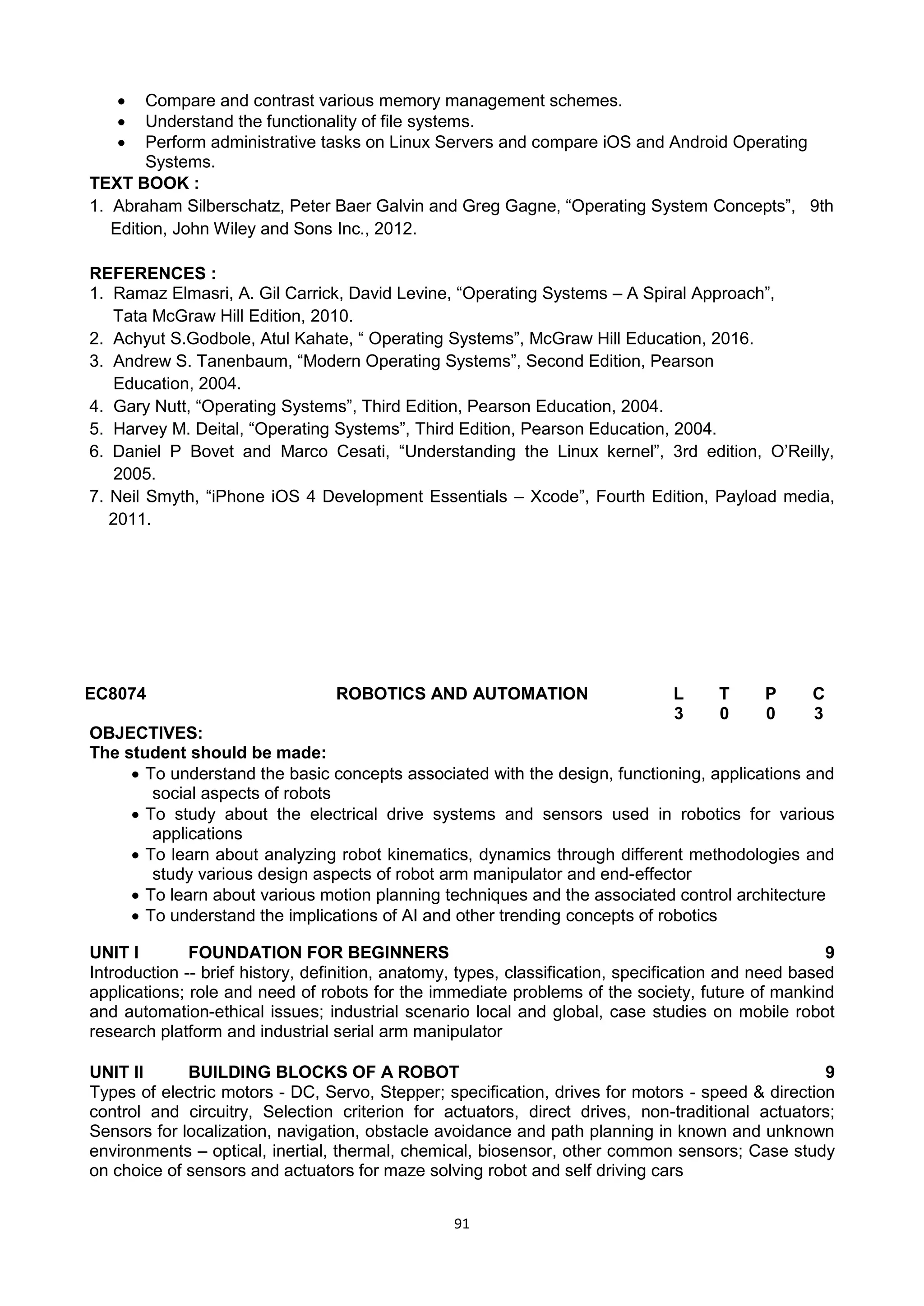 91
 Compare and contrast various memory management schemes.
 Understand the functionality of file systems.
 Perform administrative tasks on Linux Servers and compare iOS and Android Operating
Systems.
TEXT BOOK :
1. Abraham Silberschatz, Peter Baer Galvin and Greg Gagne, ―Operating System Concepts‖, 9th
Edition, John Wiley and Sons Inc., 2012.
REFERENCES :
1. Ramaz Elmasri, A. Gil Carrick, David Levine, ―Operating Systems – A Spiral Approach‖,
Tata McGraw Hill Edition, 2010.
2. Achyut S.Godbole, Atul Kahate, ― Operating Systems‖, McGraw Hill Education, 2016.
3. Andrew S. Tanenbaum, ―Modern Operating Systems‖, Second Edition, Pearson
Education, 2004.
4. Gary Nutt, ―Operating Systems‖, Third Edition, Pearson Education, 2004.
5. Harvey M. Deital, ―Operating Systems‖, Third Edition, Pearson Education, 2004.
6. Daniel P Bovet and Marco Cesati, ―Understanding the Linux kernel‖, 3rd edition, O‘Reilly,
2005.
7. Neil Smyth, ―iPhone iOS 4 Development Essentials – Xcode‖, Fourth Edition, Payload media,
2011.
EC8074 ROBOTICS AND AUTOMATION L T P C
3 0 0 3
OBJECTIVES:
The student should be made:
 To understand the basic concepts associated with the design, functioning, applications and
social aspects of robots
 To study about the electrical drive systems and sensors used in robotics for various
applications
 To learn about analyzing robot kinematics, dynamics through different methodologies and
study various design aspects of robot arm manipulator and end-effector
 To learn about various motion planning techniques and the associated control architecture
 To understand the implications of AI and other trending concepts of robotics
UNIT I FOUNDATION FOR BEGINNERS 9
Introduction -- brief history, definition, anatomy, types, classification, specification and need based
applications; role and need of robots for the immediate problems of the society, future of mankind
and automation-ethical issues; industrial scenario local and global, case studies on mobile robot
research platform and industrial serial arm manipulator
UNIT II BUILDING BLOCKS OF A ROBOT 9
Types of electric motors - DC, Servo, Stepper; specification, drives for motors - speed & direction
control and circuitry, Selection criterion for actuators, direct drives, non-traditional actuators;
Sensors for localization, navigation, obstacle avoidance and path planning in known and unknown
environments – optical, inertial, thermal, chemical, biosensor, other common sensors; Case study
on choice of sensors and actuators for maze solving robot and self driving cars
 